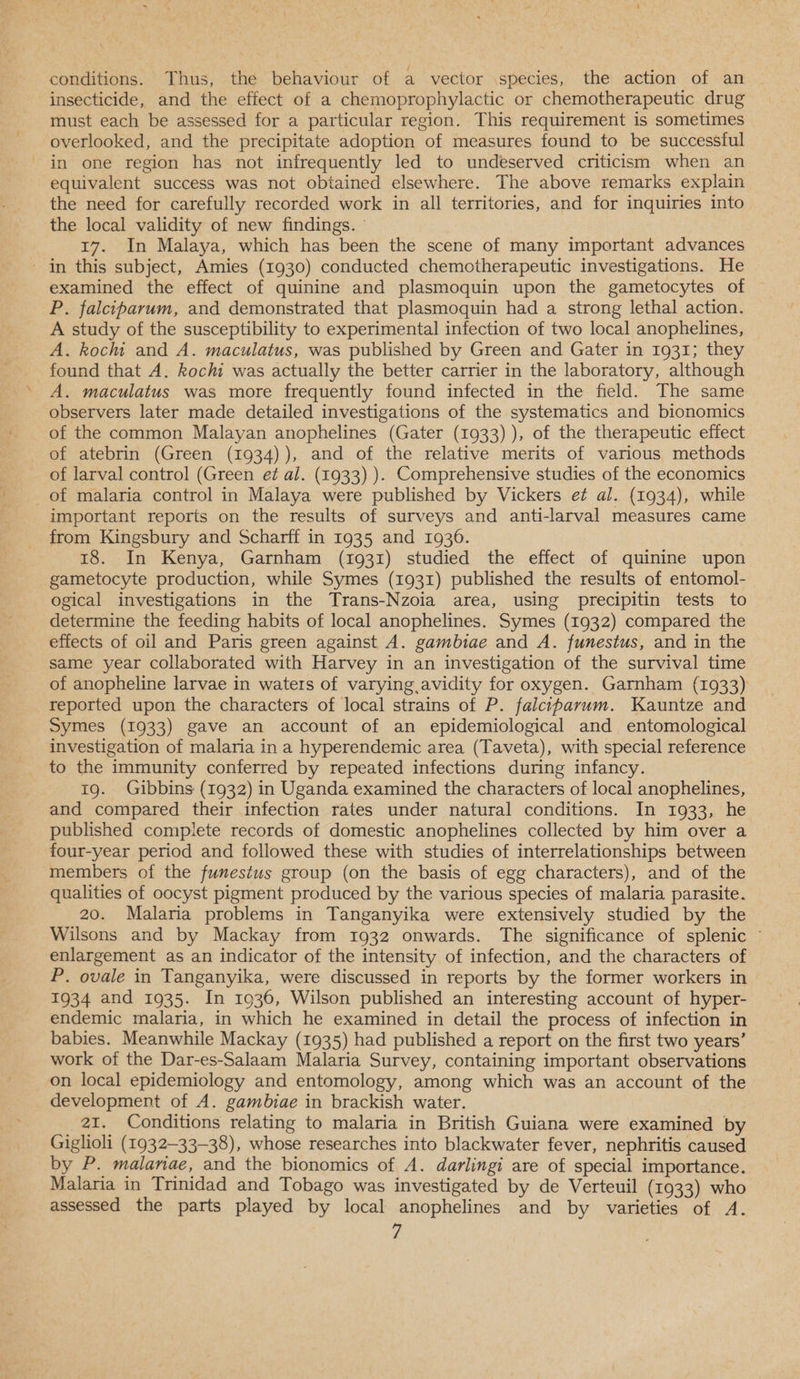 conditions. Thus, the behaviour of a vector species, the action of an insecticide, and the effect of a chemoprophylactic or chemotherapeutic drug must each be assessed for a particular region. This requirement is sometimes overlooked, and the precipitate adoption of measures found to be successful in one region has not infrequently led to undeserved criticism when an equivalent success was not obtained elsewhere. The above remarks explain the need for carefully recorded work in all territories, and for inquiries into the local validity of new findings. ° 17. In Malaya, which has been the scene of many important advances - in this subject, Amies (1930) conducted chemotherapeutic investigations. He examined the effect of quinine and plasmoquin upon the gametocytes of P. falciparum, and demonstrated that plasmoquin had a strong lethal action. A study of the susceptibility to experimental infection of two local anophelines, A. kochi and A. maculatus, was published by Green and Gater in 1931; they found that A. kochi was actually the better carrier in the laboratory, although A. maculatus was more frequently found infected in the field. The same observers later made detailed investigations of the systematics and bionomics of the common Malayan anophelines (Gater (1933) ), of the therapeutic effect of atebrin (Green (1934)), and of the relative merits of various methods of larval control (Green e¢ al. (1933) ). Comprehensive studies of the economics of malaria control in Malaya were published by Vickers e¢ al. (1934), while important reports on the results of surveys and anti-larval measures came from Kingsbury and Scharff in 1935 and 1936. . 18. In Kenya, Garnham (1931) studied the effect of quinine upon gametocyte production, while Symes (1931) published the results of entomol- ogical investigations in the Trans-Nzoia area, using precipitin tests to determine the feeding habits of local anophelines. Symes (1932) compared the effects of oil and Paris green against A. gambiae and A. funestus, and in the same year collaborated with Harvey in an investigation of the survival time of anopheline larvae in waters of varying avidity for oxygen. Garnham (1933) reported upon the characters of local strains of P. falciparum. Kauntze and Symes (1933) gave an account of an epidemiological and entomological investigation of malaria in a hyperendemic area (Taveta), with special reference to the immunity conferred by repeated infections during infancy. 19. Gibbins (1932) in Uganda examined the characters of local anophelines, and compared their infection rates under natural conditions. In 1933, he published complete records of domestic anophelines collected by him over a four-year period and followed these with studies of interrelationships between members of the funestus group (on the basis of egg characters), and of the qualities of oocyst pigment produced by the various species of malaria parasite. 20. Malaria problems in Tanganyika were extensively studied by the Wilsons and by Mackay from 1932 onwards. The significance of splenic © enlargement as an indicator of the intensity of infection, and the characters of P. ovale in Tanganyika, were discussed in reports by the former workers in 1934 and 1935. In 10936, Wilson published an interesting account of hyper- endemic malaria, in which he examined in detail the process of infection in babies. Meanwhile Mackay (1935) had published a report on the first two years’ work of the Dar-es-Salaam Malaria Survey, containing important observations on local epidemiology and entomology, among which was an account of the development of A. gambiae in brackish water. 21. Conditions relating to malaria in British Guiana were examined by Giglioli (1932-33-38), whose researches into blackwater fever, nephritis caused by P. malanae, and the bionomics of A. darlingi are of special importance. Malaria in Trinidad and Tobago was investigated by de Verteuil (1933) who assessed the parts played by local anophelines and by varieties of A.