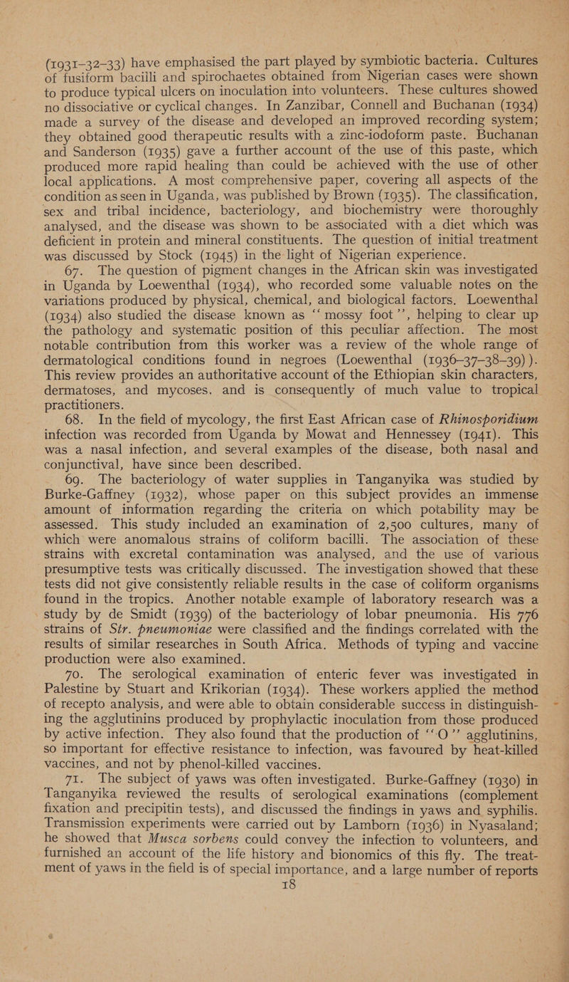 (1931-32-33) have emphasised the part played by symbiotic bacteria. Cultures of fusiform bacilli and spirochaetes obtained from Nigerian cases were shown to produce typical ulcers on inoculation into volunteers. These cultures showed no dissociative or cyclical changes. In Zanzibar, Connell and Buchanan (1934) made a survey of the disease and developed an improved recording system; they obtained good therapeutic results with a zinc-iodoform paste. Buchanan and Sanderson (1935) gave a further account of the use of this paste, which produced more rapid healing than could be achieved with the use of other local applications. A most comprehensive paper, covering all aspects of the condition as seen in Uganda, was published by Brown (1935). The classification, sex and tribal incidence, bacteriology, and biochemistry were thoroughly analysed, and the disease was shown to be associated with a diet which was deficient in protein and mineral constituents. The question of initial treatment was discussed by Stock (1945) in the light of Nigerian experience. 67. The question of pigment changes in the African skin was investigated in Uganda by Loewenthal (1934), who recorded some valuable notes on the variations produced by physical, chemical, and biological factors. Loewenthal (1934) also studied the disease known as “‘ mossy foot’’, helping to clear up the pathology and systematic position of this peculiar affection. The most notable contribution from this worker was a review of the whole range of dermatological conditions found in negroes (Loewenthal (1936—37—38—309) ). This review provides an authoritative account of the Ethiopian skin characters, dermatoses, and mycoses, and is consequently of much value to tropical practitioners. 68. In the field of mycology, the first East African case of Rhinospondium infection was recorded from Uganda by Mowat and Hennessey (1941). This was a nasal infection, and several examples of the disease, both nasal and conjunctival, have since been described. | 69. The bacteriology of water supplies in Tanganyika was studied by Burke-Gaffney (1932), whose paper on this subject provides an immense amount of information regarding the criteria on which potability may be assessed. This study included an examination of 2,500 cultures, many of which were anomalous strains of coliform bacilli. The association of these strains with excretal contamination was analysed, and the use of various presumptive tests was critically discussed. The investigation showed that these tests did not give consistently reliable results in the case of coliform organisms found in the tropics. Another notable example of laboratory research was a _study by de Smidt (1939) of the bacteriology of lobar pneumonia. His 776 strains of Sir. pneumoniae were classified and the findings correlated with the results of similar researches in South Africa. Methods of typing and vaccine production were also examined. 70. The serological examination of enteric fever was investigated in Palestine by Stuart and Krikorian (1934). These workers applied the method of recepto analysis, and were able to obtain considerable success in distinguish- ing the agglutinins produced by prophylactic inoculation from those produced by active infection. They also found that the production of ‘“O’’ agglutinins, so important for effective resistance to infection, was favoured by heat-killed vaccines, and not by phenol-killed vaccines. 7i. The subject of yaws was often investigated. Burke-Gaffney (1930) in Tanganyika reviewed the results of serological examinations (complement fixation and precipitin tests), and discussed the findings in yaws and syphilis. Transmission experiments were carried out by Lamborn (1936) in Nyasaland; he showed that Musca sorbens could convey the infection to volunteers, and furnished an account of the life history and bionomics of this fly. The treat- ment of yaws in the field is of special importance, and a large number of reports
