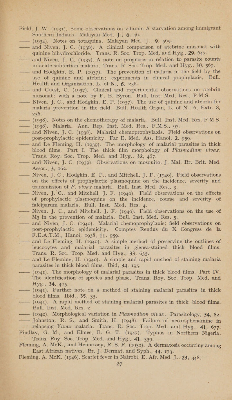 Ce rt he ee | . ~ Field, J. W. (1931).. Some observations on vitamin A starvation among immigrant Southern Indians. Malayan Med. J., 6, 46. —— (1934). Notes on totaquina. Malayan Med. J., 9, 569. —— and Niven, J. C. (1936). A clinical comparison of atebrine musonat with quinine bihydrochloride. Trans. R. Soc. Trop. Med. and Hyg., 29, 647. —— and Niven, J. C. (1937). A note on prognosis in relation to parasite counts in acute subtertian malaria. Trans. R. Soc. Trop. Med. and Hyg., 30, 569. —— and Hodgkin, E. P. (1937). The prevention of malaria in the field by the use of quinine and atebrin: experiments in clinical prophylaxis, Bull. Health and Organisation, L. of N., 6, 236. —— and Guest, C. (1937). Clinical and experimental observations on atebrin musonat: with a note by F. E. Byron. Bull. Inst. Med. Res., F.M.S. —— Niven, J. C., and Hodgkin, E. P. (1937). The use of quinine and atebrin for malaria prevention in the field. Bull. Health Organ, L. of N., 6, Extr. 8, 236. —— (1938). Notes on the chemotherapy of malaria. Bull. Inst. Med. Res. F.M.S. — (1938). Malaria. Ann. Rep. Inst. Med. Res., F.M.S., 97. —— and Niven, J. C. (1938). Malarial chemoprophylaxis. Field observations on post-prophylactic epidemicity. Far E. Med. Ass. Hanoi, 2, 959. —— and Le Fleming, H. (1939). The morphology of malarial parasites in thick blood films. Part I. The thick film morphology of Plasmodium vivax. Trans. Roy: Soc. Trop. Med. and Hyg., 32, 467. —— and Niven, J. C. (i939). Observations on mosquito. J. Mal. Br. Brit. Med. Assoc., 3, 162. — Niven, J. C., Hodgkin, E. P., and Mitchell, J. F. (1940). Field. observations on the effects of prophylactic plasmoquine on the incidence, severity and transmission of P. vivax malaria. Bull. Inst. Med. Res., 3. —— Niven, J. C., and Mitchell, J. F. (1940). Field observations on the effects of prophylactic plasmoquine on the incidence, course and severity of falciparum malaria. Bull. Inst. Med. Res. 4. —— Niven, J. C., and Mitchell, J. F. (1940). Field observations on’the use of M3 in the prevention of malaria. Bull. Inst. Med. Res. 5. —— and Niven, J. C. (1940). Malarial chemoprophylaxis; field observations on post-prophylactic epidemicity. Comptes Rendus du X Congress de la F.E.A.T.M., Hanoi, 1938, 11, 959. leucocytes and malarial parasites in giensa-stained thick blood films. Trans. RK. Soc. Trop. Med. and Hyg.; 33, 635. — and Le Fleming, H. (1940). A simple and rapid method of staining malaria parasites in thick blood films. Ibid, 34, 195. —— (1941). The morphology of malarial parasites in thick blood films. Part IV. The identification of species and phase. Trans. Roy. Soc. Trop. Med. and Hyg., 34, 405. —— (1941). Further note on a method of staining malarial parasites in thick blood films. Ibid., 35, 35. —— (1941). A rapid method of staining malarial parasites in thick blood films. Bull. Inst. Med. Res. 2. — (1942). Morphological variation in Plasmodium vivax. Parasitology, 34, 82. —— Johnston, R. S., and Smith, H. (1948). Failure of neoarsphenamine in relapsing Vivax malaria. Trans. R. Soc. Trop. Med. and Hyg., 41, 677. Findlay, G. M., and Elmes, B. G. T. (1947). Typhus in Northern Nigeria. Trans. Roy. Soc. Trop. Med. and Hyg., 41, 339. ; East African natives. Br. J. Dermat. and Syph., 44, 173. Fleming, A. McK. (1946). Scarlet fever in Nairobi. E. Afr. Med. J., 23, 348.