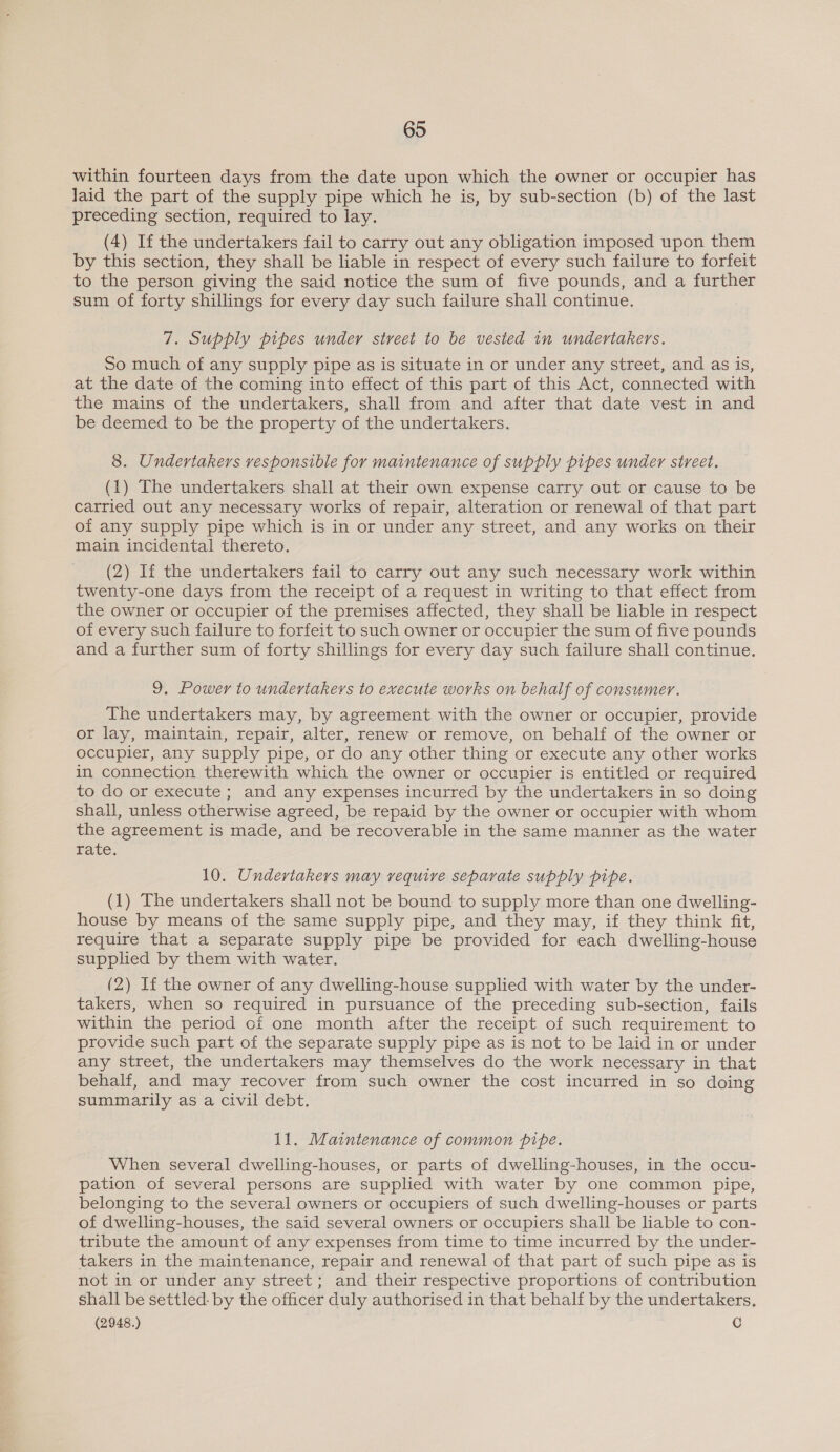 within fourteen days from the date upon which the owner or occupier has laid the part of the supply pipe which he is, by sub-section (b) of the last preceding section, required to lay. (4) If the undertakers fail to carry out any obligation imposed upon them by this section, they shall be liable in respect of every such failure to forfeit to the person giving the said notice the sum of five pounds, and a further sum of forty shillings for every day such failure shall continue. 7. Supply pipes under street to be vested in undertakers. So much of any supply pipe as is situate in or under any street, and as is, at the date of the coming into effect of this part of this Act, connected with the mains of the undertakers, shall from and after that date vest in and be deemed to be the property of the undertakers. 8. Undertakers responsible for maintenance of supply pipes under street. (1) The undertakers shall at their own expense carry out or cause to be carried out any necessary works of repair, alteration or renewal of that part of any supply pipe which is in or under any street, and any works on their main incidental thereto. (2) If the undertakers fail to carry out any such necessary work within twenty-one days from the receipt of a request in writing to that effect from the owner or occupier of the premises affected, they shall be liable in respect of every such failure to forfeit to such owner or occupier the sum of five pounds and a further sum of forty shillings for every day such failure shall continue. 9, Power to undertakers to execute works on behalf of consumer. The undertakers may, by agreement with the owner or occupier, provide or lay, maintain, repair, alter, renew or remove, on behalf of the owner or occupier, any supply pipe, or do any other thing or execute any other works in connection therewith which the owner or occupier is entitled or required to do or execute; and any expenses incurred by the undertakers in so doing shall, unless otherwise agreed, be repaid by the owner or occupier with whom the agreement is made, and be recoverable in the same manner as the water rate. 10. Undertakers may require separate supply pipe. (1) The undertakers shall not be bound to supply more than one dwelling- house by means of the same supply pipe, and they may, if they think fit, require that a separate supply pipe be provided for each dwelling-house supplied by them with water. (2) If the owner of any dwelling-house supplied with water by the under- takers, when so required in pursuance of the preceding sub-section, fails within the period of one month after the receipt of such requirement to provide such part of the separate supply pipe as is not to be laid in or under any street, the undertakers may themselves do the work necessary in that behalf, and may recover from such owner the cost incurred in so doing summarily as a civil debt. 11. Maintenance of common pipe. When several dwelling-houses, or parts of dwelling-houses, in the occu- pation of several persons are supplied with water by one common pipe, belonging to the several owners or occupiers of such dwelling-houses or parts of dwelling-houses, the said several owners or occupiers shall be liable to con- tribute the amount of any expenses from time to time incurred by the under- takers in the maintenance, repair and renewal of that part of such pipe as is not in or under any street; and their respective proportions of contribution shall be settled: by the officer duly authorised in that behalf by the undertakers,