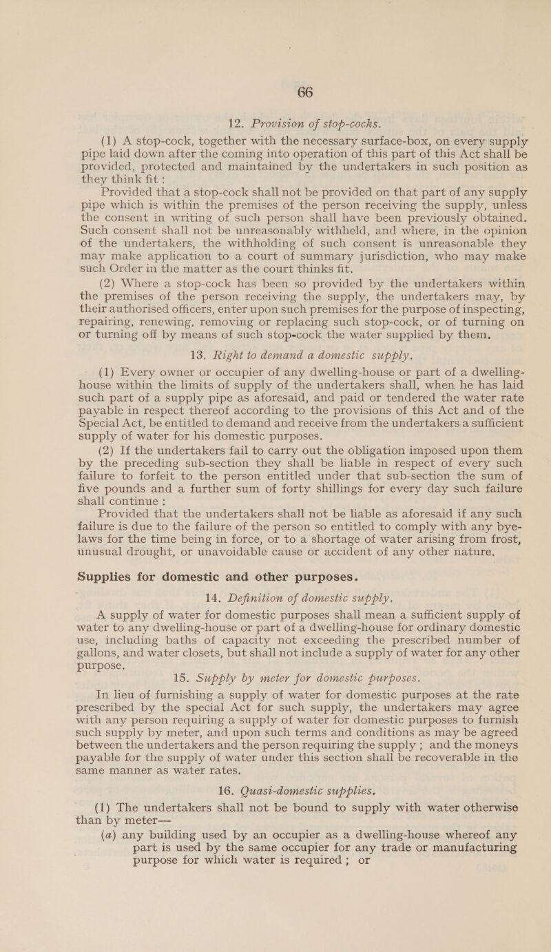 12. Provision of stop-cocks. (1) A stop-cock, together with the necessary surface-box, on every supply pipe laid down after the coming into operation of this part of this Act shall be provided, protected and maintained by the undertakers in such position as they think fit : Provided that a stop-cock shall not be provided on that part of any supply pipe which is within the premises of the person receiving the supply, unless the consent in writing of such person shall have been previously obtained. Such consent shall not be unreasonably withheld, and where, in the opinion of the undertakers, the withholding of such consent is unreasonable they may make application to a court of summary jurisdiction, who may make such Order in the matter as the court thinks fit. (2) Where a stop-cock has been so provided by the undertakers within the premises of the person receiving the supply, the undertakers may, by their authorised officers, enter upon such premises for the purpose of inspecting, repairing, renewing, removing or replacing such stop-cock, or of turning on or turning off by means of such stop-cock the water supplied by them. 13, Right to demand a domestic supply. (1) Every owner or occupier of any dwelling-house or part of a dwelling- house within the limits of supply of the undertakers shall, when he has laid such part of a supply pipe as aforesaid, and paid or tendered the water rate payable in respect thereof according to the provisions of this Act and of the Special Act, be entitled to demand and receive from the undertakers a sufficient supply of water for his domestic purposes. (2) If the undertakers fail to carry out the obligation imposed upon them by the preceding sub-section they shall be liable in respect of every such failure to forfeit to the person entitled under that sub-section the sum of five pounds and a further sum of forty shillings for every day such failure shall continue : Provided that the undertakers shall not be liable as aforesaid if any such failure is due to the failure of the person so entitled to comply with any bye- laws for the time being in force, or to a shortage of water arising from frost, unusual drought, or unavoidable cause or accident of any other nature, Supplies for domestic and other purposes. 14. Definition of domestic supply. A supply of water for domestic purposes shall mean a sufficient supply of water to any dwelling-house or part of a dwelling-house for ordinary domestic use, including baths of capacity not exceeding the prescribed number of gallons, and water closets, but shall not include a supply of water for any other purpose, 15. Supply by meter for domestic purposes. In heu of furnishing a supply of water for domestic purposes at the rate prescribed by the special Act for such supply, the undertakers may agree with any person requiring a supply of water for domestic purposes to furnish such supply by meter, and upon such terms and conditions as may be agreed between the undertakers and the person requiring the supply ; and the moneys payable for the supply of water under this section shall be recoverable in the same manner as water rates. 16. Quasi-domestic supplies, (1) The undertakers shall not be bound to supply with water otherwise than by meter— (a) any building used by an occupier as a dwelling-house whereof any part is used by the same occupier for any trade or manufacturing purpose for which water is required; or