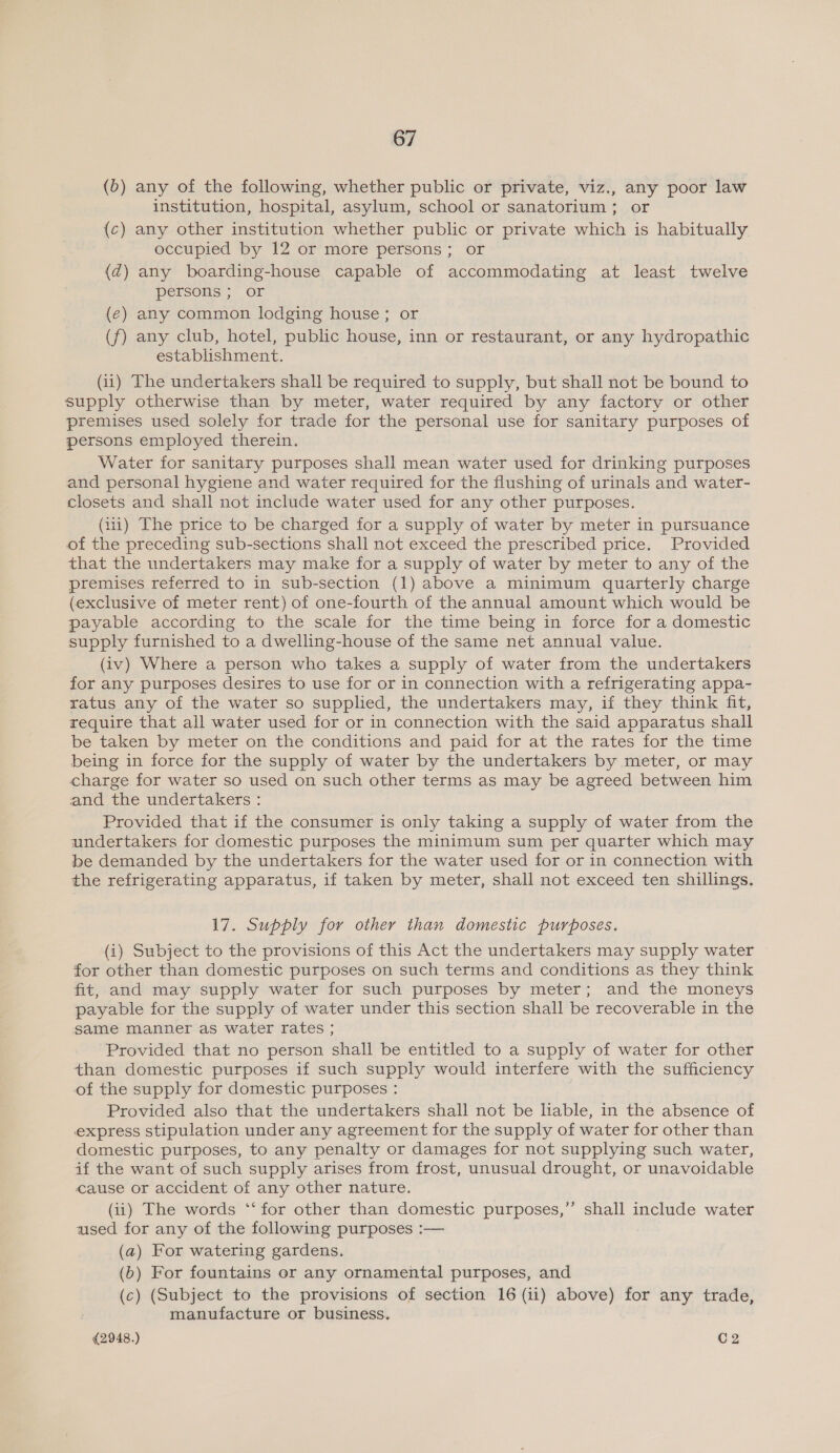 (6) any of the following, whether public or private, viz., any poor law institution, hospital, asylum, school or sanatorium; or (c) any other institution whether public or private which is habitually occupied by 12 or more persons; or {d) any boarding-house capable of accommodating at least twelve persons ; or (€) any common lodging house; or (f) any club, hotel, public house, inn or restaurant, or any hydropathic establishment. (ii) The undertakers shall be required to supply, but shall not be bound to supply otherwise than by meter, water required by any factory or other premises used solely for trade for the personal use for sanitary purposes of persons employed therein. Water for sanitary purposes shall mean water used for drinking purposes and personal hygiene and water required for the flushing of urinals and water- closets and shall not include water used for any other purposes. (111) The price to be charged for a supply of water by meter in pursuance of the preceding sub-sections shall not exceed the prescribed price. Provided that the undertakers may make for a supply of water by meter to any of the premises referred to in sub-section (1) above a minimum quarterly charge (exclusive of meter rent) of one-fourth of the annual amount which would be payable according to the scale for the time being in force for a domestic supply furnished to a dwelling-house of the same net annual value. (iv) Where a person who takes a supply of water from the undertakers for any purposes desires to use for or in connection with a refrigerating appa- ratus any of the water so supplied, the undertakers may, if they think fit, require that all water used for or in connection with the said apparatus shall be taken by meter on the conditions and paid for at the rates for the time being in force for the supply of water by the undertakers by meter, or may charge for water so used on such other terms as may be agreed between him and the undertakers : Provided that if the consumer is only taking a supply of water from the undertakers for domestic purposes the minimum sum per quarter which may be demanded by the undertakers for the water used for or in connection with the refrigerating apparatus, if taken by meter, shall not exceed ten shillings. 17. Supply for other than domestic purposes. (i) Subject to the provisions of this Act the undertakers may supply water for other than domestic purposes on such terms and conditions as they think fit, and may supply water for such purposes by meter; and the moneys payable for the supply of water under this section shall be recoverable in the same manner as water rates ; Provided that no person shall be entitled to a supply of water for other than domestic purposes if such supply would interfere with the sufficiency of the supply for domestic purposes : Provided also that the undertakers shall not be liable, in the absence of express stipulation under any agreement for the supply of water for other than domestic purposes, to any penalty or damages for not supplying such water, if the want of such supply arises from frost, unusual drought, or unavoidable cause or accident of any other nature. (ii) The words ‘‘ for other than domestic purposes,”’ shall include water ased for any of the following purposes :— (a) For watering gardens. (6) For fountains or any ornamental purposes, and (c) (Subject to the provisions of section 16 (ii) above) for any trade, manufacture or business.