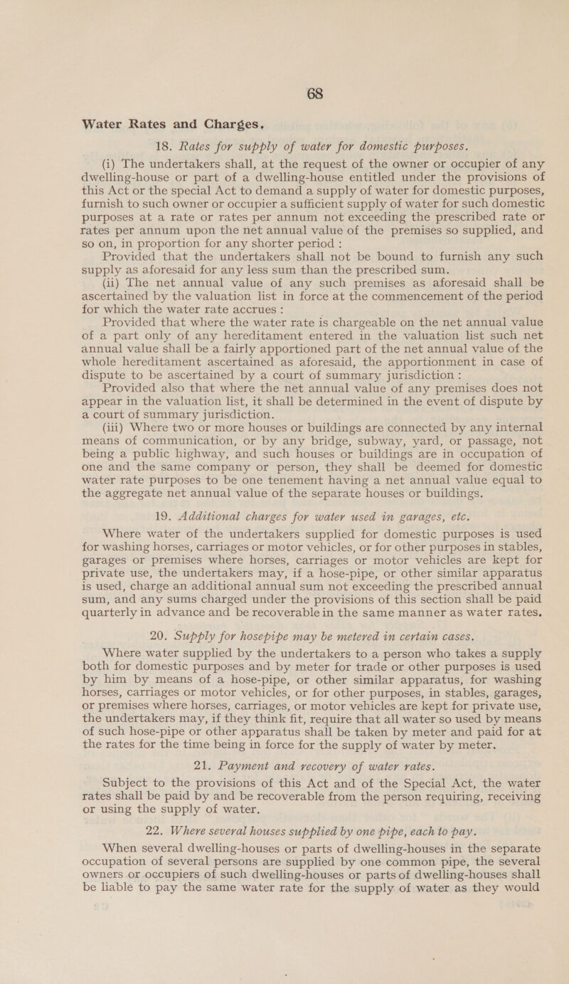 Water Rates and Charges, 18. Rates for supply of water for domestic purposes, (i) The undertakers shall, at the request of the owner or occupier of any dwelling-house or part of a dwelling-house entitled under the provisions of this Act or the special Act to demand a supply of water for domestic purposes, furnish to such owner or occupier a sufficient supply of water for such domestic purposes at a rate or rates per annum not exceeding the prescribed rate or rates per annum upon the net annual value of the premises so supplied, and so on, in proportion for any shorter period : Provided that the undertakers shall not be bound to furnish any such supply as aforesaid for any less sum than the prescribed sum. (ii) The net annual value of any such premises as aforesaid shall be ascertained by the valuation list in force at the commencement of the period for which the water rate accrues : Provided that where the water rate is chargeable on the net annual value of a part only of any hereditament entered in the valuation list such net annual value shall be a fairly apportioned part of the net annual value of the whole hereditament ascertained as aforesaid, the apportionment in case of dispute to be ascertained by a court of summary jurisdiction : Provided also that where the net annual value of any premises does not appear in the valuation list, it shall be determined in the event of dispute by a court of summary jurisdiction. (iii) Where two or more houses or buildings are connected by any internal means of communication, or by any bridge, subway, yard, or passage, not being a public highway, and such houses or buildings are in occupation of one and the same company or person, they shall be deemed for domestic water rate purposes to be one tenement having a net annual value equal to the aggregate net annual value of the separate houses or buildings. 19. Additional charges for water used in garages, etc. Where water of the undertakers supplied for domestic purposes is used for washing horses, carriages or motor vehicles, or for other purposes in stables, garages or premises where horses, carriages or motor vehicles are kept for private use, the undertakers may, if a hose-pipe, or other similar apparatus is used, charge an additional annual sum not exceeding the prescribed annual sum, and any sums charged under the provisions of this section shall be paid quarterly in advance and be recoverable in the same manner as water rates. 20. Supply for hosepipe may be metered in certain cases. Where water supplied by the undertakers to a person who takes a supply both for domestic purposes and by meter for trade or other purposes is used by him by means of a hose-pipe, or other similar apparatus, for washing horses, Carriages or motor vehicles, or for other purposes, in stables, garages, or premises where horses, carriages, or motor vehicles are kept for private use, the undertakers may, if they think fit, require that all water so used by means of such hose-pipe or other apparatus shall be taken by meter and paid for at the rates for the time being in force for the supply of water by meter. 21. Payment and recovery of water rates. Subject to the provisions of this Act and of the Special Act, the water rates shall be paid by and be recoverable from the person requiring, receiving or using the supply of water. 22. Where several houses supplied by one pipe, each to pay. When several dwelling-houses or parts of dwelling-houses in the separate occupation of several persons are supplied by one common pipe, the several owners or occupiers of such dwelling-houses or parts of dwelling-houses shall be liable to pay the same water rate for the supply of water as they would