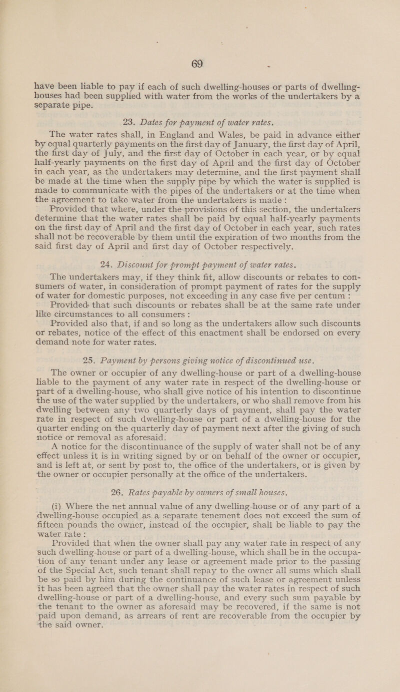 have been liable to pay if each of such dwelling-houses or parts of dwelling- houses had been supplied with water from the works of the undertakers by a separate pipe. 23. Dates for payment of water rates. The water rates shall, in England and Wales, be paid in advance either by equal quarterly payments on the first day of January, the first day of April, the first day of July, and the first day of October in each year, or by equal half-yearly payments on the first day of April and the first day of October in each year, as the undertakers may determine, and the first payment shall be made at the time when the supply pipe by which the water is supplied is made to communicate with the pipes of the undertakers or at the time when the agreement to take water from the undertakers is made: Provided that where, under the provisions of this section, the undertakers determine that the water rates shall be paid by equal half-yearly payments on the first day of April and the first day of October in each year, such rates shall not be recoverable by them until the expiration of two months from the said first day of April and first day of October respectively. 24. Discount for prompt payment of water rates. The undertakers may, if they think fit, allow discounts or rebates to con- Sumers of water, in consideration of prompt payment of rates for the supply of water for domestic purposes, not exceeding in any case five per centum : Provided that such discounts or rebates shall be at the same rate under like circumstances to all consumers : Provided also that, if and so long as the undertakers allow such discounts or rebates, notice of the effect of this enactment shall be endorsed on every demand note for water rates. 25. Payment by persons giving notice of discontinued use. The owner or occupier of any dwelling-house or part of a dwelling-house liable to the payment of any water rate in respect of the dwelling-house or part of a dwelling-house, who shall give notice of his intention to discontinue the use of the water supplied by the undertakers, or who shall remove from his dwelling between any two quarterly days of payment, shall pay the water rate in respect of such dwelling-house or part of a dwelling-house for the quarter ending on the quarterly day of payment next after the giving of such motice or removal as aforesaid. s A notice for the discontinuance of the supply of water shall not be of any effect unless it is in writing signed by or on behalf of the owner or occupier, and is left at, or sent by post to, the office of the undertakers, or is given by the owner or occupier personally at the office of the undertakers. 26. Rates payable by owners of small houses. (1) Where the net annual value of any dwelling-house or of any part of a dwelling-house occupied as a separate tenement does not exceed the sum of fifteen pounds the owner, instead of the occupier, shall be liable to pay the water rate : Provided that when the owner shall pay any water rate in respect of any such dwelling-house or part of a dwelling-house, which shall be in the occupa- tion of any tenant under any lease or agreement made prior to the passing of the Special Act, such tenant shall repay to the owner all sums which shall be so paid by him during the continuance of such lease or agreement unless it has been agreed that the owner shall pay the water rates in respect of such dwelling-house or part of a dwelling-house, and every such sum payable by the tenant to the owner as aforesaid may be recovered, if the same is not paid upon demand, as arrears of rent are recoverable from the occupier by the said owner.