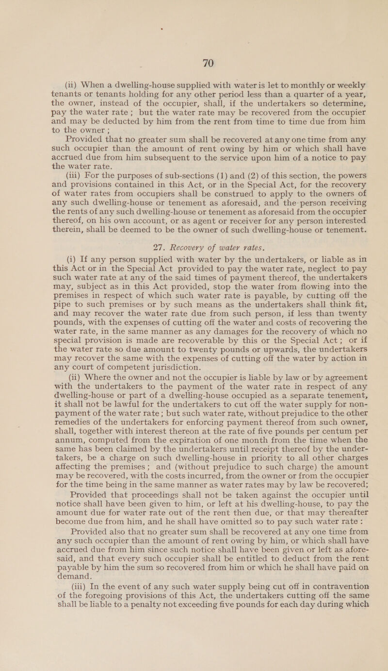 (11) When a dwelling-house supplied with water is let to monthly or weekly tenants or tenants holding for any other period less than a quarter of a year, the owner, instead of the occupier, shall, if the undertakers so determine, pay the water rate; but the water rate may be recovered from the occupier and may be deducted by him from the rent from time to time due from him to the owner ; Provided that no greater sum shall be recovered at any one time from any such occupier than the amount of rent owing by him or which shall have accrued due from him subsequent to the service upon him of a notice to pay the water rate. (iii) For the purposes of sub-sections (1) and (2) of this section, the powers and provisions contained in this Act, or in the Special Act, for the recovery of water rates from occupiers shall be construed to apply to the owners of any such dwelling-house or tenement as aforesaid, and the: person receiving the rents of any such dwelling-house or tenement as aforesaid from the occupier thereof, on his own account, or as agent or receiver for any person interested therein, shall be deemed to be the owner of such dwelling-house or tenement. 27. Recovery of water rates. (i) If any person supplied with water by the undertakers, or liable as in this Act or in the Special Act provided to pay the water rate, neglect to pay such water rate at any of the said times of payment thereof, the undertakers may, subject as in this Act provided, stop the water from flowing into the premises in respect of which such water rate is payable, by cutting off the pipe to such premises or by such means as the undertakers shall think fit, and may recover the water rate due from such person, if less than twenty pounds, with the expenses of cutting off the water and costs of recovering the water rate, in the same manner as any damages for the recovery of which no special provision is made are recoverable by this or the Special Act; or if the water rate so due amount to twenty pounds or upwards, the undertakers may recover the same with the expenses of cutting off the water by action in any court of competent jurisdiction. (ii) Where the owner and not the occupier is liable by law or by agreement with the undertakers to the payment of the water rate in respect of any dwelling-house or part of a dwelling-house occupied as a separate tenement, it shall not be lawful for the undertakers to cut off the water supply for non- payment of the water rate ; but such water rate, without prejudice to the other remedies of the undertakers for enforcing payment thereof from such owner, shall, together with interest thereon at the rate of five pounds per centum per annum, computed from the expiration of one month from the time when the same has been claimed by the undertakers until receipt thereof by the under- takers, be a charge on such dwelling-house in priority to all other charges affecting the premises; and (without prejudice to such charge) the amount may be recovered, with the costs incurred, from the owner or from the occupier for the time being in the same manner as water rates may by law be recovered; Provided that proceedings shall not be taken against the occupier until notice shall have been given to him, or left at his dwelling-house, to pay the amount due for water rate out of the rent then due, or that may thereafter become due from him, and he shall have omitted so to pay such water rate : Provided also that no greater sum shall be recovered at any one time from any such occupier than the amount of rent owing by him, or which shall have accrued due from him since such notice shall have been given or left as afore- said, and that every such occupier shall be entitled to deduct from the rent payable by him the sum so recovered from him or which he shall have paid on demand. (iii) In the event of any such water supply being cut off in contravention of the foregoing provisions of this Act, the undertakers cutting off the same shall be liable to a penalty not exceeding five pounds for each day during which