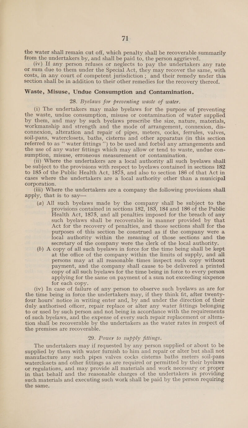 the water shall remain cut off, which penalty shall be recoverable summarily from the undertakers by, and shall be paid to, the person aggrieved. (iv) If any person refuses or neglects to pay the undertakers any rate or sum due to them under the Special Act, they may recover the same, with costs, in any court of competent jurisdiction; and their remedy under this section shall be in addition to their other remedies for the recovery thereof. Waste, Misuse, Undue Consumption and Contamination. 28. Byelaws for preventing waste of water. (i) The undertakers may make byelaws for the purpose of preventing the waste, undue consumption, misuse or contamination of water supplied by them, and may by such byelaws prescribe the size, nature, materials, workmanship and strength and the mode of arrangement, connexion, dis- connexion, alteration and repair of pipes, meters, cocks, ferrules, valves, soil-pans, waterclosets, baths, cisterns and other apparatus (in this section referred to as “‘ water fittings ’’) to be used and forbid any arrangements and the use of any water fittings which may allow or tend to waste, undue con- sumption, misuse, erroneous measurement or contamination. (ii) Where the undertakers are a local authority all such byelaws shall be subject to the provisions with respect to byelaws contained in sections 182 to 185 of the Public Health Act, 1875, and also to section 186 of that Act in cases where the undertakers are a local authority other than a municipal corporation. (iii) Where the undertakers are a company the following provisions shall apply, that is to say— ; (a) All such byelaws made by the company shall be subject to the provisions contained in sections 182, 183, 184 and 186 of the Public Health Act, 1875, and all penalties imposed for the breach of any such byelaws shall be recoverable in manner provided by that Act for the recovery of penalties, and those sections shall for the purposes of this section be construed as if the company were a local authority within the meaning of those sections and the secretary of the company were the clerk of the local authority. (6) A copy of all such byelaws in force for the time being shall be kept at the office of the company within the limits of supply, and all persons may at all reasonable times inspect such copy without payment, and the company shall cause to be delivered a printed copy of all such byelaws for the time being in force to every person applying for the same on payment of a sum not exceeding sixpence for each copy. (iv) In case of failure of any person to observe such byelaws as are for the time being in force the undertakers may, if they think fit, after twenty- four hours’ notice in writing enter and, by and under the direction of their duly authorised officer, repair replace or alter any water fittings belonging to or used by such person and not being in accordance with the requirements of such byelaws, and the expense of every such repair replacement or altera- tion shall be recoverable by the undertakers as the water rates in respect of the premises are recoverable. 29. Power to supply fittings. The undertakers may if requested by any person supplied or about to be supplied by them with water furnish to him and repair or alter but shall not manufacture any such pipes valves cocks cisterns baths meters soil-pans waterclosets and other fittings as are required or permitted by their byelaws or regulations, and may provide all materials and work necessary or proper in that behalf and the reasonable charges of the undertakers in providing such materials and executing such work shall be paid by the person requiring the same.