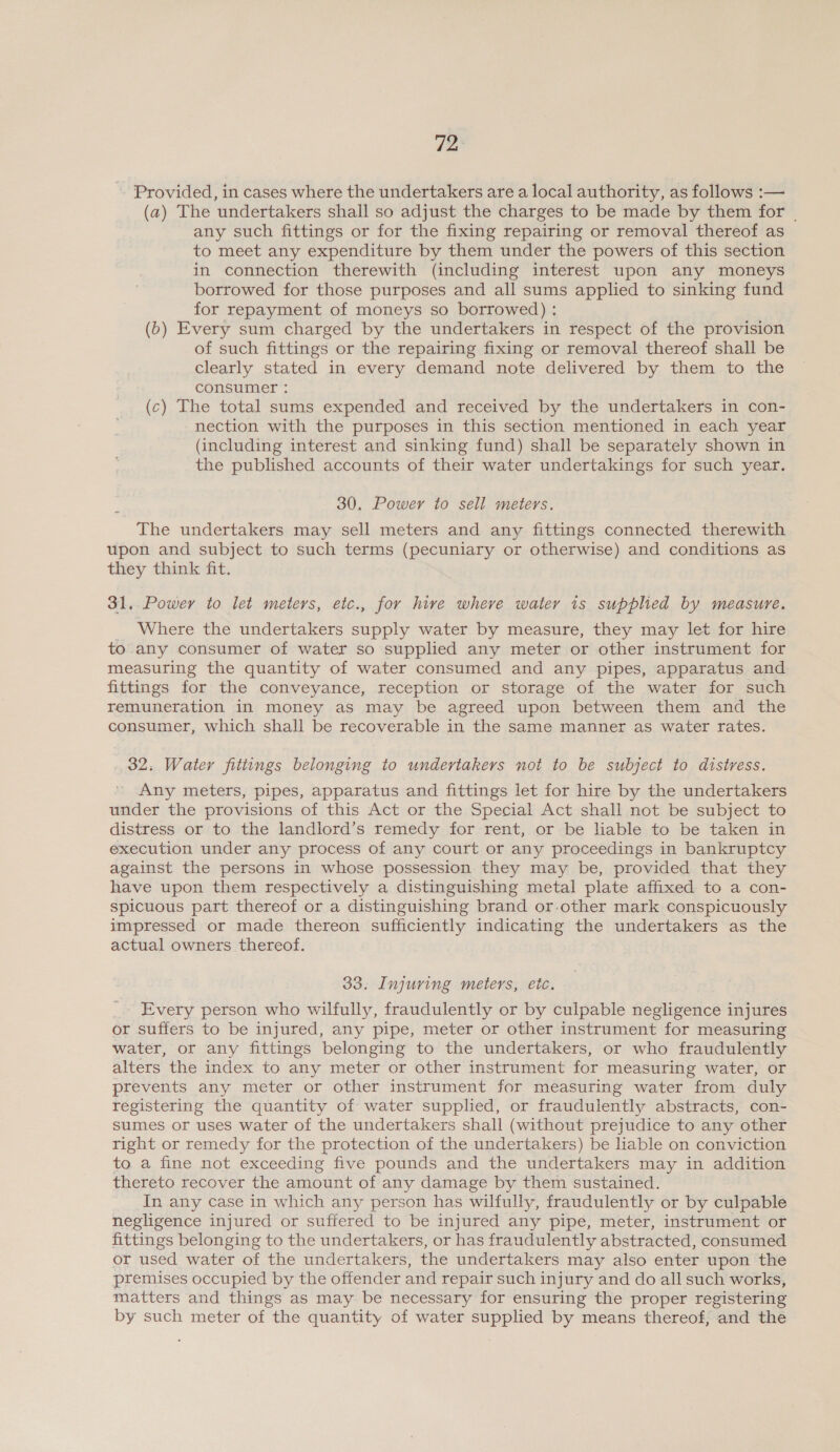i] Provided, in cases where the undertakers are a local authority, as follows :— (a) The undertakers shall so adjust the charges to be made by them for _ any such fittings or for the fixing repairing or removal thereof as to meet any expenditure by them under the powers of this section in connection therewith (including interest upon any moneys borrowed for those purposes and all sums applied to sinking fund for repayment of moneys so borrowed) : (b) Every sum charged by the undertakers in respect of the provision of such fittings or the repairing fixing or removal thereof shall be clearly stated in every demand note delivered by them to the consumer : (c) The total sums expended and received by the undertakers in con- nection with the purposes in this section mentioned in each year (including interest and sinking fund) shall be separately shown in the published accounts of their water undertakings for such year. 30. Power to sell meters. The undertakers may sell meters and any fittings connected therewith upon and subject to such terms (pecuniary or otherwise) and conditions as they think fit. 31, Power to let meters, etc., for hive where water 1s supplied by measure. Where the undertakers supply water by measure, they may let for hire to any consumer of water so supplied any meter or other instrument for measuring the quantity of water consumed and any pipes, apparatus and fittings for the conveyance, reception or storage of the water for such remuneration in money as may be agreed upon between them and the consumer, which shall be recoverable in the same manner as water rates. 32. Water fittings belonging to undertakers not to be subject to distress. Any meters, pipes, apparatus and fittings let for hire by the undertakers under the provisions of this Act or the Special Act shall not be subject to distress or to the landlord’s remedy for rent, or be liable to be taken in execution under any process of any court or any proceedings in bankruptcy against the persons in whose possession they may be, provided that they have upon them respectively a distinguishing metal plate affixed to a con- spicuous part thereof or a distinguishing brand or-other mark conspicuously impressed or made thereon sufficiently indicating the undertakers as the actual owners thereof. 33. Injuring meters, etc. _ Every person who wilfully, fraudulently or by culpable negligence injures or suffers to be injured, any pipe, meter or other instrument for measuring water, or any fittings belonging to the undertakers, or who fraudulently alters the index to any meter or other instrument for measuring water, or prevents any meter or other instrument for measuring water from duly registering the quantity of water supplied, or fraudulently abstracts, con- sumes or uses water of the undertakers shall (without prejudice to any other right or remedy for the protection of the undertakers) be liable on conviction to a fine not exceeding five pounds and the undertakers may in addition thereto recover the amount of any damage by them sustained. In any case in which any person has wilfully, fraudulently or by culpable negligence injured or suffered to be injured any pipe, meter, instrument or fittings belonging to the undertakers, or has fraudulently abstracted, consumed or used water of the undertakers, the undertakers may also enter upon the premises occupied by the offender and repair such injury and do all such works, matters and things as may be necessary for ensuring the proper registering by such meter of the quantity of water supplied by means thereof, and the