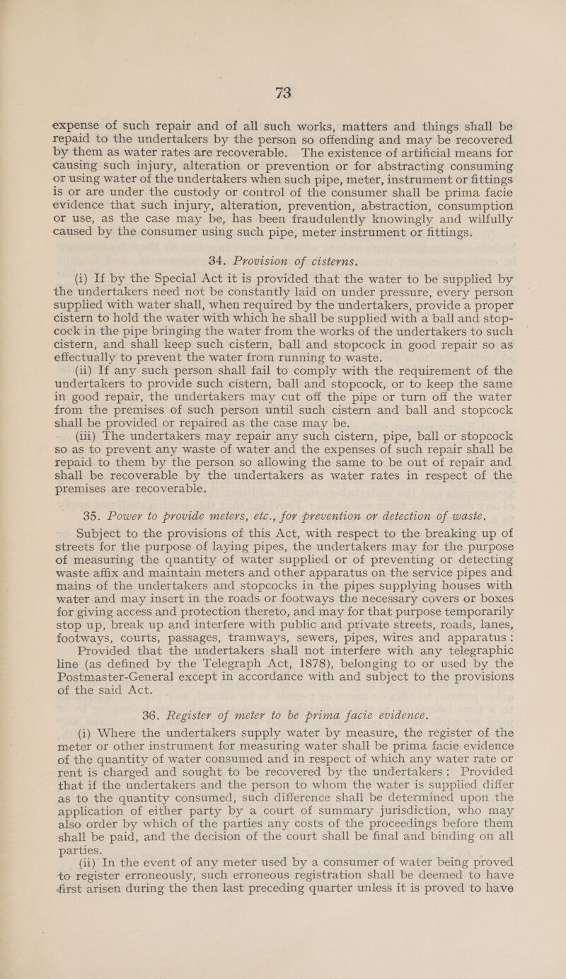 expense of such repair and of all such works, matters and things shall be repaid to the undertakers by the person so offending and may be recovered by them as water rates are recoverable. The existence of artificial means for causing such injury, alteration or prevention or for abstracting consuming or using water of the undertakers when such pipe, meter, instrument or fittings is or are under the custody or control of the consumer shall be prima facie evidence that such injury, alteration, prevention, abstraction, consumption or use, as the case may be, has been fraudulently knowingly and wilfully caused by the consumer using such pipe, meter instrument or fittings. 34. Provision of cisterns. (i) If by the Special Act it is provided that the water to be supplied by the undertakers need not be constantly laid on under pressure, every person supplied with water shall, when required by the undertakers, provide a proper cistern to hold the water with which he shall be supplied with a ball and stop- cock in the pipe bringing the water from the works of the undertakers to such cistern, and shall keep such cistern, ball and stopcock in good repair so as effectually to prevent the water from running to waste. (ii) If any such person shall fail to comply with the requirement of the undertakers to provide such cistern, ball and stopcock, or to keep the same in good repair, the undertakers may cut off the pipe or turn off the water from the premises of such person until such cistern and ball and stopcock shall be provided or repaired as the case may be. (iii) The undertakers may repair any such cistern, pipe, ball or stopcock so as to prevent any waste of water and the expenses of such repair shall be repaid to them by the person so allowing the same to be out of repair and shall be recoverable by the undertakers as water rates in respect of the premises are recoverable. 35. Power to provide meters, etc., for prevention or detection of waste. Subject to the provisions of this Act, with respect to the breaking up of streets for the purpose of laying pipes, the undertakers may for the purpose of measuring the quantity of water supplied or of preventing or detecting waste affix and maintain meters and other apparatus on the service pipes and mains of the undertakers and stopcocks in the pipes supplying houses with water and may insert in the roads or footways the necessary covers or boxes for giving access and protection thereto, and may for that purpose temporarily stop up, break up and interfere with public and private streets, roads, lanes, footways, courts, passages, tramways, sewers, pipes, wires and apparatus: Provided that the undertakers shall not interfere with any telegraphic line (as defined by the Telegraph Act, 1878), belonging to or used by the Postmaster-General except in accordance with and subject to the provisions of the said Act. 36. Register of meter to be prima facie evidence. (i) Where the undertakers supply water by measure, the register of fe meter or other instrument for measuring water shall be prima facie evidence of the quantity of water consumed and in respect of which any water rate or rent is charged and sought to be recovered by the undertakers: Provided that if the undertakers and the person to whom the water is supplied differ as to the quantity consumed, such difference shall be determined upon the application of either party by a court of summary jurisdiction, who may also order by which of the parties any costs of the proceedings before them shall be paid, and the decision of the court shall be final and binding on all parties. _ (ii) In the event of any meter used by a consumer of water beifig proved to register erroneously, such erroneous registration shall be deemed to have first arisen during the then last preceding quarter unless it is proved to have