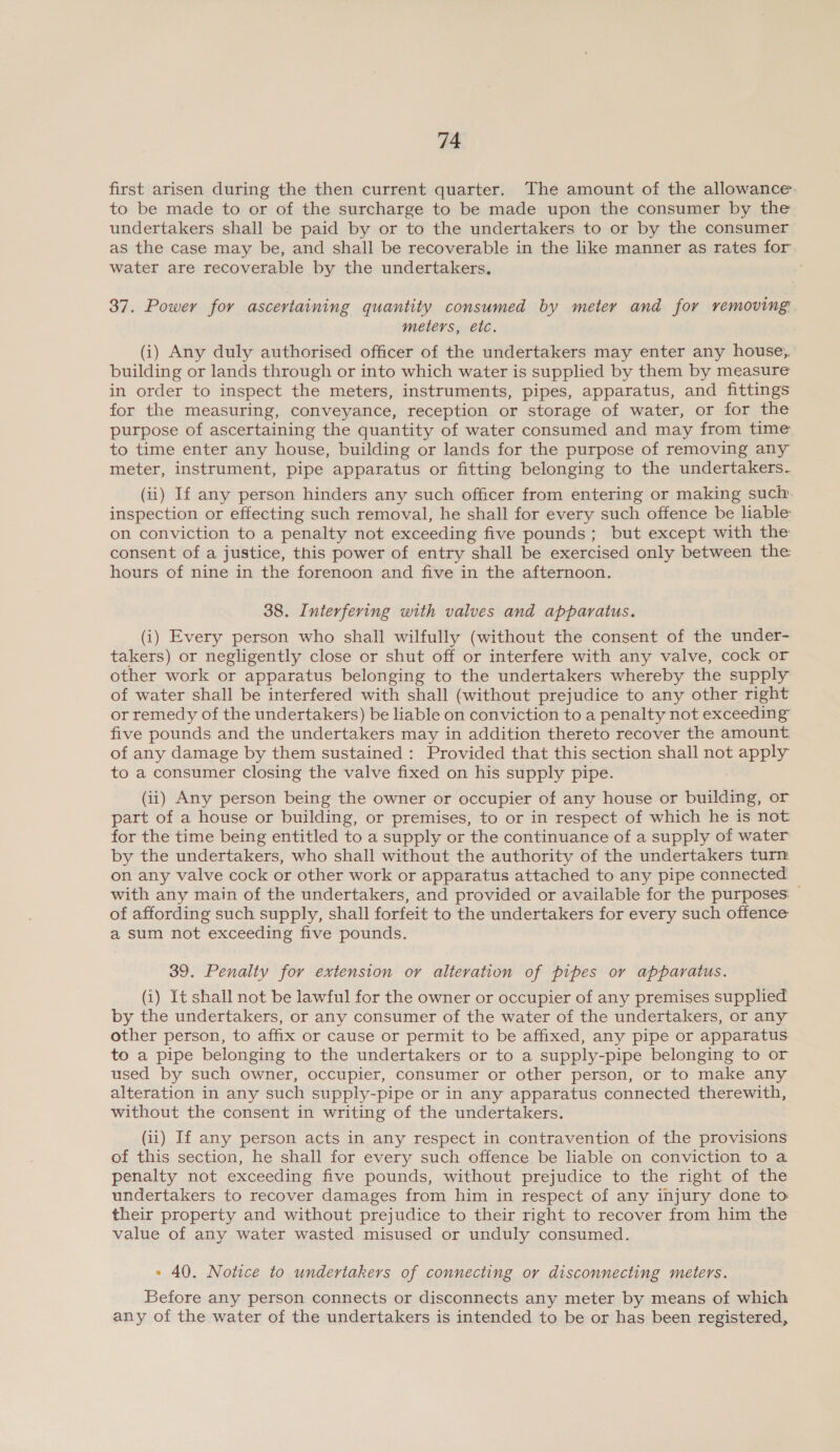 first arisen during the then current quarter. The amount of the allowance. to be made to or of the surcharge to be made upon the consumer by the undertakers shall be paid by or to the undertakers to or by the consumer as the case may be, and shall be recoverable in the like manner as rates for water are recoverable by the undertakers. 37. Power for ascertaining quantity consumed by meter and for removing meters, etc. (i) Any duly authorised officer of the undertakers may enter any house, building or lands through or into which water is supplied by them by measure in order to inspect the meters, instruments, pipes, apparatus, and fittings for the measuring, conveyance, reception or storage of water, or for the purpose of ascertaining the quantity of water consumed and may from time to time enter any house, building or lands for the purpose of removing any meter, instrument, pipe apparatus or fitting belonging to the undertakers. (ii) If any person hinders any such officer from entering or making such inspection or effecting such removal, he shall for every such offence be liable on conviction to a penalty not exceeding five pounds; but except with the consent of a justice, this power of entry shall be exercised only between the hours of nine in the forenoon and five in the afternoon. 38. Interfering with valves and apparatus. (i) Every person who shall wilfully (without the consent of the under- takers) or negligently close or shut off or interfere with any valve, cock or other work or apparatus belonging to the undertakers whereby the supply of water shall be interfered with shall (without prejudice to any other right or remedy of the undertakers) be liable on conviction to a penalty not exceeding five pounds and the undertakers may in addition thereto recover the amount of any damage by them sustained : Provided that this section shall not apply to a consumer closing the valve fixed on his supply pipe. (ii) Any person being the owner or occupier of any house or building, or part of a house or building, or premises, to or in respect of which he is not for the time being entitled to a supply or the continuance of a supply of water by the undertakers, who shall without the authority of the undertakers turn on any valve cock or other work or apparatus attached to any pipe connected with any main of the undertakers, and provided or available for the purposes: — of affording such supply, shall forfeit to the undertakers for every such offence a sum not exceeding five pounds. 39. Penalty for extension or alteration of pipes or apparatus. (i) It shall not be lawful for the owner or occupier of any premises supplied by the undertakers, or any consumer of the water of the undertakers, or any other person, to affix or cause or permit to be affixed, any pipe or apparatus to a pipe belonging to the undertakers or to a supply-pipe belonging to or used by such owner, occupier, consumer or other person, or to make any alteration in any such supply-pipe or in any apparatus connected therewith, without the consent in writing of the undertakers. (ii) If any person acts in any respect in contravention of the provisions of this section, he shall for every such offence be liable on conviction to a penalty not exceeding five pounds, without prejudice to the right of the undertakers to recover damages from him in respect of any injury done to their property and without prejudice to their right to recover from him the value of any water wasted misused or unduly consumed. » 40. Notice to undertakers of connecting or disconnecting meters. Before any person connects or disconnects any meter by means of which any of the water of the undertakers is intended to be or has been registered,