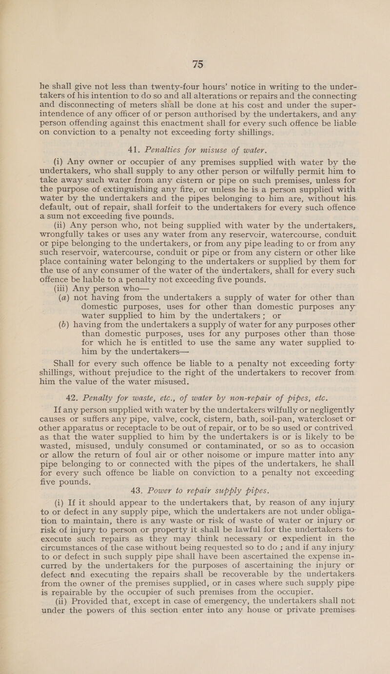79 he shall give not less than twenty-four hours’ notice in writing to the under- takers of his intention to do so and all alterations or repairs and the connecting and disconnecting of meters shall be done at his cost and under the super- intendence of any officer of or person authorised by. the undertakers, and any person offending against this enactment shall for every such offence be liable on conviction to a penalty not exceeding forty shillings. 41. Penalties for misuse of water. (i) Any owner or occupier of any premises supplied with water by the undertakers, who shall supply to any other person or wilfully permit him to take away such water from any cistern or pipe on such premises, unless for the purpose of extinguishing any fire, or unless he is a person supplied with water by the undertakers and the pipes belonging to him are, without his. default, out of repair, shall forfeit to the undertakers for every such offence a sum not exceeding five pounds. (ii) Any person who, not being supplied with water by the undertakers, wrongfully takes or uses any water from any reservoir, watercourse, conduit. or pipe belonging to the undertakers, or from any pipe leading to or from any such reservoir, watercourse, conduit or pipe or from any cistern or other like place containing water belonging to the undertakers or supplied by them for the use of any consumer of the water of the undertakers, shall for every such offence be liable to a penalty not exceeding five pounds. — (iii) Any person who— (a) not having from the undertakers a supply of water for other than domestic purposes, uses for other than domestic purposes any water supplied to him by the undertakers; or (6) having from the undertakers a supply of water for any purposes other than domestic purposes, uses for any purposes other than those: for which he is entitled to use the same any water supplied to: him by the undertakers— Shall for every such offence be lable to a penalty not exceeding forty shillings, without prejudice to the right of the undertakers to recover from. him the value of the water misused. 42. Penalty for waste, etc., of water by non-repair of pipes, etc. If any person supplied with water by the undertakers wilfully or negligently causes or suffers any pipe, valve, cock, cistern, bath, soil-pan, watercloset or other apparatus or receptacle to be out of repair, or to be so used or contrived as that the water supplied to him by the undertakers is or is likely to be wasted, misused, unduly consumed or contaminated, or so as to occasion or allow the return of foul air or other noisome or impure matter into any pipe belonging to or connected with the pipes of the undertakers, he shall for every such offence be liable on conviction to a penalty not exceeding five pounds. 43. Power to repair supply pipes. (i) If it should appear to the undertakers that, by reason of any injury to or defect in any supply pipe, which the undertakers are not under obliga- tion to maintain, there is any waste or risk of waste of water or injury or risk of injury to person or property it shall be lawful for the undertakers to- execute such repairs as they may think necessary or expedient in the circumstances of the case without being requested so to do ; and if any injury to or defect in such supply pipe shall have been ascertained the expense in- curred by the undertakers for the purposes of ascertaining the injury or defect and executing the repairs shall be recoverable by the undertakers. from the owner of the premises supplied, or in cases where such supply pipe: is repairable by the occupier of such premises from the occupier. (ii) Provided that, except in case of emergency, the undertakers shall not under the powers of this section enter into any house or private premises: