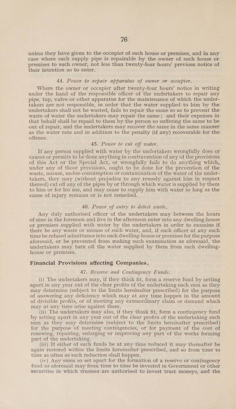 unless they have given to the occupier of such house or premises, and in any case where such supply pipe is repairable by the owner of such house or premises to such owner, not less than twenty-four hours’ previous notice of their intention so to enter. 44. Power to repair apparatus of owner or occupier. Where the owner or occupier after twenty-four hours’ notice in writing under the hand of the responsible officer of the undertakers to repair any pipe, tap, valve or other apparatus for the maintenance of which the under- takers are not responsible, in order that the water supplied to him by the undertakers shall not be wasted, fails to repair the same so as to prevent the waste of water the undertakers may repair the same; and their expenses in that behalf shall be repaid to them by the person so suffering the same to be out of repair, and the undertakers may recover the same in the same manner as the water rate and in addition to the penalty (if any) recoverable for the offence. 45. Power to cut off water. If any person supplied with water by the undertakers wrongfully does or causes or permits to be done anything in contravention of any of the provisions of this Act or the Special Act,- or wrongfully fails to do anything which, under any of those provisions, ought to be done for the prevention of the waste, misuse, undue consumption or contamination of the water of the under- takers, they may (without prejudice to any remedy against him in respect thereof) cut off any of the pipes by or through which water is supplied by them to him or for his use, and may cease to supply him with water so long as the cause of injury remains or is not remedied. 46. Power of entry to detect waste, Any duly authorised officer of the undertakers may between the hours of nine in the forenoon and five in the afternoon enter into any dwelling-house or premises supplied with water by the undertakers in order to examine if there be any waste or misuse of such water, and, if such officer at any such time be refused admittance into such dwelling-house or premises for the purpose aforesaid, or be prevented from making such examination as aforesaid, the undertakers may turn off the water supplied by them from such dwelling- house or premises. Financial Provisions affecting Companies. 47, Reserve and Contingency Funds. (i) The undertakers may, if they think fit, form a reserve fund by setting apart in any year out of the clear profits of the undertaking such sum as they may determine (subject to the limits hereinafter prescribed) for the purpose of answering any deficiency which may at any time happen in the amount of divisible profits, or of meeting any extraordinary claim or demand which may at any time arise against them. (ii) The undertakers may also, if they think fit, form a contingency fund by setting apart in any year out of the clear profits of the undertaking such sum as they may determine (subject to the limits hereinafter prescribed) for the purpose of meeting contingencies, or for payment of the cost of renewing, repairing, enlarging or improving any part of the works forming part of the undertaking. (iii) If either of such funds be at any time reduced it may thereafter be again restored within the limits hereinafter prescribed, and so from time to time as often as such reduction shall happen. (iv) Any sums so set apart for the formation of a reserve or contingency fund as aforesaid may from time to time be invested in Government or other securities in which trustees are authorised to invest trust moneys, and the