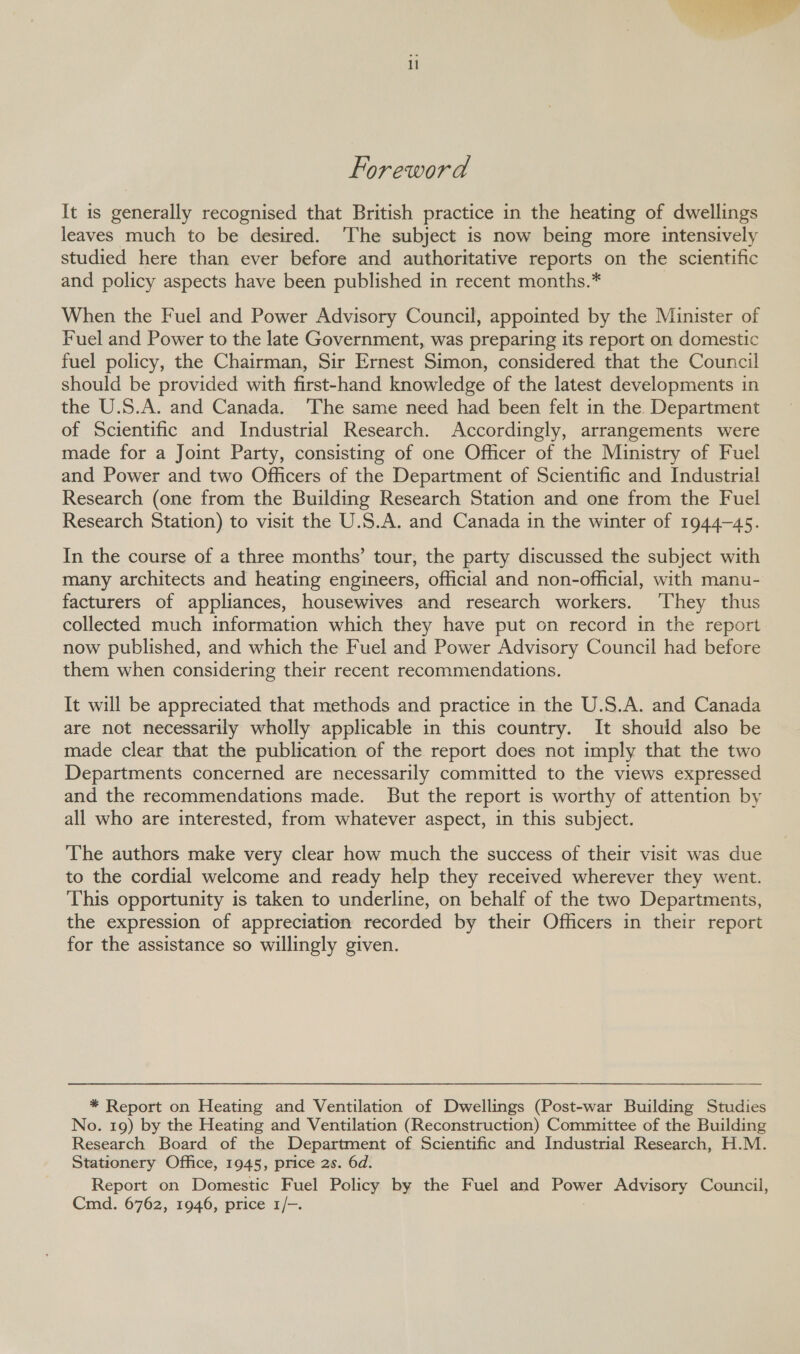  Foreword It is generally recognised that British practice in the heating of dwellings leaves much to be desired. ‘The subject is now being more intensively studied here than ever before and authoritative reports on the scientific and policy aspects have been published in recent months.* When the Fuel and Power Advisory Council, appointed by the Minister of Fuel and Power to the late Government, was preparing its report on domestic fuel policy, the Chairman, Sir Ernest Simon, considered that the Council should be provided with first-hand knowledge of the latest developments in the U.S.A. and Canada. ‘The same need had been felt in the. Department of Scientific and Industrial Research. Accordingly, arrangements were made for a Joint Party, consisting of one Officer of the Ministry of Fuel and Power and two Officers of the Department of Scientific and Industrial Research (one from the Building Research Station and one from the Fuel Research Station) to visit the U.S.A. and Canada in the winter of 1944-45. In the course of a three months’ tour, the party discussed the subject with many architects and heating engineers, official and non-official, with manu- facturers of appliances, housewives and research workers. ‘They thus collected much information which they have put on record in the report now published, and which the Fuel and Power Advisory Council had before them when considering their recent recommendations. It will be appreciated that methods and practice in the U.S.A. and Canada are not necessarily wholly applicable in this country. It should also be made clear that the publication of the report does not imply that the two Departments concerned are necessarily committed to the views expressed and the recommendations made. But the report is worthy of attention by all who are interested, from whatever aspect, in this subject. The authors make very clear how much the success of their visit was due to the cordial welcome and ready help they received wherever they went. This opportunity is taken to underline, on behalf of the two Departments, the expression of appreciation recorded by their Officers in their report for the assistance so willingly given. * Report on Heating and Ventilation of Dwellings (Post-war Building Studies No. 19) by the Heating and Ventilation (Reconstruction) Committee of the Building Research Board of the Department of Scientific and Industrial Research, H.M. Stationery Office, 1945, price 2s. 6d. Report on Domestic Fuel Policy by the Fuel and nome Advisory Council, Cmd. 6762, 1946, price 1/-.