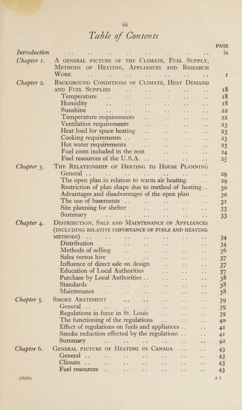 Introduction Chapter 1. Chapter 2. Chapter 3. Chapter 4. Chapter 5 Chapter 6. (75375) il Table of Contents A GENERAL PICTURE OF THE CLIMATE, FUEL SUPPLY, METHODS OF HEATING, APPLIANCES AND RESEARCH WorK 2a BACKGROUND CONpENIONS OF es eee cone AND FUEL SUPPLIES ‘Temperature Humidity Sunshine ‘Temperature requirements Ventilation requirements Heat load for space heating Cooking requirements .. Hot water requirements Fuel costs included in the rent Fuel resources of the U.S.A. ‘THE RELATIONSHIP OF HEATING TO HOUSE pce General . , The open plan i in relation to warm air - heating Restriction of plan shape due to method of heating. . Advantages and disadvantages of the open plan ‘The use of basements ie a Site planning for shelter Summary ss aE DISTRIBUTION, SALE AND Neen ced OF erin (INCLUDING RELATIVE IMPORTANCE OF FUELS AND HEATING METHODS) .. Mi fe Distribution a4 Methods of selling Sales versus hire . Influence of direct sale on n design Education of Local Authorities Purchase by Local Authorities . . Standards Fa Maintenance SMOKE ABATEMENT is General Regulations in force in St. Louis The functioning of the regulations Effect of regulations on fuels and appliances . . Smoke reduction effected by the ee : Summary ei 36 GENERAL PICTURE OF Hearma IN Tae ease General Climate Fuel resources PAGE 1X 18 18 18 22 22 23 23 23 23 24. 25 = = 30 30 31 33 33