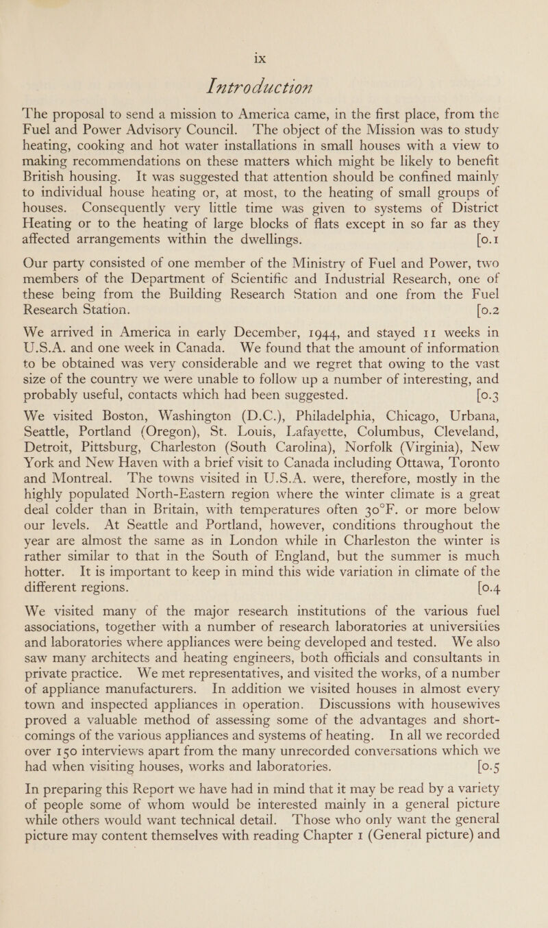 Introduction The proposal to send a mission to America came, in the first place, from the Fuel and Power Advisory Council. ‘The object of the Mission was to study heating, cooking and hot water installations in small houses with a view to making recommendations on these matters which might be likely to benefit British housing. It was suggested that attention should be confined mainly to individual house heating or, at most, to the heating of small groups of houses. Consequently very little time was given to systems of District Heating or to the heating of large blocks of flats except in so far as they affected arrangements within the dwellings. [o.1 Our party consisted of one member of the Ministry of Fuel and Power, two members of the Department of Scientific and Industrial Research, one of these being from the Building Research Station and one from the Fuel Research Station. [0.2 We arrived in America in early December, 1944, and stayed 11 weeks in U.S.A. and one week in Canada. We found that the amount of information to be obtained was very considerable and we regret that owing to the vast size of the country we were unable to follow up a number of interesting, and probably useful, contacts which had been suggested. [0.3 We visited Boston, Washington (D.C.), Philadelphia, Chicago, Urbana, Seattle, Portland (Oregon), St. Louis, Lafayette, Columbus, Cleveland, Detroit, Pittsburg, Charleston (South Carolina), Norfolk (Virginia), New York and New Haven with a brief visit to Canada including Ottawa, ‘Toronto and Montreal. The towns visited in U.S.A. were, therefore, mostly in the highly populated North-Eastern region where the winter climate is a great deal colder than in Britain, with temperatures often 30°F. or more below our levels. At Seattle and Portland, however, conditions throughout the year are almost the same as in London while in Charleston the winter 1s rather similar to that in the South of England, but the summer is much hotter. It is important to keep in mind this wide variation in climate of the different regions. [0.4 We visited many of the major research institutions of the various fuel associations, together with a number of research laboratories at universities and laboratories where appliances were being developed and tested. We also saw many architects and heating engineers, both officials and consultants in private practice. We met representatives, and visited the works, of a number of appliance manufacturers. In addition we visited houses in almost every town and inspected appliances in operation. Discussions with housewives proved a valuable method of assessing some of the advantages and short- comings of the various appliances and systems of heating. In all we recorded over 150 interviews apart from the many unrecorded conversations which we had when visiting houses, works and laboratories. [0.5 In preparing this Report we have had in mind that it may be read by a variety of people some of whom would be interested mainly in a general picture while others would want technical detail. Those who only want the general picture may content themselves with reading Chapter 1 (General picture) and