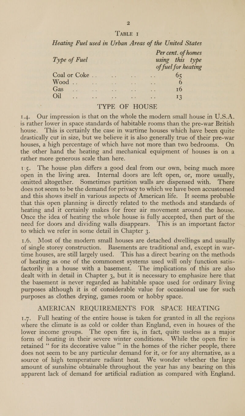 TABLE I Heating Fuel used in Urban Areas of the United States Per cent. of homes Type of Fuel using this type of fuel for heating Coal or Coke .. a O ae 65 Wood .. < a e; sé 6 Gas: 5. M a ce eS 16 S| ae a 13 TYPE OF HOUSE 1.4. Our impression is that on the whole the modern small house in U.S.A. is rather lower in space standards of habitable rooms than the pre-war British house. ‘This is certainly the case in wartime houses which have been quite drastically cut in size, but we believe it is also generally true of their pre-war houses, a high percentage of which have not more than two bedrooms. On the other hand the heating and mechanical equipment of houses is on a rather more generous scale than here. 1:5. The house plan differs a good deal from our own, being much more open in the living area. Internal doors are left open, or, more usually, omitted altogether. Sometimes partition walls are dispensed with. There does not seem to be the demand for privacy to which we have been accustomed and this shows itself in various aspects of American life. It seems probable that this open planning is directly related to the methods and standards of heating and it certainly makes for freer air movement around the house. Once the idea of heating the whole house is fully accepted, then part of the need for doors and dividing walls disappears. ‘This is an important factor to which we refer in some detail in Chapter 3. 1.6. Most of the modern small houses are detached dwellings and usually of single storey construction. Basements are traditional and, except in war- time houses, are still largely used. ‘This has a direct bearing on the methods of heating as one of the commonest systems used will only function satis- factorily in a house with a basement. The implications of this are also dealt with in detail in Chapter 3, but it is necessary to emphasize here that the basement is never regarded as habitable space used for ordinary living purposes although it is of considerable value for occasional use for such - purposes as clothes drying, games room or hobby space. AMERICAN REQUIREMENTS FOR SPACE HEATING 1.7. Full heating of the entire house is taken for granted in all the regions where the climate is as cold or colder than England, even in houses of the lower income groups. ‘The open fire is, in fact, quite useless as a major form of heating in their severe winter conditions. While the open fire is retained “ for its decorative value” in the homes of the richer people, there does not seem to be any particular demand for it, or for any alternative, as a source of high temperature radiant heat. We wonder whether the large amount of sunshine obtainable throughout the year has any bearing on this apparent lack of demand for artificial radiation as compared with England.
