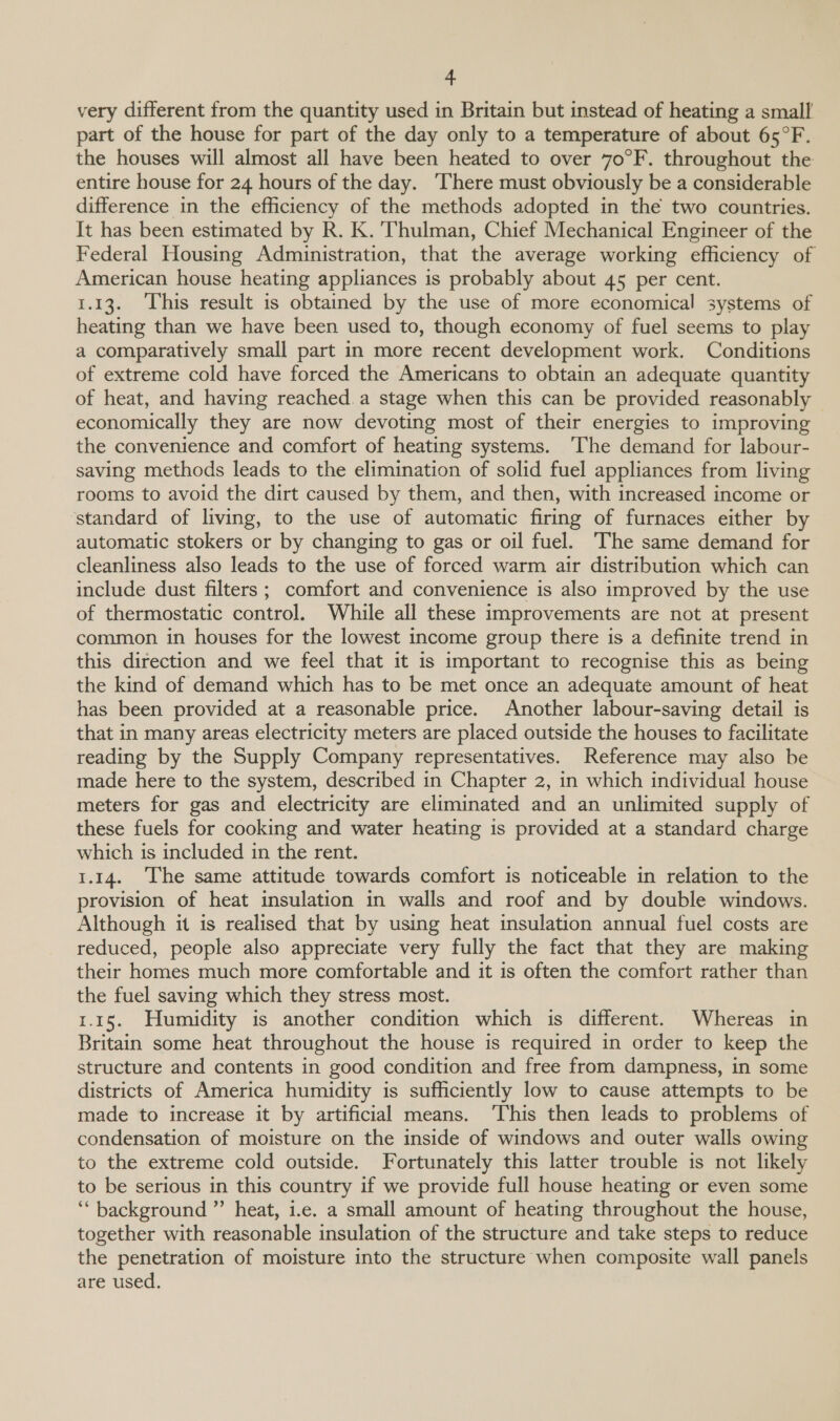 very different from the quantity used in Britain but instead of heating a small part of the house for part of the day only to a temperature of about 65°F. the houses will almost all have been heated to over 70°F. throughout the entire house for 24 hours of the day. ‘There must obviously be a considerable difference in the efficiency of the methods adopted in the two countries. It has been estimated by R. K. ‘Thulman, Chief Mechanical Engineer of the Federal Housing Administration, that the average working efficiency of American house heating appliances is probably about 45 per cent. 1.13. This result is obtained by the use of more economical systems of heating than we have been used to, though economy of fuel seems to play a comparatively small part in more recent development work. Conditions of extreme cold have forced the Americans to obtain an adequate quantity of heat, and having reached. a stage when this can be provided reasonably economically they are now devoting most of their energies to improving the convenience and comfort of heating systems. ‘The demand for labour- saving methods leads to the elimination of solid fuel appliances from living rooms to avoid the dirt caused by them, and then, with increased income or standard of living, to the use of automatic firing of furnaces either by automatic stokers or by changing to gas or oil fuel. The same demand for cleanliness also leads to the use of forced warm air distribution which can include dust filters; comfort and convenience is also improved by the use of thermostatic control. While all these improvements are not at present common in houses for the lowest income group there is a definite trend in this direction and we feel that it is important to recognise this as being the kind of demand which has to be met once an adequate amount of heat has been provided at a reasonable price. Another labour-saving detail is that in many areas electricity meters are placed outside the houses to facilitate reading by the Supply Company representatives. Reference may also be made here to the system, described in Chapter 2, in which individual house meters for gas and electricity are eliminated and an unlimited supply of these fuels for cooking and water heating is provided at a standard charge which is included in the rent. 1.14. ‘The same attitude towards comfort is noticeable in relation to the provision of heat insulation in walls and roof and by double windows. Although it is realised that by using heat insulation annual fuel costs are reduced, people also appreciate very fully the fact that they are making their homes much more comfortable and it is often the comfort rather than the fuel saving which they stress most. 1.15. Humidity is another condition which is different. Whereas in Britain some heat throughout the house is required in order to keep the structure and contents in good condition and free from dampness, in some districts of America humidity is sufficiently low to cause attempts to be made to increase it by artificial means. ‘This then leads to problems of condensation of moisture on the inside of windows and outer walls owing to the extreme cold outside. Fortunately this latter trouble is not likely to be serious in this country if we provide full house heating or even some “background ”’ heat, i.e. a small amount of heating throughout the house, together with reasonable insulation of the structure and take steps to reduce the penetration of moisture into the structure when composite wall panels are used.