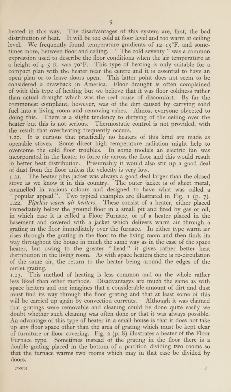 heated in this way. The disadvantages of this system are, first, the bad distribution of heat. It will be too cold at floor level and too warm at ceiling level. We frequently found temperature gradients of 12-15°F. and some- times more, between floor and ceiling. ‘“ The cold seventy ”’ was a common expression used to describe the floor conditions when the air temperature at a height of 4-5 ft. was 70°F. ‘This type of heating is only suitable for a compact plan with the heater near the centre and it is essential to have an open plan or to leave doors open. ‘This latter point does not seem to be considered a drawback in America. Floor draught is often complained of with this type of heating but we believe that it was floor coldness rather than actual draught which was the real cause of discomfort. By far the commonest complaint, however, was of the dirt caused by carrying solid fuel into a living room and removing ashes. Almost everyone objected to doing this. There is a slight tendency to dirtying of the ceiling over the heater but this is not serious. ‘Thermostatic control is not provided, with the result that overheating frequently occurs. 1.20. It is curious that practically no heaters of this kind are made as openable stoves. Some direct high temperature radiation might help to overcome the cold floor troubles. In some models an electric fan was incorporated in the heater to force air across the floor and this would result in better heat distribution. Presumably it would also stir up a good deal of dust from the floor unless the velocity is very low. 1.21. The heater plus jacket was always a good deal larger than the closed stove as we know it in this country. ‘The outer jacket is of sheet metal, enamelled in various colours and designed to have what was called a ‘““ popular appeal”’. ‘I'wo typical examples are illustrated in Fig. 1 (p. 7). 1.22. Pipeless warm air heaters.—'These consist of a heater, either placed immediately below the ground floor in a small pit and fired by gas or oil, in which case it is called a Floor Furnace, or of a heater placed in the basement and covered with a jacket which delivers warm air through a grating in the floor immediately over the furnace. In either type warm air rises through the grating in the floor to the living room and then finds its way throughout the house in much the same way as in the case of the space heater, but owing to the greater “head” it gives rather better heat distribution in the living room. As with space heaters there is re-circulation of the same air, the return to the heater being around the edges of the outlet grating. 1.23. [his method of heating is less common and on the whole rather less liked than other methods. Disadvantages are much the same as with space heaters and one imagines that a considerable amount of dirt and dust must find its way through the floor grating and that at least some of this will be carried up again by convection currents. Although it was claimed that gratings were removable and cleaning could be done quite easily we doubt whether such cleaning was often done or that it was always possible. An advantage of this type of heater in a small house is that it does not take up any floor space other than the area of grating which must be kept clear of furniture or floor covering. Fig. 2 (p. 8) illustrates a heater of the Floor Furnace type. Sometimes instead of the grating in the floor there is a double grating placed in the bottom of a partition dividing two rooms so that the furnace warms two rooms which may in that case be divided by doors.