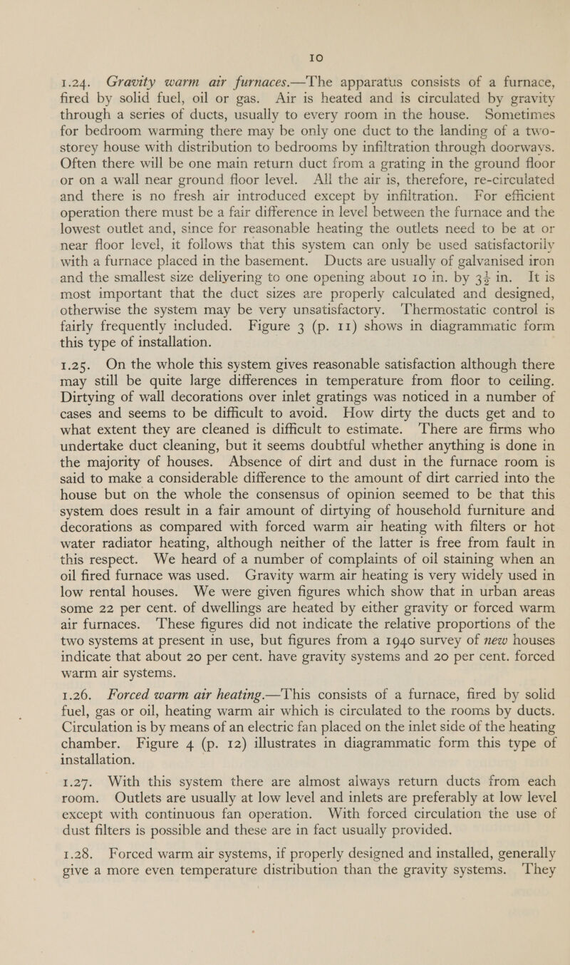 1.24. Gravity warm ar furnaces.—The apparatus consists of a furnace, fired by solid fuel, oil or gas. Air is heated and is circulated by gravity through a series of ducts, usually to every room in the house. Sometimes for bedroom warming there may be only one duct to the landing of a two- storey house with distribution to bedrooms by infiltration through doorways. Often there will be one main return duct from a grating in the ground floor or on a wall near ground floor level. All the air is, therefore, re-circulated and there is no fresh air introduced except by infiltration. For efficient operation there must be a fair difference in level between the furnace and the lowest outlet and, since for reasonable heating the outlets need to be at or near floor level, it follows that this system can only be used satisfactorily with a furnace placed in the basement. Ducts are usually of galvanised iron and the smallest size delivering to one opening about ro in. by 34 in. It is most important that the duct sizes are properly calculated and designed, otherwise the system may be very unsatisfactory. ‘Thermostatic control 1s fairly frequently included. Figure 3 (p. 11) shows in diagrammatic form this type of installation. 7 1.25. On the whole this system gives reasonable satisfaction although there may still be quite large differences in temperature from floor to ceiling. Dirtying of wall decorations over inlet gratings was noticed in a number of cases and seems to be difficult to avoid. How dirty the ducts get and to what extent they are cleaned is difficult to estimate. ‘There are firms who undertake duct cleaning, but it seems doubtful whether anything is done in the majority of houses. Absence of dirt and dust in the furnace room is said to make a considerable difference to the amount of dirt carried into the house but on the whole the consensus of opinion seemed to be that this system does result in a fair amount of dirtying of household furniture and decorations as compared with forced warm air heating with filters or hot water radiator heating, although neither of the latter is free from fault in this respect. We heard of a number of complaints of oil staining when an oil fired furnace was used. Gravity warm air heating is very widely used in low rental houses. We were given figures which show that in urban areas some 22 per cent. of dwellings are heated by either gravity or forced warm air furnaces. ‘T’hese figures did not indicate the relative proportions of the two systems at present in use, but figures from a 1940 survey of new houses indicate that about 20 per cent. have gravity systems and 20 per cent. forced warm air systems. 1.26. Forced warm air heating —This consists of a furnace, fired by solid fuel, gas or oil, heating warm air which is circulated to the rooms by ducts. Circulation is by means of an electric fan placed on the inlet side of the heating chamber. Figure 4 (p. 12) illustrates in diagrammatic form this type of installation. | 1.27. With this system there are almost always return ducts from each room. Outlets are usually at low level and inlets are preferably at low level except with continuous fan operation. With forced circulation the use of dust filters is possible and these are in fact usually provided. 1.28. Forced warm air systems, if properly designed and installed, generally give a more even temperature distribution than the gravity systems. ‘They