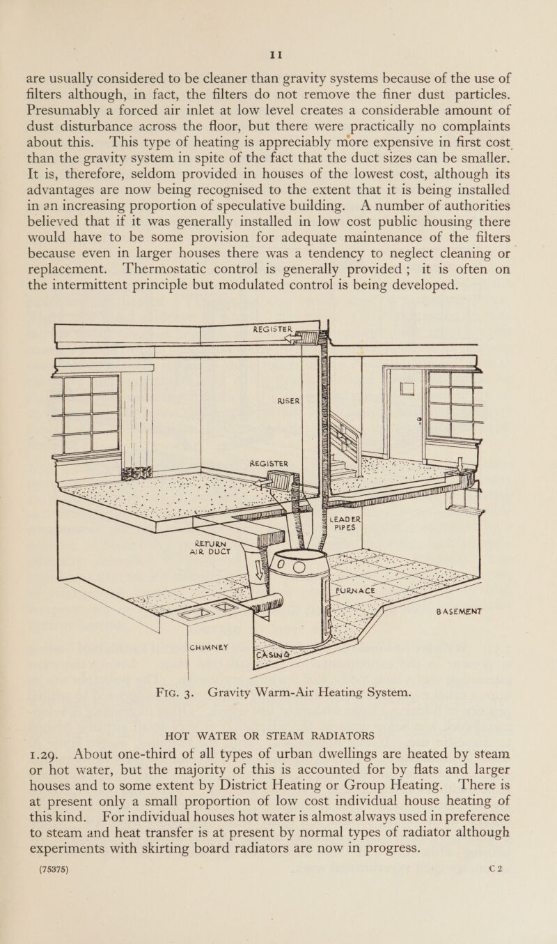 are usually considered to be cleaner than gravity systems because of the use of filters although, in fact, the filters do not remove the finer dust particles. Presumably a forced air inlet at low level creates a considerable amount of dust disturbance across the floor, but there were practically no complaints about this. This type of heating is appreciably more expensive in first cost. than the gravity system in spite of the fact that the duct sizes can be smaller. It is, therefore, seldom provided in houses of the lowest cost, although its advantages are now being recognised to the extent that it is being installed in an increasing proportion of speculative building. A number of authorities believed that if it was generally installed in low cost public housing there would have to be some provision for adequate maintenance of the filters because even in larger houses there was a tendency to neglect cleaning or replacement. ‘Thermostatic control is generally provided; it is often on the intermittent principle but modulated control is being developed. REGISTER                  REGISTER AANA ANA OCHA SAAC NANNATT AST WURSCARE AGUA GU AMAA SAN TY   AW =  seees TU BASEMENT Fic. 3. Gravity Warm-Air Heating System. HOT WATER OR STEAM RADIATORS 1.29. About one-third of all types of urban dwellings are heated by steam or hot water, but the majority of this is accounted for by flats and larger houses and to some extent by District Heating or Group Heating. ‘There is at present only a small proportion of low cost individual house heating of this kind. For individual houses hot water is almost always used in preference to steam and heat transfer is at present by normal types of radiator although experiments with skirting board radiators are now in progress.