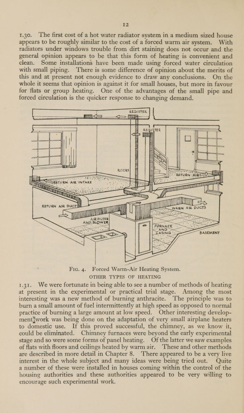 r.30. ‘The first cost of a hot water radiator system in a medium sized house appears to be roughly similar to the cost of a forced warm air system. With radiators under windows trouble from dirt staining does not occur and the general opinion appears to be that this form of heating is convenient and clean. Some installations have been made using forced water circulation with small piping. There is some difference of opinion about the merits of this and at present not enough evidence to draw any conclusions. On the whole it seems that opinion is against it for small houses, but more in favour for flats or group heating. One of the advantages of the small pipe and forced circulation is the quicker response to changing demand.        ‘ Til mae!      Tht Ee TURN. AIR INTAKE *   | ; Fic. 4. Forced Warm-Air Heating System. OTHER TYPES OF HEATING 1.31. We were fortunate in being able to see a number of methods of heating at present in the experimental or practical trial stage. Among the most interesting was a new method of burning anthracite. ‘The principle was to burn a small amount of fuel intermittently at high speed as opposed to normal practice of burning a large amount at low speed. Other interesting develop- mentjwork was being done on the adaptation of very small airplane heaters to domestic use. If this proved successful, the chimney, as we know it, could be eliminated. Chimney furnaces were beyond the early experimental stage and so were some forms of panel heating. Of the latter we saw examples of flats with floors and ceilings heated by warm air. ‘These and other methods are described in more detail in Chapter 8. ‘There appeared to be a very live interest in the whole subject and many ideas were being tried out. Quite a number of these were installed in houses coming within the control of the housing authorities and these authorities appeared to be very willing to encourage such experimental work.