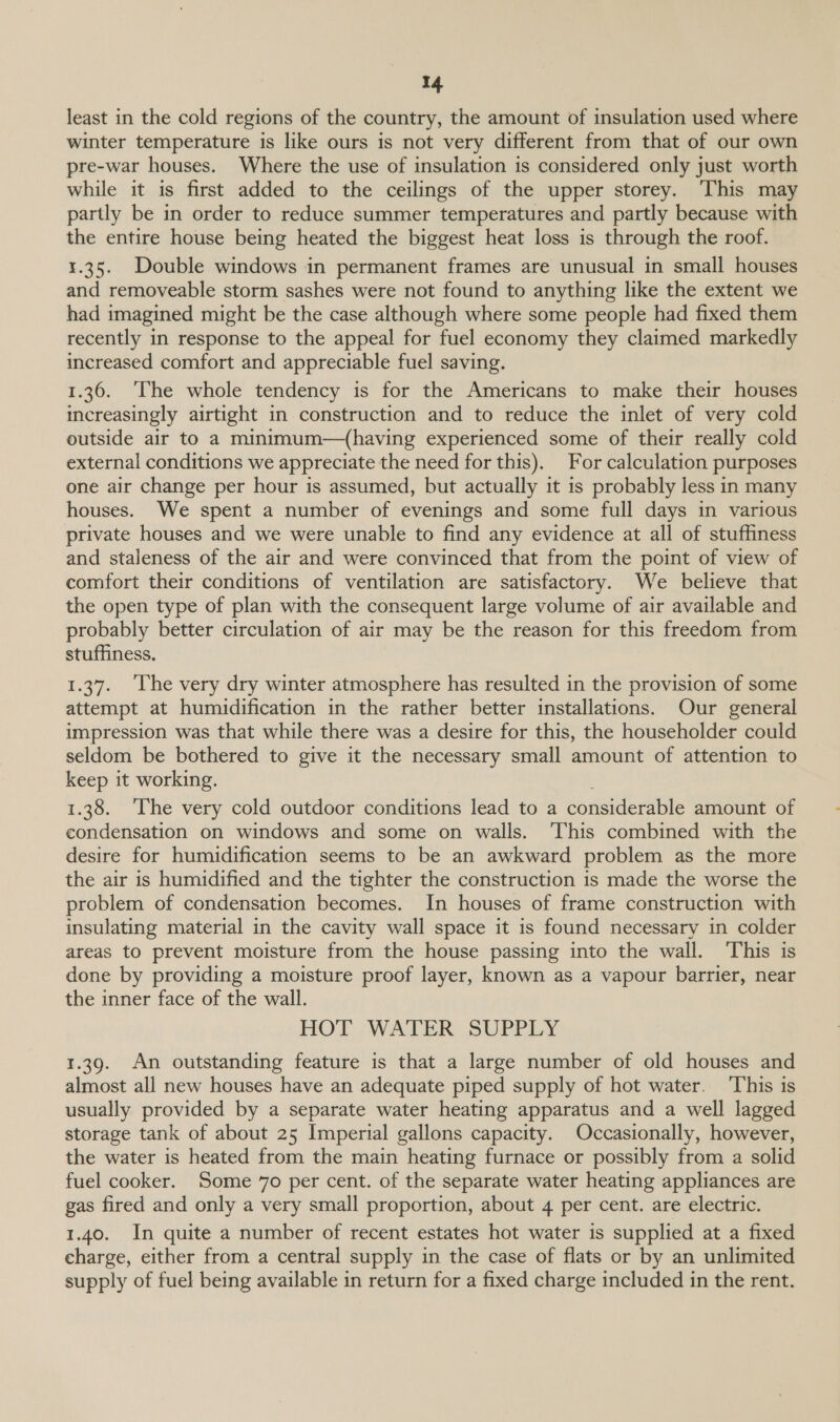 least in the cold regions of the country, the amount of insulation used where winter temperature is like ours is not very different from that of our own pre-war houses. Where the use of insulation is considered only just worth while it is first added to the ceilings of the upper storey. ‘This may partly be in order to reduce summer temperatures and partly because with the entire house being heated the biggest heat loss is through the roof. 1.35. Double windows in permanent frames are unusual in small houses and removeable storm sashes were not found to anything like the extent we had imagined might be the case although where some people had fixed them recently in response to the appeal for fuel economy they claimed markedly increased comfort and appreciable fuel saving. 1.36. ‘The whole tendency is for the Americans to make their houses increasingly airtight in construction and to reduce the inlet of very cold outside air to a minimum—(having experienced some of their really cold external conditions we appreciate the need for this), For calculation purposes one air change per hour is assumed, but actually it is probably less in many houses. We spent a number of evenings and some full days in various private houses and we were unable to find any evidence at all of stuffiness and staleness of the air and were convinced that from the point of view of comfort their conditions of ventilation are satisfactory. We believe that the open type of plan with the consequent large volume of air available and probably better circulation of air may be the reason for this freedom from stuffiness. 1.37. ‘The very dry winter atmosphere has resulted in the provision of some attempt at humidification in the rather better installations. Our general impression was that while there was a desire for this, the householder could seldom be bothered to give it the necessary small amount of attention to keep it working. 1.38. ‘The very cold outdoor conditions lead to a considerable amount of condensation on windows and some on walls. ‘This combined with the desire for humidification seems to be an awkward problem as the more the air is humidified and the tighter the construction is made the worse the problem of condensation becomes. In houses of frame construction with insulating material in the cavity wall space it is found necessary in colder areas to prevent moisture from the house passing into the wall. ‘This is done by providing a moisture proof layer, known as a vapour barrier, near the inner face of the wall. HOT: WATER SUPPLY 1.39. An outstanding feature is that a large number of old houses and almost all new houses have an adequate piped supply of hot water. ‘This is usually provided by a separate water heating apparatus and a well lagged storage tank of about 25 Imperial gallons capacity. Occasionally, however, the water is heated from the main heating furnace or possibly from a solid fuel cooker. Some 70 per cent. of the separate water heating appliances are gas fired and only a very small proportion, about 4 per cent. are electric. 1.40. In quite a number of recent estates hot water is supplied at a fixed charge, either from a central supply in the case of flats or by an unlimited supply of fuel being available in return for a fixed charge included in the rent.