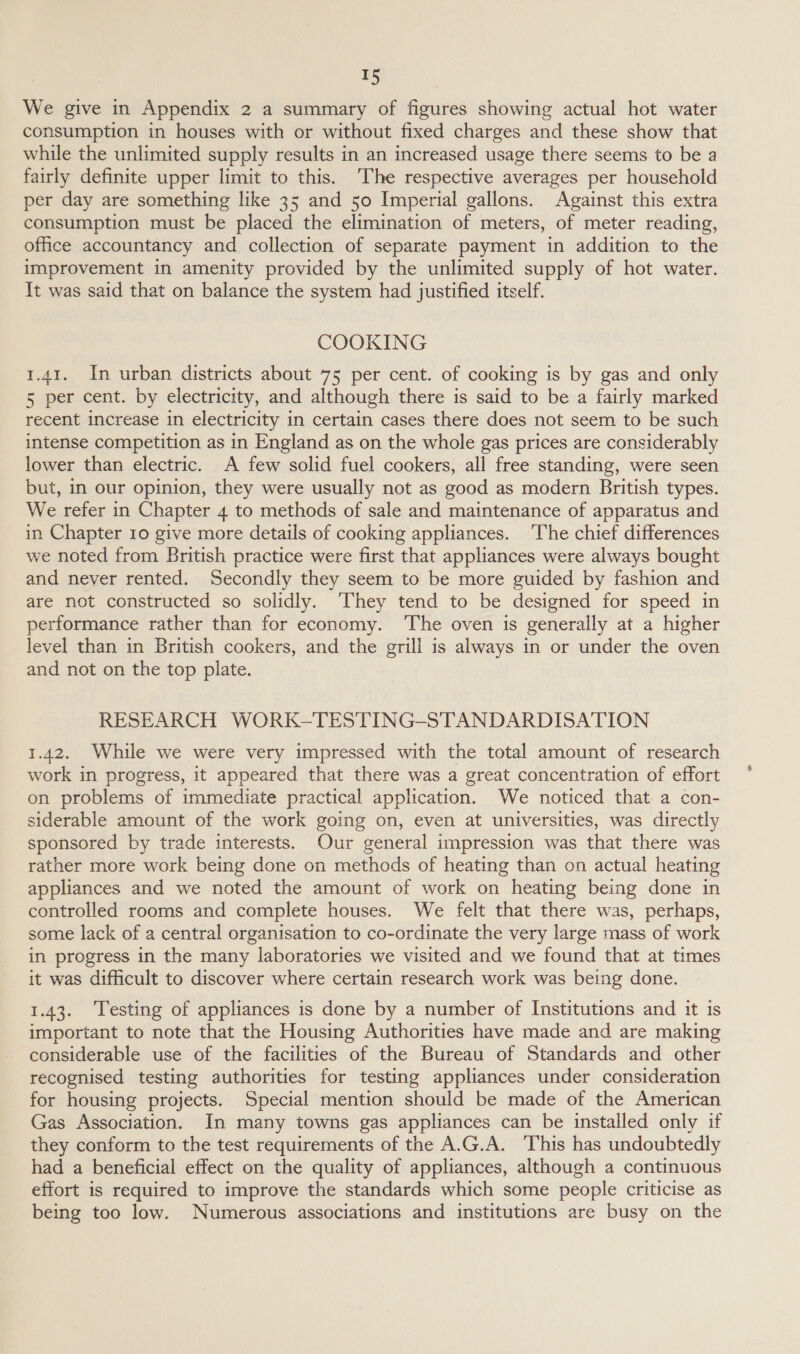 We give in Appendix 2 a summary of figures showing actual hot water consumption in houses with or without fixed charges and these show that while the unlimited supply results in an increased usage there seems to be a fairly definite upper limit to this. ‘The respective averages per household per day are something like 35 and 50 Imperial gallons. Against this extra consumption must be placed the elimination of meters, of meter reading, office accountancy and collection of separate payment in addition to the improvement in amenity provided by the unlimited supply of hot water. It was said that on balance the system had justified itself. COOKING 1.41. In urban districts about 75 per cent. of cooking is by gas and only 5 per cent. by electricity, and although there is said to be a fairly marked recent increase in electricity in certain cases there does not seem to be such intense competition as in England as on the whole gas prices are considerably lower than electric. A few solid fuel cookers, all free standing, were seen but, in our opinion, they were usually not as good as modern British types. We refer in Chapter 4 to methods of sale and maintenance of apparatus and in Chapter 10 give more details of cooking appliances. The chief differences we noted from British practice were first that appliances were always bought and never rented. Secondly they seem to be more guided by fashion and are not constructed so solidly. ‘They tend to be designed for speed in performance rather than for economy. ‘The oven is generally at a higher level than in British cookers, and the grill is always in or under the oven and not on the top plate. RESEARCH WORK-TESTING-STANDARDISATION 1.42. While we were very impressed with the total amount of research work in progress, it appeared that there was a great concentration of effort on problems of immediate practical application. We noticed that a con- siderable amount of the work going on, even at universities, was directly sponsored by trade interests. Our general impression was that there was rather more work being done on methods of heating than on actual heating appliances and we noted the amount of work on heating being done in controlled rooms and complete houses. We felt that there was, perhaps, some lack of a central organisation to co-ordinate the very large mass of work in progress in the many laboratories we visited and we found that at times it was difficult to discover where certain research work was being done. 1.43. ‘Testing of appliances is done by a number of Institutions and it is important to note that the Housing Authorities have made and are making considerable use of the facilities of the Bureau of Standards and other recognised testing authorities for testing appliances under consideration for housing projects. Special mention should be made of the American Gas Association. In many towns gas appliances can be installed only if they conform to the test requirements of the A.G.A. ‘This has undoubtedly had a beneficial effect on the quality of appliances, although a continuous effort is required to improve the standards which some people criticise as being too low. Numerous associations and institutions are busy on the
