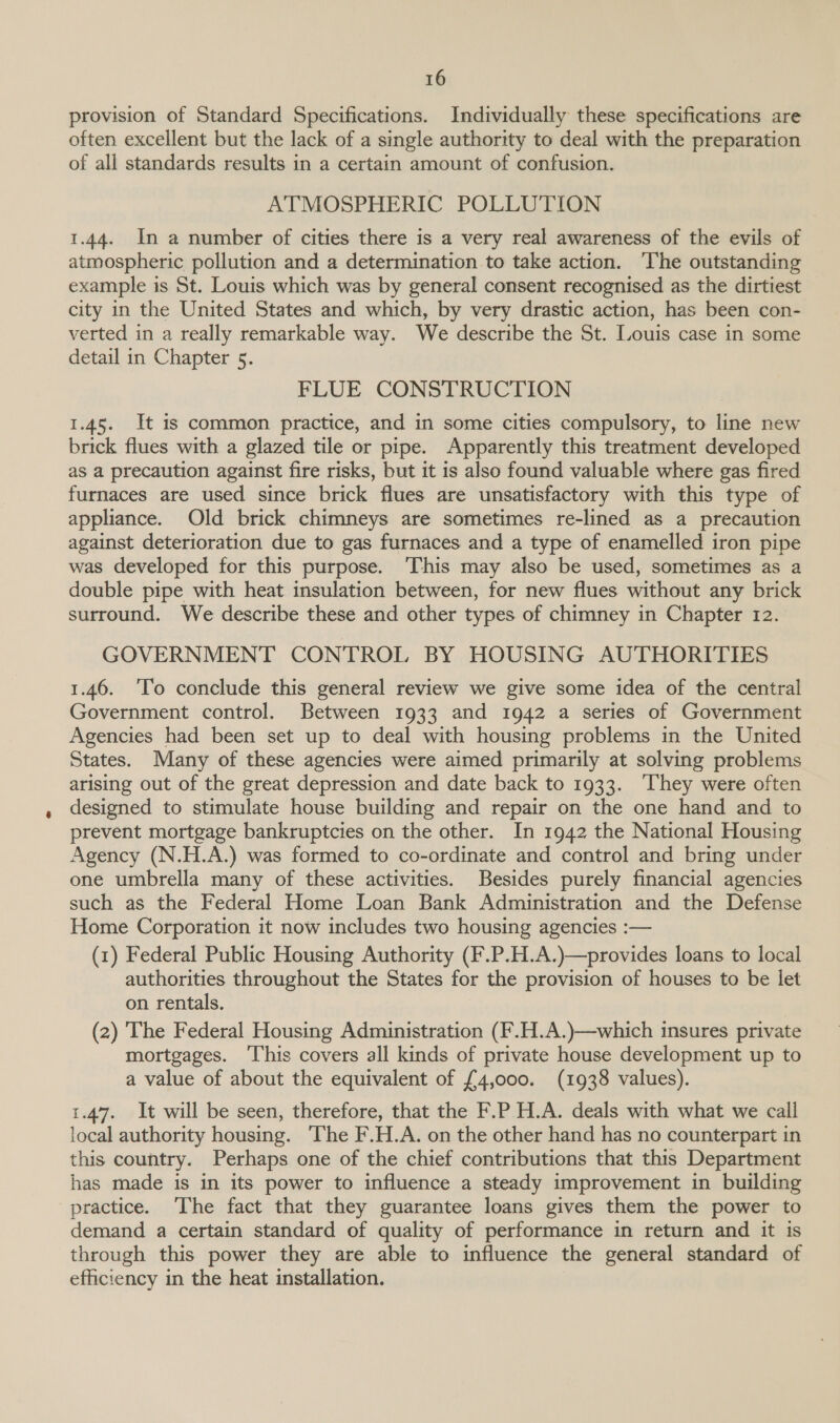 provision of Standard Specifications. Individually these specifications are often excellent but the lack of a single authority to deal with the preparation of all standards results in a certain amount of confusion. ATMOSPHERIC POLLUTION 1.44. In a number of cities there is a very real awareness of the evils of atmospheric pollution and a determination to take action. ‘The outstanding example is St. Louis which was by general consent recognised as the dirtiest city in the United States and which, by very drastic action, has been con- verted in a really remarkable way. We describe the St. Louis case in some detail in Chapter 5. FLUE CONSTRUCTION 1.45. It is common practice, and in some cities compulsory, to line new brick flues with a glazed tile or pipe. Apparently this treatment developed as a precaution against fire risks, but it is also found valuable where gas fired furnaces are used since brick flues are unsatisfactory with this type of appliance. Old brick chimneys are sometimes re-lined as a precaution against deterioration due to gas furnaces and a type of enamelled iron pipe was developed for this purpose. This may also be used, sometimes as a double pipe with heat insulation between, for new flues without any brick surround. We describe these and other types of chimney in Chapter 12. GOVERNMENT CONTROL BY HOUSING AUTHORITIES 1.46. ‘To conclude this general review we give some idea of the central Government control. Between 1933 and 1942 a series of Government Agencies had been set up to deal with housing problems in the United States. Many of these agencies were aimed primarily at solving problems arising out of the great depression and date back to 1933. ‘They were often designed to stimulate house building and repair on the one hand and to prevent mortgage bankruptcies on the other. In 1942 the National Housing Agency (N.H.A.) was formed to co-ordinate and control and bring under one umbrella many of these activities. Besides purely financial agencies such as the Federal Home Loan Bank Administration and the Defense Home Corporation it now includes two housing agencies :— (1) Federal Public Housing Authority (F.P.H.A.)—provides loans to local authorities throughout the States for the provision of houses to be let on rentals. (2) The Federal Housing Administration (F.H.A.)—which insures private mortgages. ‘This covers all kinds of private house development up to a value of about the equivalent of £4,000. (1938 values). 1.47. It will be seen, therefore, that the F.P H.A. deals with what we call local authority housing. ‘The F.H.A. on the other hand has no counterpart in this country. Perhaps one of the chief contributions that this Department has made is in its power to influence a steady improvement in building practice. The fact that they guarantee loans gives them the power to demand a certain standard of quality of performance in return and it is through this power they are able to influence the general standard of efficiency in the heat installation.