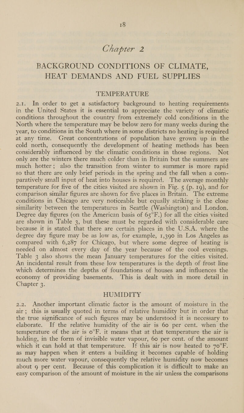 Chapter 2 BACKGROUND CONDITIONS OF CLIMATE, HEAT DEMANDS AND FUEL SUPPLIES TEMPERATURE 2.1. In order to get a satisfactory background to heating requirements in the United States it 1s essential to appreciate the variety of climatic conditions throughout the country from extremely cold conditions in the North where the temperature may be below zero for many weeks during the year, to conditions in the South where in some districts no heating is required at any time. Great concentrations of population have grown up in the cold north, consequently the development of heating methods has been considerably influenced by the climatic conditions in those regions. Not only are the winters there much colder than in Britain but the summers are much hotter; also the transition from winter to summer is more rapid so that there are only brief periods in the spring and the fall when a com- paratively small input of heat into houses is required. The average monthly temperature for five of the cities visited are shown in Fig. 5 (p. 19), and for comparison similar figures are shown for five places in Britain. The extreme conditions in Chicago are very noticeable but equally striking is the close similarity between the temperatures in Seattle (Washington) and London. Degree day figures (on the American basis of 65°F.) for all the cities visited are shown in Table 3, but these must be regarded with considerable care because it is stated that there are certain places in the U.S.A. where the degree day figure may be as low as, for example, 1,390 in Los Angeles as compared with 6,287 for Chicago, but where some degree of heating is needed on almost every day of the year because of the cool evenings. Table 3 also shows the mean January temperatures for the cities visited. An incidental result from these low temperatures is the depth of frost line which determines the depths of foundations of houses and influences the economy of providing basements. ‘This is dealt with in more detail in Chapter 4.0, HUMIDITY 2.2. Another important climatic factor is the amount of moisture in the air; this is usually quoted in terms of relative humidity but in order that the true significance of such figures may be understood it is necessary to elaborate. If the relative humidity of the air is 60 per cent. when the temperature of the air is o°F. it means that at that temperature the air is holding, in the form of invisible water vapour, 60 per cent. of the amount which it can hold at that temperature. If this air is now heated to 70°F. as may happen when it enters a building it becomes capable of holding much more water vapour, consequently the relative humidity now becomes about g per cent. Because of this complication it is difficult to make an easy comparison of the amount of moisture in the air unless the comparisons