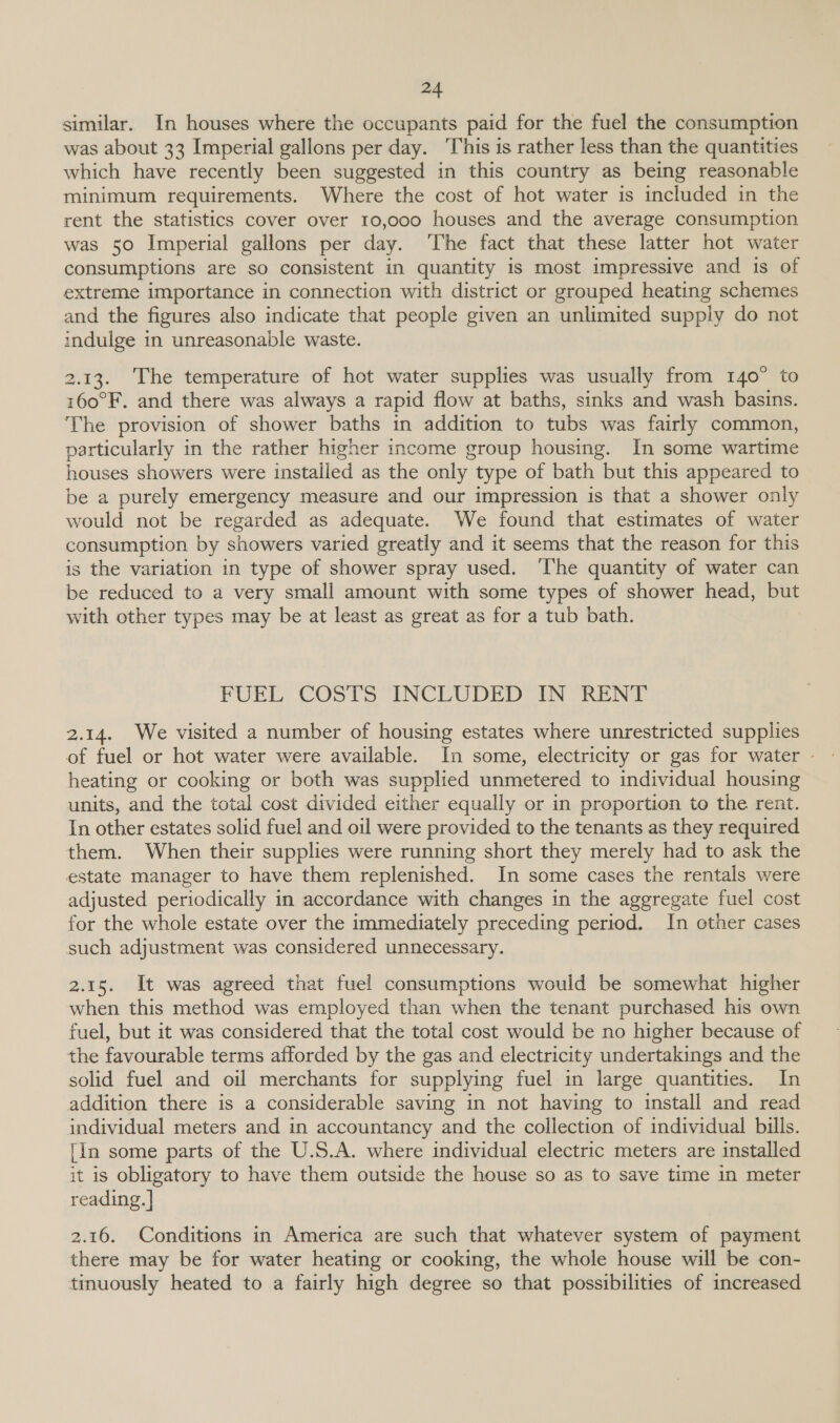 similar. In houses where the occupants paid for the fuel the consumption was about 33 Imperial gallons per day. ‘This is rather less than the quantities which have recently been suggested in this country as being reasonable minimum requirements. Where the cost of hot water is included in the rent the statistics cover over 10,000 houses and the average consumption was 50 Imperial gallons per day. ‘The fact that these latter hot water consumptions are so consistent in quantity is most impressive and is of extreme importance in connection with district or grouped heating schemes and the figures also indicate that people given an unlimited supply do not indulge in unreasonable waste. 2.13. The temperature of hot water supplies was usually from 140° to 160°F. and there was always a rapid flow at baths, sinks and wash basins. The provision of shower baths in addition to tubs was fairly common, particularly in the rather higher income group housing. In some wartime houses showers were installed as the only type of bath but this appeared to be a purely emergency measure and our impression is that a shower only would not be regarded as adequate. We found that estimates of water consumption by showers varied greatly and it seems that the reason for this is the variation in type of shower spray used. ‘T'he quantity of water can be reduced to a very small amount with some types of shower head, but with other types may be at least as great as for a tub bath. FUEL COSTS INCLUDED IN RENT 2.14. We visited a number of housing estates where unrestricted supplies of fuel or hot water were available. In some, electricity or gas for water - heating or cooking or both was supplied unmetered to individual housing units, and the total cost divided either equally or in proportion to the rent. In other estates solid fuel and oil were provided to the tenants as they required them. When their supplies were running short they merely had to ask the estate manager to have them replenished. In some cases the rentals were adjusted periodically in accordance with changes in the aggregate fuel cost for the whole estate over the immediately preceding period. In cther cases such adjustment was considered unnecessary. 2.15. It was agreed that fuel consumptions would be somewhat higher when this method was employed than when the tenant purchased his own fuel, but it was considered that the total cost would be no higher because of the favourable terms afforded by the gas and electricity undertakings and the solid fuel and oil merchants for supplying fuel in large quantities. In addition there is a considerable saving in not having to install and read individual meters and in accountancy and the collection of individual bills. [in some parts of the U.S.A. where individual electric meters are installed it is obligatory to have them outside the house so as to save time in meter reading. | 2.16. Conditions in America are such that whatever system of payment there may be for water heating or cooking, the whole house will be con- tinuously heated to a fairly high degree so that possibilities of increased