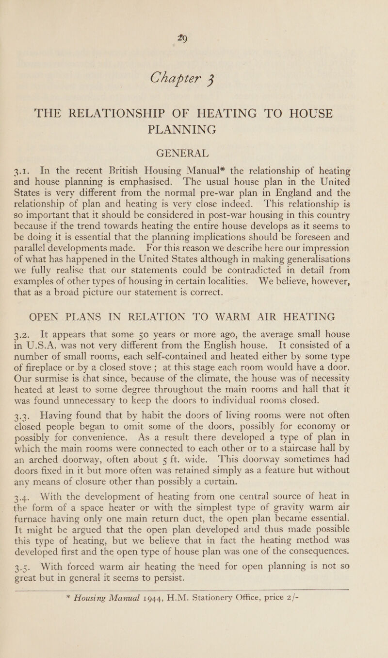 Chapter 3 THE RELATIONSHIP OF HEATING TO HOUSE PLANNING GENERAL 3.1. In the recent British Housing Manual* the relationship of heating and house planning is emphasised. ‘The usual house plan in the United States is very different from the normal pre-war plan in England and the relationship of plan and heating is very close indeed. ‘This relationship is so important that it should be considered in post-war housing in this country because if the trend towards heating the entire house develops as it seems to be doing it is essential that the planning implications should be foreseen and parallel developments made. For this reason we describe here our impression of what has happened in the United States although in making generalisations we fully realise that our statements could be contradicted in detail from examples of other types of housing in certain localities. We believe, however, that as a broad picture our statement is correct. OPEN PLANS IN RELATION TO WARM AIR HEATING 3.2. It appears that some 50 years or more ago, the average small house in U.S.A. was not very different from the English house. It consisted of a number of small rooms, each self-contained and heated either by some type of fireplace or by a closed stove ; at this stage each room would have a door. Our surmise is that since, because of the climate, the house was of necessity heated at least to some degree throughout the main rooms and hall that it was found unnecessary to keep the doors to individual rooms closed. 3.3. Having found that by habit the doors of living rooms were not often closed people began to omit some of the doors, possibly for economy or possibly for convenience. As a result there developed a type of plan in which the main rooms were connected to each other or to a staircase hall by an arched doorway, often about 5 ft. wide. ‘This doorway sometimes had doors fixed in it but more often was retained simply as a feature but without any means of closure other than possibly a curtain. 3.4. With the development of heating from one central source of heat in the form of a space heater or with the simplest type of gravity warm air furnace having only one main return duct, the open plan became essential. It might be argued that the open plan developed and thus made possible this type of heating, but we believe that in fact the heating method was developed first and the open type of house plan was one of the consequences. 3.5. With forced warm air heating the need for open planning is not so great but in general it seems to persist.   * Housing Manual 1944, H.M. Stationery Office, price 2/-