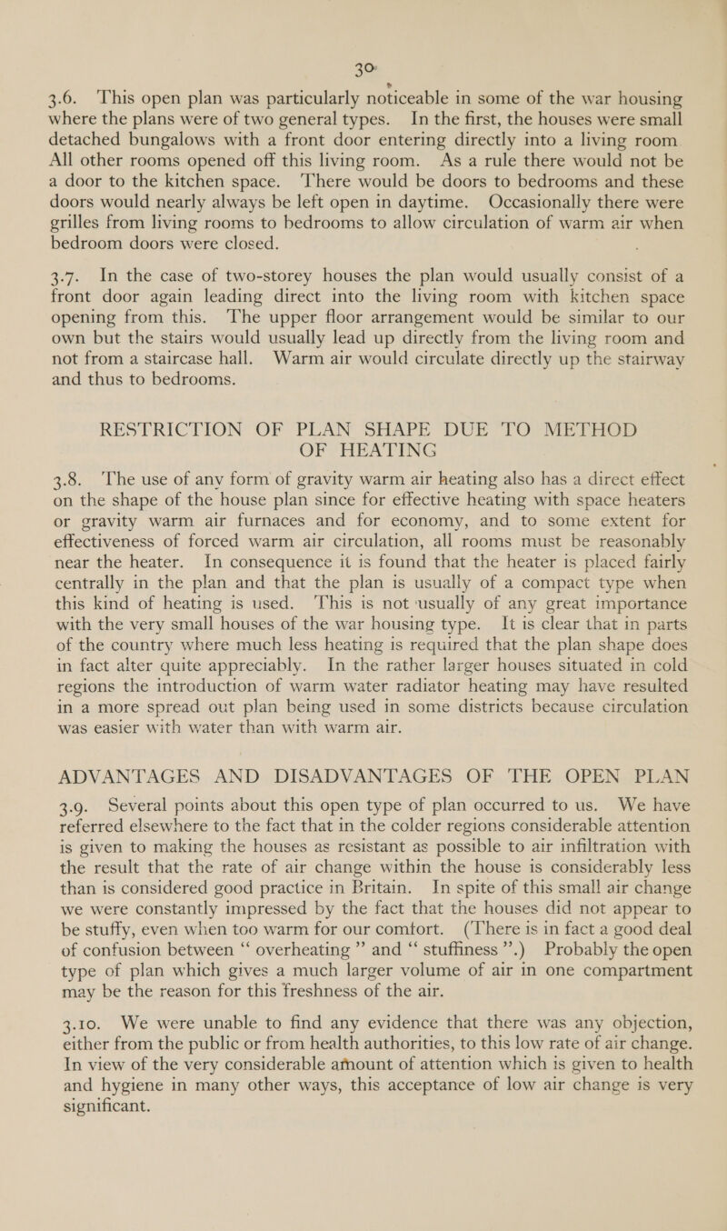 a 3.6. ‘This open plan was particularly noticeable in some of the war housing where the plans were of two general types. In the first, the houses were small detached bungalows with a front door entering directly into a living room. All other rooms opened off this living room. As a rule there would not be a door to the kitchen space. ‘There would be doors to bedrooms and these doors would nearly always be left open in daytime. Occasionally there were grilles from living rooms to bedrooms to allow circulation of warm air when bedroom doors were closed. 3.7. In the case of two-storey houses the plan would usually consist of a front door again leading direct into the living room with kitchen space opening from this. ‘The upper floor arrangement would be similar to our own but the stairs would usually lead up directly from the living room and not from a staircase hall. Warm air would circulate directly up the stairway and thus to bedrooms. RESTRICTION “OF PLAN SHAPE “DUE TO MET EGP OF HEATING 3.8. ‘The use of any form of gravity warm air heating also has a direct effect on the shape of the house plan since for effective heating with space heaters or gravity warm air furnaces and for economy, and to some extent for effectiveness of forced warm air circulation, all rooms must be reasonably near the heater. In consequence it is found that the heater is placed fairly centrally in the plan and that the plan is usually of a compact type when this kind of heating is used. ‘This is not ‘usually of any great importance with the very small houses of the war housing type. It is clear that in parts of the country where much less heating is required that the plan shape does in fact alter quite appreciably. In the rather larger houses situated in cold regions the introduction of warm water radiator heating may have resulted in a more spread out plan being used in some districts because circulation was easier with water than with warm air. ADVANTAGES AND DISADVANTAGES OF THE OPEN PLAN 3.9. Several points about this open type of plan occurred to us. We have referred elsewhere to the fact that in the colder regions considerable attention is given to making the houses as resistant as possible to air infiltration with the result that the rate of air change within the house is considerably less than is considered good practice in Britain. In spite of this small air change we were constantly impressed by the fact that the houses did not appear to be stuffy, even when too warm for our comfort. (There is in fact a good deal of confusion between “ overheating ” and “ stuffiness”’.) Probably the open type of plan which gives a much larger volume of air in one compartment may be the reason for this freshness of the air. 3.10. We were unable to find any evidence that there was any objection, either from the public or from health authorities, to this low rate of air change. In view of the very considerable amount of attention which is given to health and hygiene in many other ways, this acceptance of low air change is very significant.