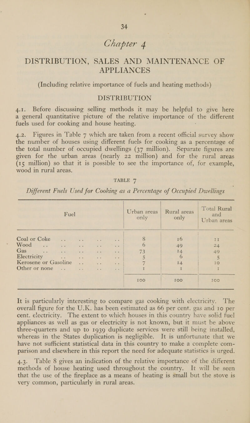 Chapter 4 DISTRIBUTION, SALES AND MAINTENANCE OF APPLIANCES (Including relative importance of fuels and heating methods) DISTRIBUTION 4.1. Before discussing selling methods it may be helpful to give here a general quantitative picture of the relative importance of the different fuels used for cooking and house heating. 4.2. Figures in ‘Table 7 which are taken from a recent official survey show the number of houses using different fuels for cooking as a percentage of the total number of occupied dwellings (37 million). Separate figures are given for the urban areas (nearly 22 million) and for the rural areas (15 million) so that it 1s possible to see the importance of, for example, wood in rural areas. TABLE 7 Different Fuels Used for Cooking as a Percentage of Occupied Dwellings     F Urban areas | Rural areas Total Rural uel i i and eo same Urban areas | Coal or Coke 8 16 | II Wood 6 49 24 Gas os 72 14 49 Electricity ns 5 6 5 Kerosene or Gasoline W| 14 | 10 Other or none I | I | I 100 | 100 | ICO It is particularly interesting to compare gas cooking with electricity. The overall figure for the U.K. has been estimated as 66 per cent. gas and Io per cent. electricity. ‘The extent to which houses in this country have solid fuel applances-as well as gas or electricity is not known, but it must be above three-quarters and up to 1939 duplicate services were still being installed, whereas in the States duplication is negligible. It is unfortunate that we have not sufficient statistical data in this country to make a complete com- parison and elsewhere in this report the need for adequate statistics is urged. 4.3. Table 8 gives an indication of the relative importance of the different methods of house heating used throughout the country. It will be seen that the use of the fireplace as a means of heating is small but the stove is very common, particularly in rural areas.