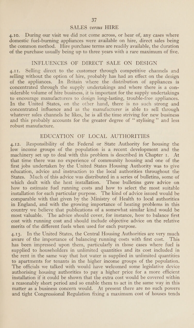 SALES versus HIRE 4.10. During our visit we did not come across, or hear of, any cases where domestic fuel-burning appliances were available on hire, direct sales being the common method. Hire purchase terms are readily available, the duration of the purchase usually being up to three years with a rare maximum of five. INFLUENCES OF DIRECT SALE ON DESIGN 4.11. Selling direct to the customer through competitive channels and selling without the option of hire, probably has had an effect on the design of the appliances. In Britain where the distribution of appliances is concentrated through the supply undertakings and where there is a con- siderable volume of hire business, it is important for the supply undertakings to encourage manufacturers to design long-lasting, trouble-free appliances. In the United States, on the other hand, there is no such strong -and concentrated influence and as the manufacturer is able to sell through whatever sales channels he likes, he is all the time striving for new business and this probably accounts for the greater degree of “ stylising’’’ and less robust manufacture. EDUCATION OF LOCAL AUTHORITIES 4.12. Responsibility of the Federal or State Authority for housing the low income groups of the population is a recent development and the machinery set up to deal with this problem is described in Chapter 1. At that time there was no experience of community housing and one of the first jobs undertaken by the United States Housing Authority was to give education, advice and instruction to the local authorities throughout the States. Much of this advice was distributed in a series of bulletins, some of which dealt with the heat installation. ‘These bulletins gave advice on how to estimate fuel running costs and how to select the most suitable installation for each particular purpose. ‘The kind of advice issued would be comparable with that given by the Ministry of Health to local authorities in England, and with the growing importance of heating problems in this country we believe that publications of a somewhat similar kind would be most valuable. ‘The advice should cover, for instance, how to balance first cost with running cost and should include objective advice on the relative merits of the different fuels when used for each purpose. 4.13. Inthe United States, the Central Housing Authorities are very much aware of the importance of balancing running costs with first cost. This has been impressed upon them, particularly in those cases where fuel is supplied to householders in unlimited quantities and its cost included in the rent in the same way that hot water is supplied in unlimited quantities to apartments for tenants in the higher income groups of the population. The officials we talked with would have welcomed some legislative device authorising housing authorities to pay a higher price for a more efficient installation if it could be shown that the extra cost would be covered within a reasonably short period and so enable them to act in the same way in this matter as a business concern would. At present there are no such powers and tight Congressional Regulation fixing a maximum cost of houses tends