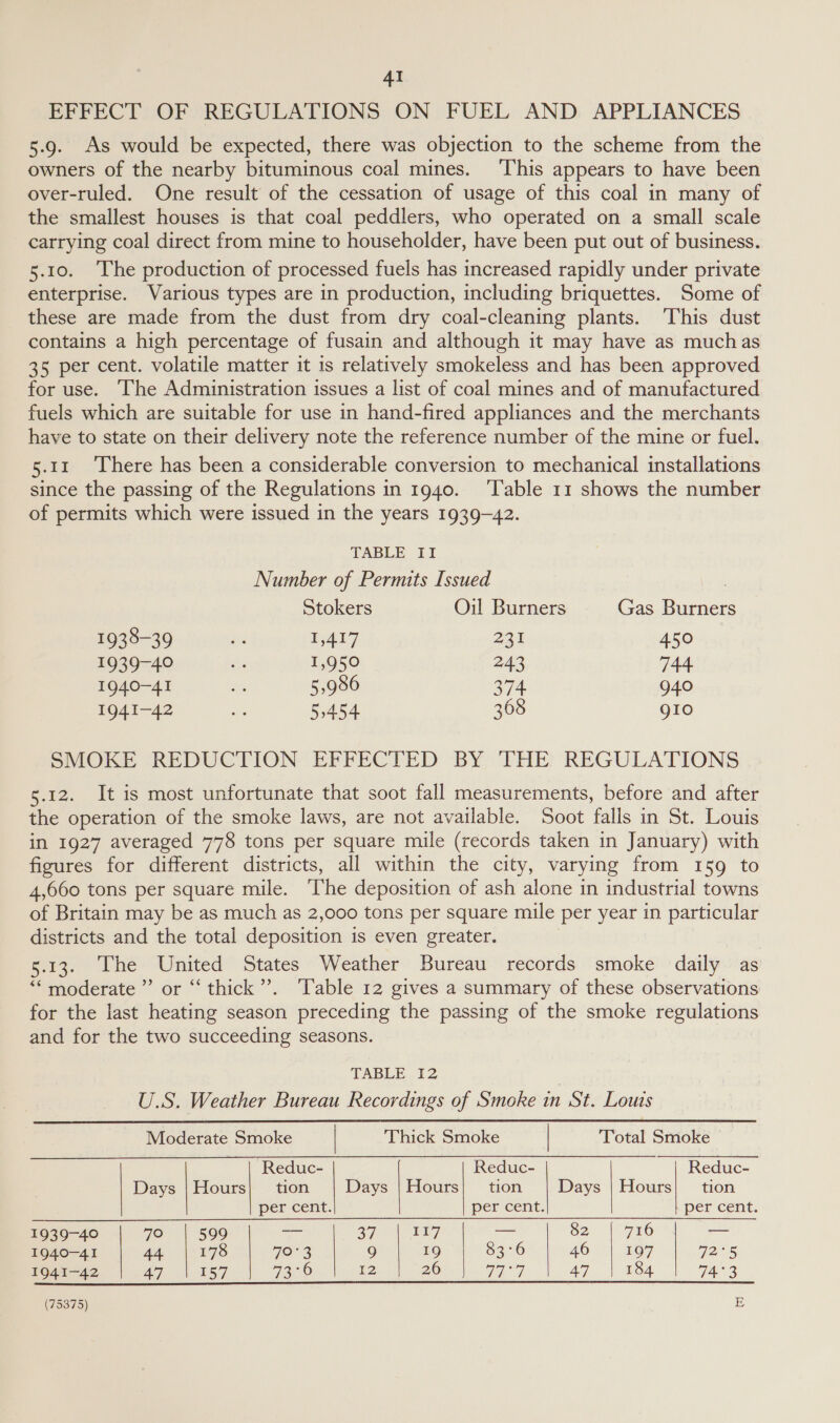 EFFECT OF REGULATIONS ON FUEL AND APPLIANCES 5.9. As would be expected, there was objection to the scheme from the owners of the nearby bituminous coal mines. ‘This appears to have been over-ruled. One result of the cessation of usage of this coal in many of the smallest houses is that coal peddlers, who operated on a small scale carrying coal direct from mine to householder, have been put out of business. 5.10. ‘The production of processed fuels has increased rapidly under private enterprise. Various types are in production, including briquettes. Some of these are made from the dust from dry coal-cleaning plants. This dust contains a high percentage of fusain and although it may have as muchas 35 per cent. volatile matter it 1s relatively smokeless and has been approved for use. ‘he Administration issues a list of coal mines and of manufactured fuels which are suitable for use in hand-fired appliances and the merchants have to state on their delivery note the reference number of the mine or fuel. 5.11 ‘There has been a considerable conversion to mechanical installations since the passing of the Regulations in 1940. ‘Table 11 shows the number of permits which were issued in the years 1939-42. TABLE II Number of Permits [ssued , Stokers Oil Burners Gas Burners 1938-39 re 1,417 23% 450 1939-40 . 1,950 243 744 1940-41 . 5,986 374 940 1941-42 55454 368 gio SMOKE REDUCTION EFFECTED BY THE REGULATIONS 5.12. It is most unfortunate that soot fall measurements, before and after the operation of the smoke laws, are not available. Soot falls in St. Louis in 1927 averaged 778 tons per square mile (records taken in January) with figures for different districts, all within the city, varying from 159 to 4,660 tons per square mile. ‘The deposition of ash alone in industrial towns of Britain may be as much as 2,000 tons per square mile per year in particular districts and the total deposition is even greater. 5.13. The United States Weather Bureau records smoke daily as ““moderate”’ or “‘ thick”’. ‘Table 12 gives a summary of these observations for the last heating season preceding the passing of the smoke regulations and for the two succeeding seasons.         TABLE 12 U.S. Weather Bureau Recordings of Smoke in St. Louts Moderate Smoke | Thick Smoke | Total Smoke | | ~ | Reduc- Reduc- Reduc- Days | Hours| tion Days | Hours| tion Days | Hours| tion per cent. per cent. per cent. 1939-40 70 | 599 va oy ai Gy = 82 | 716 — 1940-41 44 | 178 TOs 9 19 83°6 46 | 197 7255 1941-42 Ape NESS 73°6 12 20 V2 7 A7 || toa 74°3          (75375) E