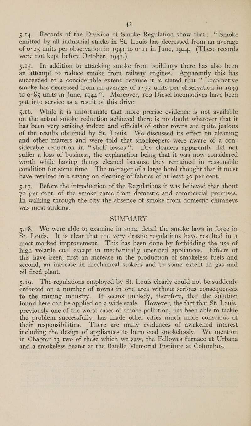 5.14. Records of the Division of Smoke Regulation show that: . ‘‘ Smoke emitted by all industrial stacks in St. Louis has decreased from an average of 0-25 units per observation in 1941 to 0-11 in June, 1944. (These records were not kept before October, 1941.) 5.15. In addition to attacking smoke from buildings there has also been an attempt to reduce smoke from railway engines. Apparently this has succeeded to a considerable extent because it is stated that “‘ Locomotive smoke has decreased from an average of 1:73 units per observation in 1939 to 0:85 units in June, 1944’. Moreover, 100 Diesel locomotives have been ‘put into service as a result of this drive. 5.16. While it is unfortunate that more precise evidence is not available on the actual smoke reduction achieved there is no doubt whatever that it has been very striking indeed and officials of other towns are quite jealous of the results obtained by St. Louis. We discussed its effect on cleaning and other matters and were told that shopkeepers were aware of a con- siderable reduction in “shelf losses”. Dry cleaners apparently did not suffer a loss of business, the explanation being that it was now considered worth while having things cleaned because they remained in reasonable condition for some time. ‘The manager of a large hotel thought that it must have resulted in a saving on cleaning of fabrics of at least 30 per cent. 5.17. Before the introduction of the Regulations it was believed that about 70 per cent. of the smoke came from domestic and commercial premises. In walking through the city the absence of smoke from domestic chimneys was most striking. SUMMARY 5.18. We were able to examine in some detail the smoke laws in force in St. Louis. It is clear that the very drastic regulations have resulted in a most marked improvement. ‘This has been done by forbidding the use of high volatile coal except in mechanically operated appliances. Effects of this have been, first an increase in the production of smokeless fuels and second, an increase in mechanical stokers and to some extent in gas and oil fired plant. 5.19. ‘The regulations employed by St. Louis clearly could not be suddenly enforced on a number of towns in one area without serious consequences to the mining industry. It seems unlikely, therefore, that the solution found here can be applied on a wide scale. However, the fact that St. Louis, previously one of the worst cases of smoke pollution, has been able to tackle the problem successfully, has made other cities much more conscious of their responsibilities. ‘There are many evidences of awakened interest including the design of appliances to burn coal smokelessly. We mention in Chapter 13 two of these which we saw, the Fellowes furnace at Urbana | and a smokeless heater at the Batelle Memorial Institute at Columbus.