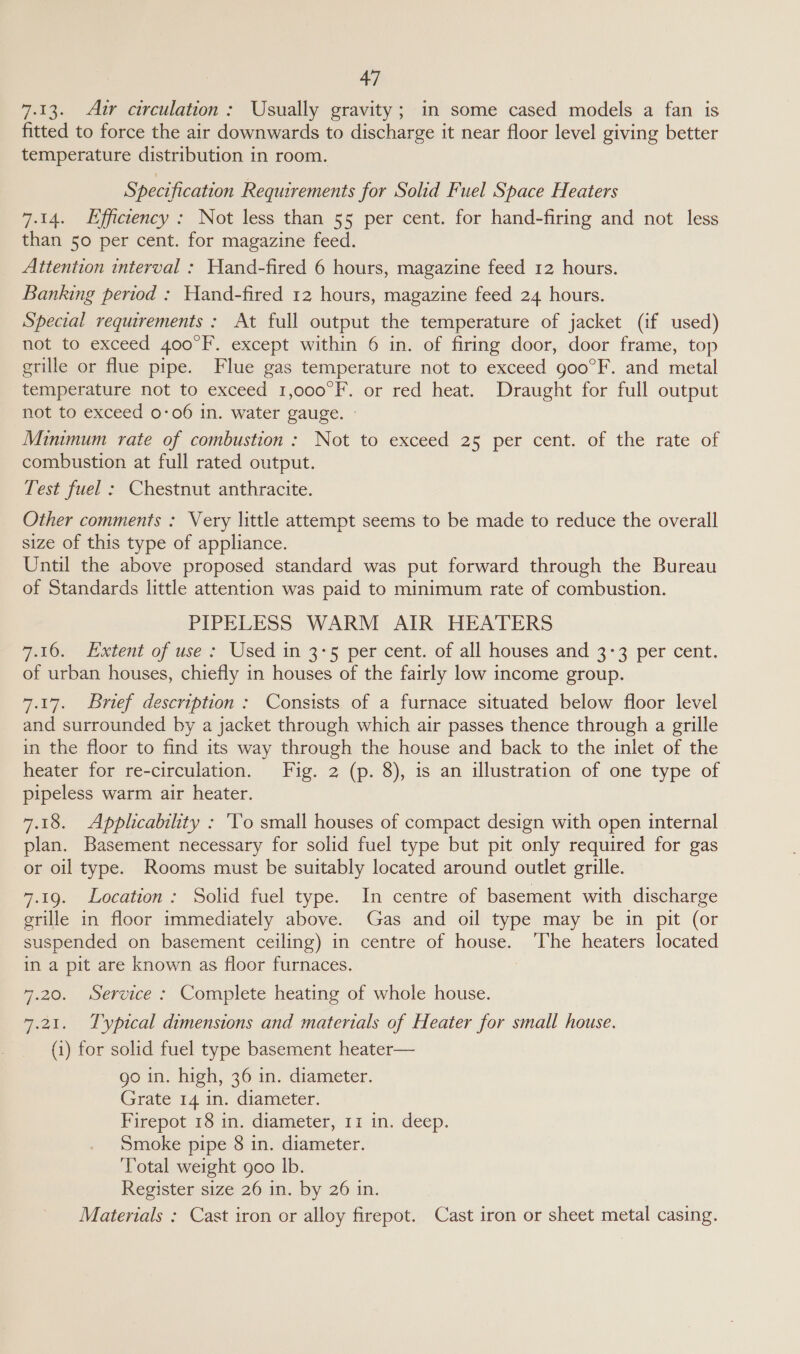 7.13. Aur circulation: Usually gravity; in some cased models a fan is fitted to force the air downwards to discharge it near floor level giving better temperature distribution in room. Specification Requirements for Solid Fuel Space Heaters 7.14. Efficiency: Not less than 55 per cent. for hand-firing and not less than 50 per cent. for magazine feed. Attention interval : Hand-fired 6 hours, magazine feed 12 hours. Banking period : Hand-fired 12 hours, magazine feed 24 hours. Special requirements : At full output the temperature of jacket (if used) not to exceed 400°F. except within 6 in. of firing door, door frame, top grille or flue pipe. Flue gas temperature not to exceed goo°F. and metal temperature not to exceed 1,000°F. or red heat. Draught for full output not to exceed 0-06 in. water gauge. » Minmmum rate of combustion : Not to exceed 25 per cent. of the rate of combustion at full rated output. Test fuel : Chestnut anthracite. Other comments : Very little attempt seems to be made to reduce the overall size of this type of appliance. Until the above proposed standard was put forward through the Bureau of Standards little attention was paid to minimum rate of combustion. PIPELESS WARM AIR HEATERS 7.16. Extent of use : Used in 3:5 per cent. of all houses and 3-3 per cent. of urban houses, chiefly in houses of the fairly low income group. 7.17. Brief description: Consists of a furnace situated below floor level and surrounded by a jacket through which air passes thence through a grille in the floor to find its way through the house and back to the inlet of the heater for re-circulation. Fig. 2 (p. 8), is an illustration of one type of pipeless warm air heater. 7.18. Applicability : ‘To small houses of compact design with open internal plan. Basement necessary for solid fuel type but pit only required for gas or oil type. Rooms must be suitably located around outlet grille. 7.19. Location: Solid fuel type. In centre of basement with discharge grille in floor immediately above. Gas and oil type may be in pit (or suspended on basement ceiling) in centre of house. The heaters located in a pit are known as floor furnaces. | 7.20. Service : Complete heating of whole house. 7.21. Typical dimensions and matertals of Heater for small house. (1) for solid fuel type basement heater— go in. high, 36 in. diameter. Grate 14 in. diameter. Firepot 18 in. diameter, 11 in. deep. Smoke pipe 8 in. diameter. Total weight goo lb. Register size 26 in. by 26 in. | Materials : Cast iron or alloy firepot. Cast iron or sheet metal casing.