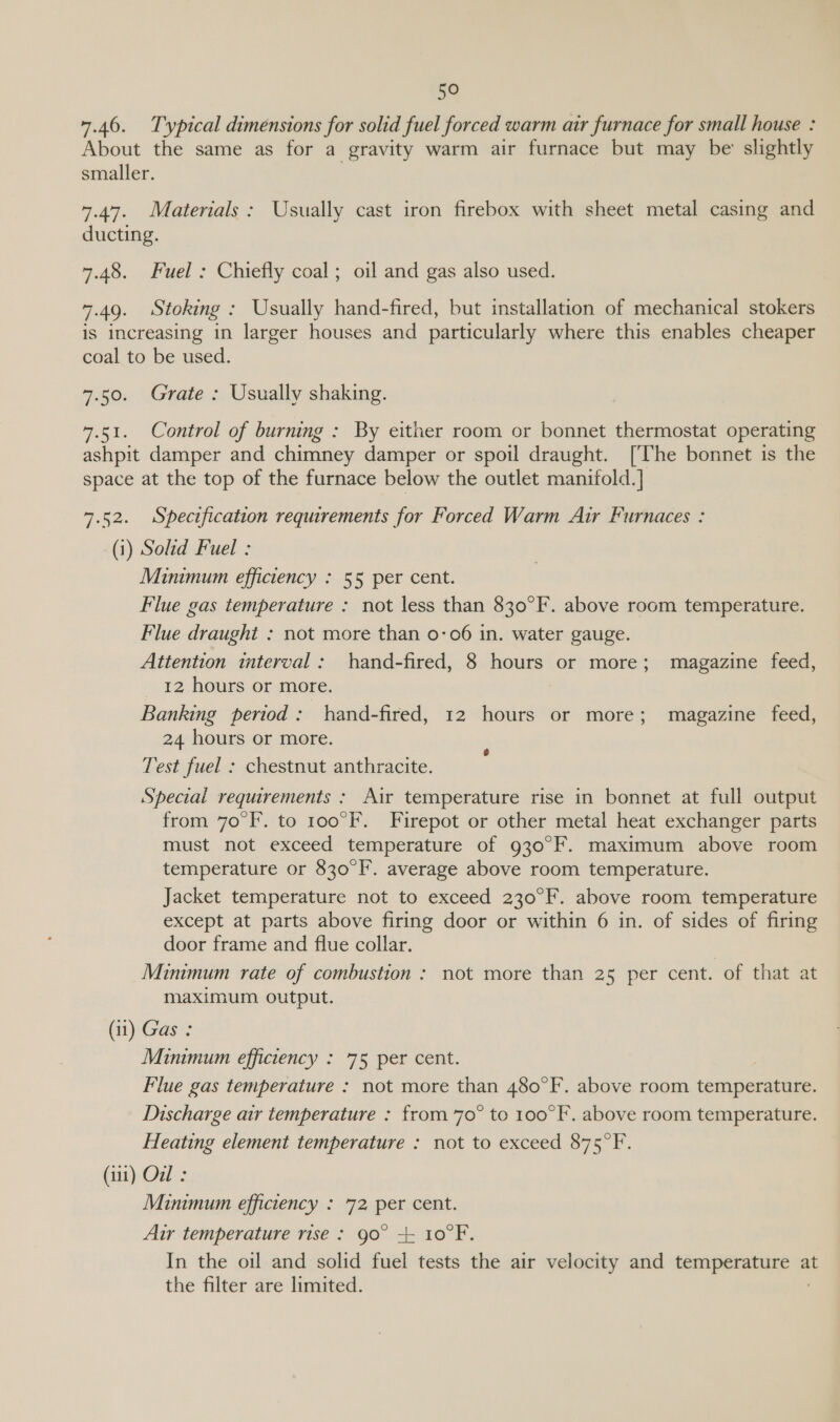 7.46. Typical dimensions for solid fuel forced warm air furnace for small house : About the same as for a gravity warm air furnace but may be slightly smaller. 7.47. Materials: Usually cast iron firebox with sheet metal casing and ducting. 7.48. Fuel: Chiefly coal; oil and gas also used. 7.49. Stoking : Usually hand-fired, but installation of mechanical stokers is increasing in larger houses and particularly where this enables cheaper coal to be used. 7.50. Grate : Usually shaking. 7.51. Control of burning : By either room or bonnet thermostat operating ashpit damper and chimney damper or spoil draught. [The bonnet is the space at the top of the furnace below the outlet manifold. ] 7.52. Specification requirements for Forced Warm Air Furnaces : (i) Solid Fuel : Minimum efficiency : 55 per cent. Flue gas temperature : not less than 830°F. above room temperature. Flue draught : not more than 0-06 in. water gauge. Attention interval: hand-fired, 8 hours or more; magazine feed, 12 hours or more. | Banking period: hand-fired, 12 hours or more; magazine feed, 24 hours or more. Test fuel : chestnut anthracite. Special requirements : Air temperature rise in bonnet at full output from 70°F. to 100°F. Firepot or other metal heat exchanger parts must not exceed temperature of 930°F. maximum above room temperature or 830°F. average above room temperature. Jacket temperature not to exceed 230°F. above room temperature except at parts above firing door or within 6 in. of sides of firing door frame and flue collar. Minimum rate of combustion ;: not more than 25 per cent. of that at maximum output. (11) Gas : Minimum efficiency : 75 per cent. i Flue gas temperature : not more than 480°F. above room temperature. Discharge air temperature : from 70° to 100°F.. above room temperature. Heating element temperature : not to exceed 875°F (it) Oul : Minimum efficiency : 72 per cent. Air temperature rise: go° + 10°F. In the oil and solid fuel tests the air velocity and temperature at the filter are limited.