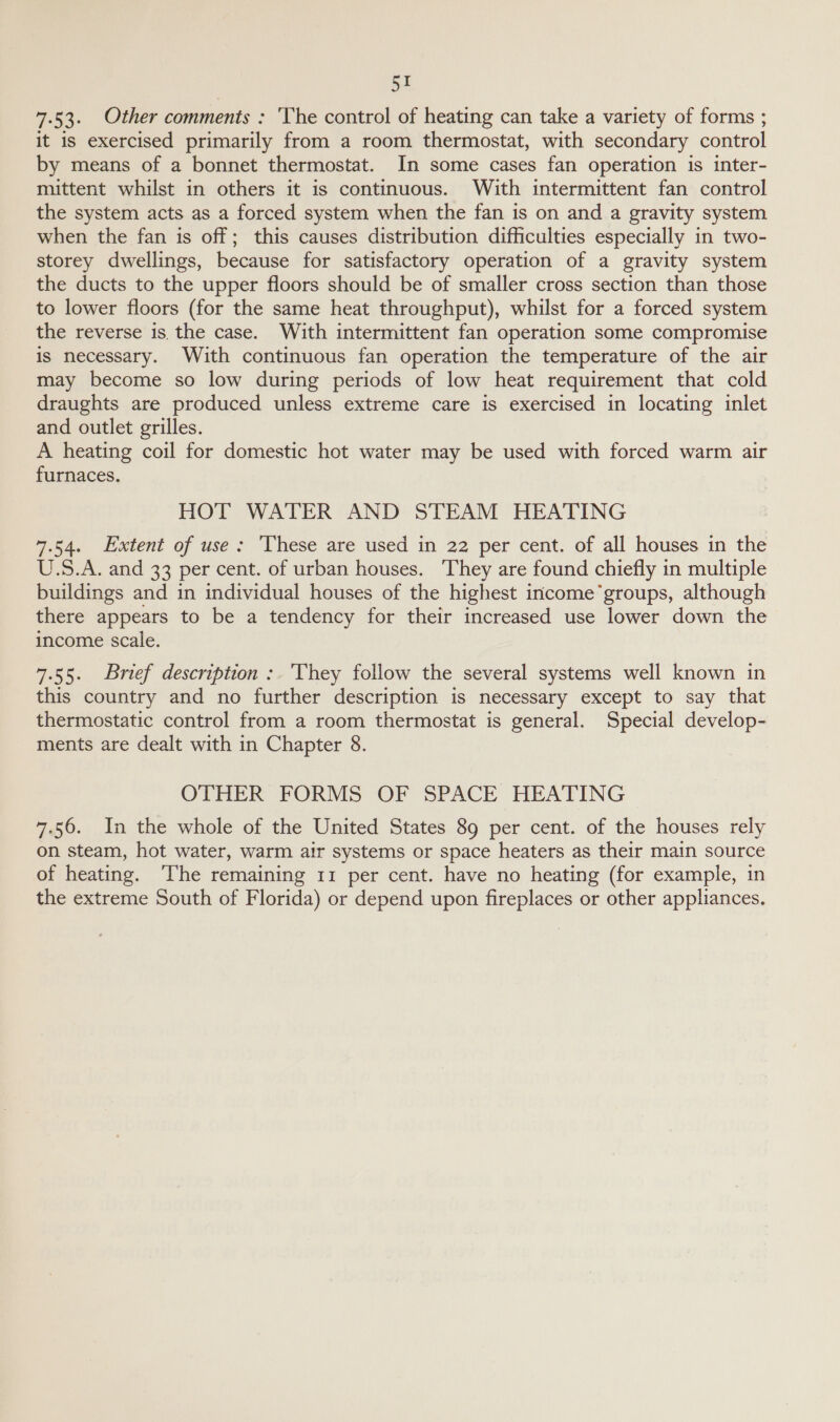 7.53. Other comments : ‘The control of heating can take a variety of forms ; it is exercised primarily from a room thermostat, with secondary control by means of a bonnet thermostat. In some cases fan operation is inter- mittent whilst in others it is continuous. With intermittent fan control the system acts as a forced system when the fan is on and a gravity system when the fan is off; this causes distribution difficulties especially in two- storey dwellings, because for satisfactory operation of a gravity system the ducts to the upper floors should be of smaller cross section than those to lower floors (for the same heat throughput), whilst for a forced system the reverse is. the case. With intermittent fan operation some compromise is necessary. With continuous fan operation the temperature of the air may become so low during periods of low heat requirement that cold draughts are produced unless extreme care is exercised in locating inlet and outlet grilles. A heating coil for domestic hot water may be used with forced warm air furnaces. HOT WATER AND STEAM HEATING 7.54. Extent of use: ‘These are used in 22 per cent. of all houses in the U.S.A. and 33 per cent. of urban houses. They are found chiefly in multiple buildings and in individual houses of the highest income’groups, although there appears to be a tendency for their increased use lower down the income scale. 7.55. Brief description: 'Vhey follow the several systems well known in this country and no further description is necessary except to say that thermostatic control from a room thermostat is general. Special develop- ments are dealt with in Chapter 8. OTHER FORMS OF SPACE HEATING 7.56. In the whole of the United States 89 per cent. of the houses rely on steam, hot water, warm air systems or space heaters as their main source of heating. ‘The remaining 11 per cent. have no heating (for example, in the extreme South of Florida) or depend upon fireplaces or other appliances.