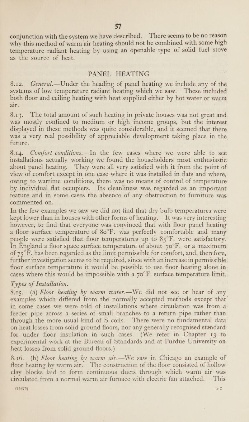 conjunction with the system we have described. ‘There seems to be no reason why this method of warm air heating should not be combined with some high temperature radiant heating by using an openable type of solid fuel stove as the source of heat. PANEL HEATING 8.12. General.—Under the heading of panel heating we include any of the systems of low temperature radiant heating which we saw. ‘These included both floor and ceiling heating with heat supplied either by hot water or warm air. 8.13. ‘The total amount of such heating in private houses was not great and was mostly confined to medium or high income groups, but the interest displayed in these methods was quite considerable, and it seemed that there was a very real possibility of appreciable development taking place in the future. 8.14. Comfort conditions—In the few cases where we were able to see installations actually working we found the householders most enthusiastic about panel heating. ‘They were all very satisfied with it from the point of view of comfort except in one case where it was installed in flats and where, owing to wartime conditions, there was no means of control of temperature by individual flat occupiers. Its cleanliness was regarded as an important feature and in some cases the absence of any obstruction to furniture was commented on. In the few examples we saw we did not find that dry bulb temperatures were kept lower than in houses with other forms of heating. It was very interesting however, to find that everyone was convinced that with floor panel heating a floor surface temperature of 80°F. was perfectly comfortable and many people were satisfied that floor temperatures up to 85°F. were satisfactory. In England a floor space surface temperature of about 70°F. or a maximum of 75°F. has been regarded as the limit permissible for comfort, and, therefore, further investigation seems to be required, since with an increase in permissible floor surface temperature it would be possible to use floor heating alone in. cases where this would be impossible with a 70°F. surface temperature limit. Types of Installation. 8.15. (a) Floor heating by warm water.—We did not see or hear of any examples which differed from the normally accepted methods except that in some cases we were told of installations where circulation was from a feeder pipe across a series of small branches to a return pipe rather than through the more usual kind of S coils. ‘There were no fundamental data on heat losses from solid ground floors, nor any generally recognised standard for under floor insulation in such cases. (We refer in Chapter 13 to experimental work at the Bureau of Standards and at Purdue University on heat losses from solid ground floors.) 8.16. (b) Floor heating by warm air—We saw in Chicago an example of floor heating by warm air. ‘The construction of the floor consisted of hollow clay blocks laid to form continuous ducts through which warm air was circulated from a normal warm air furnace with electric fan attached. ‘This:
