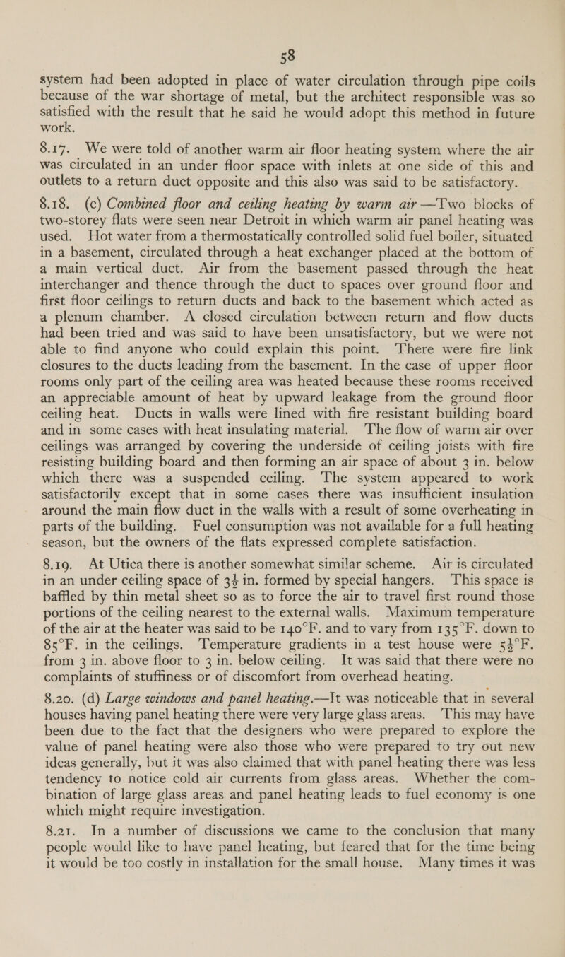 system had been adopted in place of water circulation through pipe coils because of the war shortage of metal, but the architect responsible was so aneten with the result that he said he would adopt this method in future work, S.07, _ We were told of another warm air floor heating system where the air was circulated in an under floor space with inlets at one side of this and outlets to a return duct opposite and this also was said to be satisfactory. 8.18. (c) Combined floor and ceiling heating by warm air —Two blocks of two-storey flats were seen near Detroit in which warm air panel heating was used. Hot water from a thermostatically controlled solid fuel boiler, situated in a basement, circulated through a heat exchanger placed at the bottom of a main vertical duct. Air from the basement passed through the heat interchanger and thence through the duct to spaces over ground floor and first floor ceilings to return ducts and back to the basement which acted as a plenum chamber. A closed circulation between return and flow ducts had been tried and was said to have been unsatisfactory, but we were not able to find anyone who could explain this point. ‘There were fire link closures to the ducts leading from the basement. In the case of upper floor rooms only part of the ceiling area was heated because these rooms received an appreciable amount of heat by upward leakage from the ground floor ceiling heat. Ducts in walls were lined with fire resistant building board and in some cases with heat insulating material. ‘The flow of warm air over ceilings was arranged by covering the underside of ceiling joists with fire resisting building board and then forming an air space of about 3 in. below which there was a suspended ceiling. ‘The system appeared to work satisfactorily except that in some cases there was insufficient insulation around the main flow duct in the walls with a result of some overheating in parts of the building. Fuel consumption was not available for a full heating season, but the owners of the flats expressed complete satisfaction. 8.19. At Utica there is another somewhat similar scheme. Air is circulated in an under ceiling space of 34 in. formed by special hangers. ‘This space is baffled by thin metal sheet so as to force the air to travel first round those portions of the ceiling nearest to the external walls. Maximum temperature of the air at the heater was said to be 140°F. and to vary from 135°F. down to 85°F. in the ceilings. ‘Temperature gradients in a test house were 53°F. from 3 in. above floor to 3 1n. below ceiling. It was said that there were no complaints of stuffiness or of discomfort from overhead heating. 8.20. (d) Large windows and panel heating.—It was noticeable that in several houses having panel heating there were very large glass areas. ‘This may have been due to the fact that the designers who were prepared to explore the value of panel heating were also those who were prepared to try out new ideas generally, but it was also claimed that with panel heating there was less tendency to notice cold air currents from glass areas. Whether the com- bination of large glass areas and panel heating leads to fuel economy is one which might require investigation. 8.21. In a number of discussions we came to the conclusion that many people would like to have panel heating, but feared that for the time being it would be too costly in installation for the small house. Many times it was