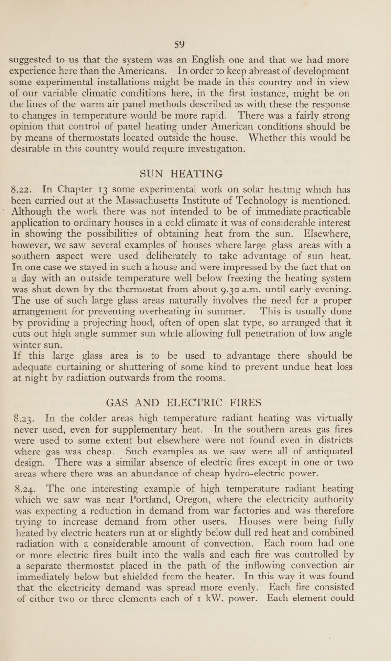 a0 suggested to us that the system was an English one and that we had more experience here than the Americans. In order to keep abreast of development some experimental installations might be made in this country and in view of our variable climatic conditions here, in the first instance, might be on the lines of the warm air panel methods described as with these the response to changes in temperature would be more rapid. ‘There was a fairly strong opinion that control of panel heating under American conditions should be by means of thermostats located outside the house. Whether this would be desirable in this country would require investigation. SUN HEATING 8.22. In Chapter 13 some experimental work on solar heating which has been carried out at the Massachusetts Institute of ‘Technology is mentioned. ' Although the work there was not intended to be of immediate practicable application to ordinary houses in a cold climate it was of considerable interest in showing the possibilities of obtaining heat from the sun. Elsewhere, however, we saw several examples of houses where large glass areas with a southern aspect were used deliberately to take advantage of sun _ heat. In one case we stayed in such a house and were impressed by the fact that on a day with an outside temperature well below freezing the heating system was shut down by the thermostat from about 9.30 a.m. until early evening. The use of such large glass areas naturally involves the need for a proper arrangement for preventing overheating in summer. ‘This is usually done by providing a projecting hood, often of open slat type, so arranged that it cuts out high angle summer sun while allowi ing full penetration of low angle winter sun. If this large glass area is to be used to advantage there should be adequate curtaining or shuttering of some kind to prevent undue heat loss at night by radiation outwards from the rooms. GAS AND ELECTRIC FIRES 8.23. In the colder areas high temperature radiant heating was virtually never used, even for supplementary heat. In the southern areas gas fires were used to some extent but elsewhere were not found even in districts where gas was cheap. Such examples as we saw were all of antiquated design. ‘There was a similar absence of electric fires except in one or two areas where there was an abundance of cheap hydro-electric power. 8.24. The one interesting example of high temperature radiant heating which we saw was near Portland, Oregon, where the electricity authority was expecting a reduction in demand from war factories and was therefore trying to increase demand from other users. Houses were being fully heated by electric heaters run at or slightly below dull red heat and combined radiation with a considerable amount of convection. Each room had one or more electric fires built into the walls and each fire was controlled by a separate thermostat placed in the path of the inflowing convection air immediately below but shielded from the heater. In this way it was found that the electricity demand was spread more evenly. Each fire consisted of either two or three elements each of 1 kW. power. Each element could