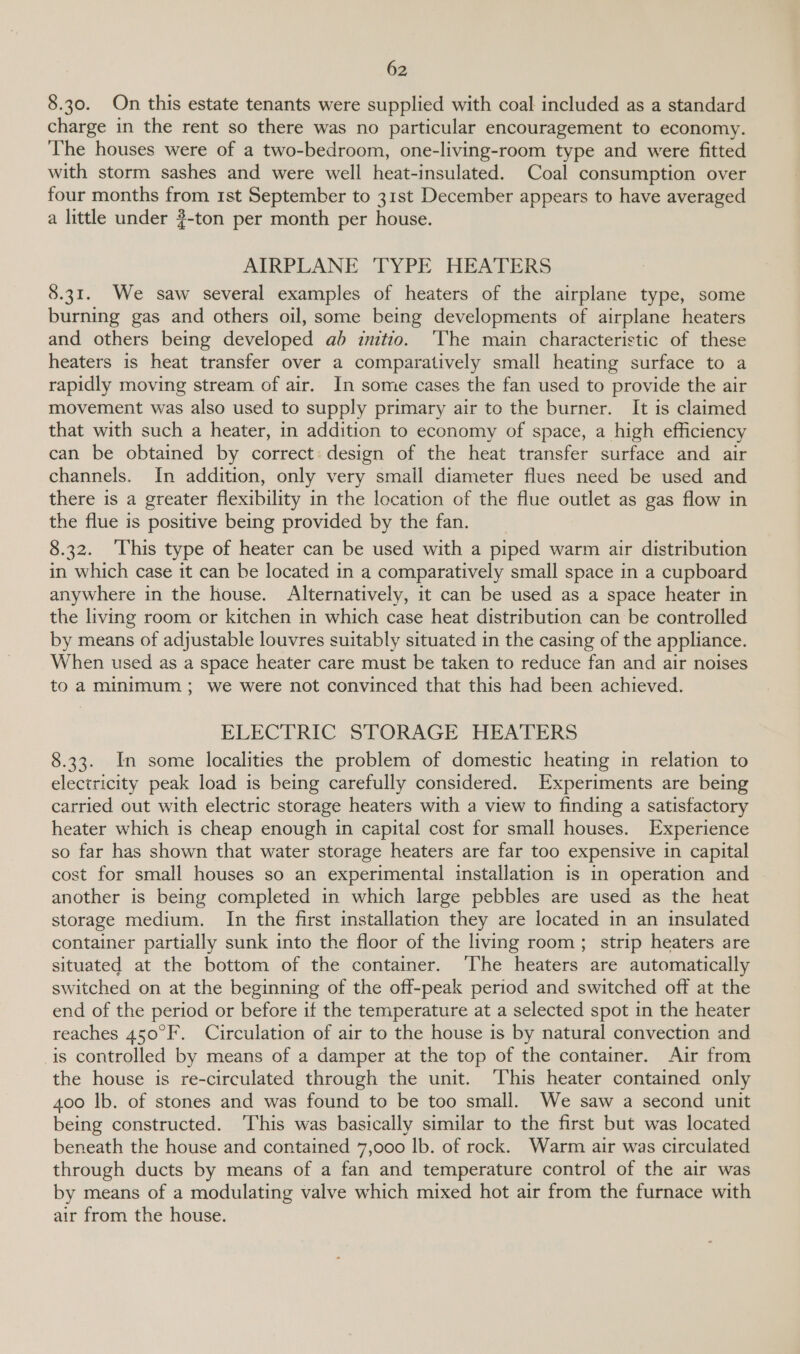 8.30. On this estate tenants were supplied with coal included as a standard charge in the rent so there was no particular encouragement to economy. ‘The houses were of a two-bedroom, one-living-room type and were fitted with storm sashes and were well heat-insulated. Coal consumption over four months from 1st September to 31st December appears to have averaged a little under 3-ton per month per house. AIRPLANE ‘TYPE HEAFERS 8.31. We saw several examples of heaters of the airplane type, some burning gas and others oil, some being developments of airplane heaters and others being developed ab initio. ‘The main characteristic of these heaters is heat transfer over a comparatively small heating surface to a rapidly moving stream of air. In some cases the fan used to provide the air movement was also used to supply primary air to the burner. It is claimed that with such a heater, in addition to economy of space, a high efficiency can be obtained by correct: design of the heat transfer surface and air channels. In addition, only very small diameter flues need be used and there is a greater flexibility in the location of the flue outlet as gas flow in the flue is positive being provided by the fan. 8.32. ‘This type of heater can be used with a piped warm air distribution in which case it can be located in a comparatively small space in a cupboard anywhere in the house. Alternatively, it can be used as a space heater in the living room or kitchen in which case heat distribution can be controlled by means of adjustable louvres suitably situated in the casing of the appliance. When used as a space heater care must be taken to reduce fan and air noises to a minimum; we were not convinced that this had been achieved. ELECTRIC STORAGE HEATERS 8.33. In some localities the problem of domestic heating in relation to electricity peak load is being carefully considered. Experiments are being carried out with electric storage heaters with a view to finding a satisfactory heater which is cheap enough in capital cost for small houses. Experience so far has shown that water storage heaters are far too expensive in capital cost for small houses so an experimental installation is in operation and another is being completed in which large pebbles are used as the heat storage medium. In the first installation they are located in an insulated container partially sunk into the floor of the living room; strip heaters are situated at the bottom of the container. ‘The heaters are automatically switched on at the beginning of the off-peak period and switched off at the end of the period or before if the temperature at a selected spot in the heater reaches 450°F. Circulation of air to the house is by natural convection and is controlled by means of a damper at the top of the container. Air from the house is re-circulated through the unit. ‘This heater contained only 400 lb. of stones and was found to be too small. We saw a second unit being constructed. ‘This was basically similar to the first but was located beneath the house and contained 7,000 lb. of rock. Warm air was circulated through ducts by means of a fan and temperature control of the air was by means of a modulating valve which mixed hot air from the furnace with air from the house.