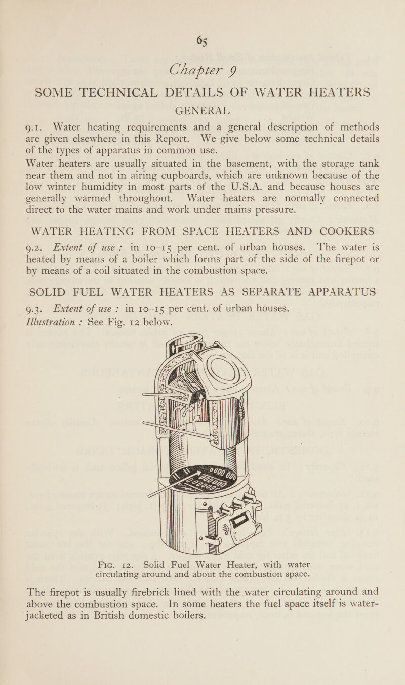 Chapter 9 SOME TECHNICAL DETAILS OF WATER HEATERS GENERAL g.1. Water heating requirements and a general description of methods are given elsewhere in this Report. We give below some technical details of the types of apparatus in common use. Water heaters are usually situated in the basement, with the storage tank near them and not in airing cupboards, which are unknown because of the low winter humidity in most parts of the U.S.A. and because houses are generally warmed throughout. Water heaters are normally connected direct to the water mains and work under mains pressure. WATER HEATING FROM SPACE HEATERS AND COOKERS 9.2. Extent of use: in Io-15 per cent. of urban houses. ‘The water is’ heated by means of a boiler which forms part of the side of the firepot or by means of a coil situated in the combustion space. SOLID FUEL WATER HEATERS AS SEPARATE APPARATUS 9.3. Extent of use: in 10-15 per cent. of urban houses. Illustration : See Fig. 12 below.       Fic. 12. Solid Fuel Water Heater, with water circulating around and about the combustion space. The firepot is usually firebrick lined with the water circulating around and above the combustion space. In some heaters the fuel space itself is water- ‘jacketed as in British domestic boilers.