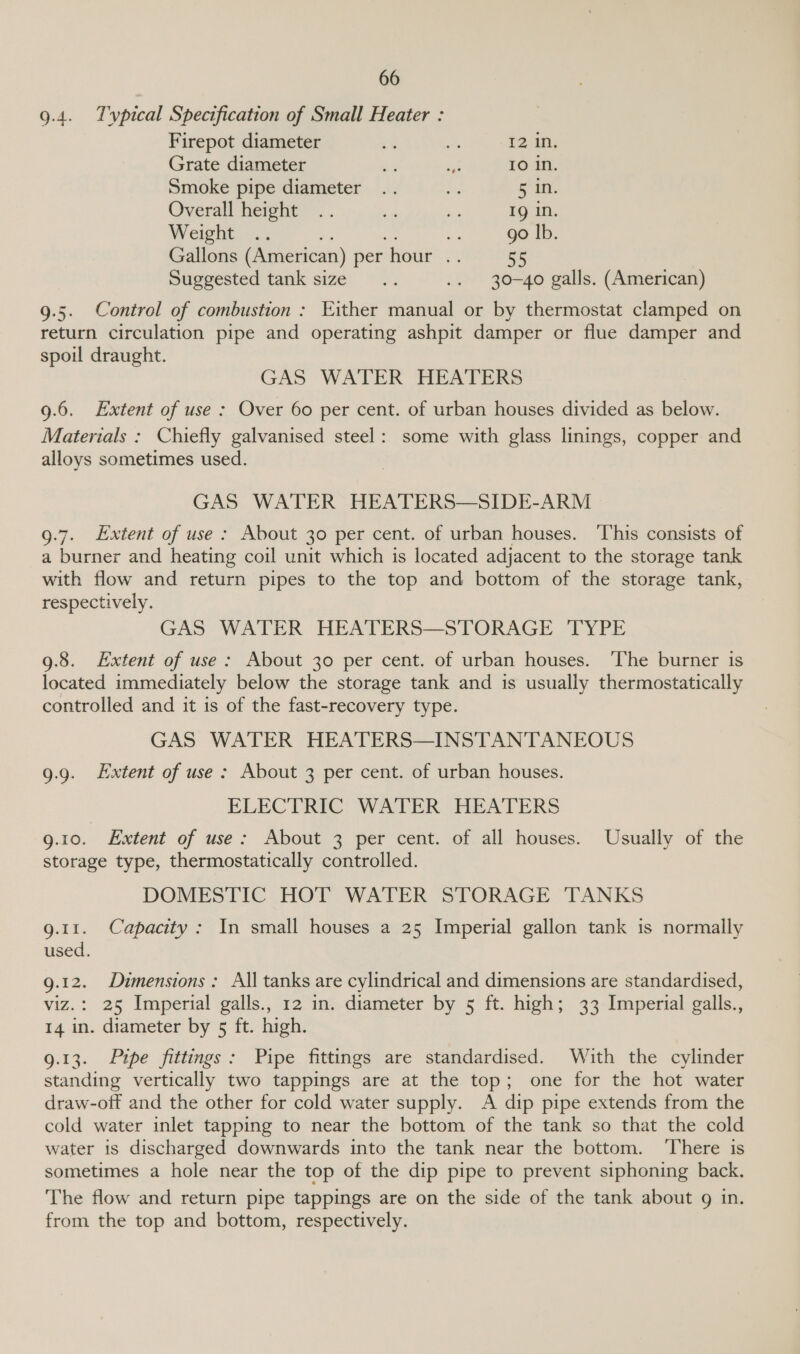 9.4. Tvpical Specification of Small Heater : Firepot diameter = BA 12 in. Grate diameter “3 = IO In. Smoke pipe diameter .. Big uN. Overall height .. ie ~ Ig in. Weight .. 7 ai go |b. Gallons (American) per hour .. 55 Suggested tank size... .. 30-40 galls. (American) 9.5. Control of combustion : Either manual or by thermostat clamped on return circulation pipe and operating ashpit damper or flue damper and spoil draught. GAS WATER HEATERS 9.6. Extent of use : Over 60 per cent. of urban houses divided as below. Materials : Chiefly galvanised steel: some with glass linings, copper and alloys sometimes used. GAS WATER HEATERS—SIDE-ARM 9.7. Lxtent of use : About 30 per cent. of urban houses. ‘T’his consists of a burner and heating coil unit which is located adjacent to the storage tank with flow and return pipes to the top and bottom of the storage tank, respectively. GAS WATER HEATERS—STORAGE ‘TYPE 9.8. Extent of use: About 30 per cent. of urban houses. The burner is located immediately below the storage tank and is usually thermostatically controlled and it is of the fast-recovery type. GAS WATER HEATERS—INSTANTANEOUS 9.9. Extent of use: About 3 per cent. of urban houses. ELECTRIC: WATER HEATERS 9.10. Extent of use: About 3 per cent. of all houses. Usually of the storage type, thermostatically controlled. DOMESTIC HOT WATER STORAGE TANKS g.11. Capacity: In small houses a 25 Imperial gallon tank is normally used. g.12. Dimensions: All tanks are cylindrical and dimensions are standardised, viz.: 25 Imperial galls., 12 in. diameter by 5 ft. high; 33 Imperial galls., 14 in. diameter by 5 ft. high. 9.13. Pipe fittings: Pipe fittings are standardised. With the cylinder standing vertically two tappings are at the top; one for the hot water draw-off and the other for cold water supply. A dip pipe extends from the cold water inlet tapping to near the bottom of the tank so that the cold water is discharged downwards into the tank near the bottom. ‘There is sometimes a hole near the top of the dip pipe to prevent siphoning back. The flow and return pipe tappings are on the side of the tank about 9g in. from the top and bottom, respectively.