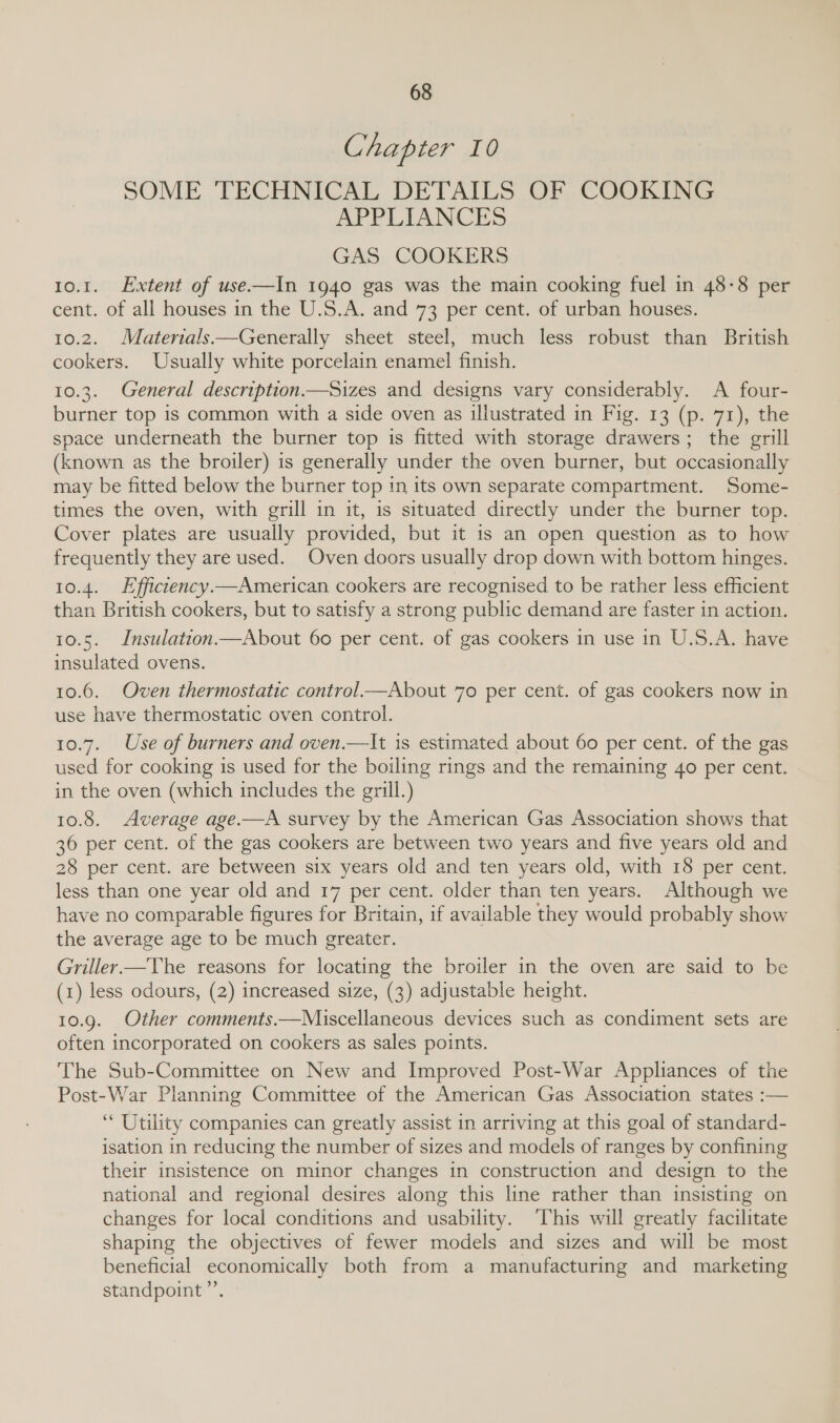 Chapter 10 SOME TECHNICAL DETAILS OF COOKING APPLIANCES GAS COOKERS 10.1. Extent of use.—In 1940 gas was the main cooking fuel in 48-8 per cent. of all houses in the U.S.A. and 73 per cent. of urban houses. 10.2. Materials—Generally sheet steel, much less robust than British cookers. Usually white porcelain enamel finish. 10.3. General description.—Sizes and designs vary considerably. A four- burner top is common with a side oven as illustrated in Fig. 13 (p. 71), the space underneath the burner top is fitted with storage drawers; the grill (known as the broiler) is generally under the oven burner, but occasionally may be fitted below the burner top in its own separate compartment. Some- times the oven, with grill in it, is situated directly under the burner top. Cover plates are usually provided, but it is an open question as to how frequently they are used. Oven doors usually drop down with bottom hinges. 10.4. Hfficiency—American cookers are recognised to be rather less efficient than British cookers, but to satisfy a strong public demand are faster in action. 10.5. Insulation—About 60 per cent. of gas cookers in use in U.S.A. have insulated ovens. 10.6. Oven thermostatic control—About 70 per cent. of gas cookers now in use have thermostatic oven control. 10.7. Use of burners and oven.—It is estimated about 60 per cent. of the gas used for cooking is used for the boiling rings and the remaining 40 per cent. in the oven (which includes the grill.) 10.8. Average age.—A survey by the American Gas Association shows that 36 per cent. of the gas cookers are between two years and five years old and 28 per cent. are between six years old and ten years old, with 18 per cent. less than one year old and 17 per cent. older than ten years. Although we have no comparable figures for Britain, if available they would probably show the average age to be much greater. | Griller—The reasons for locating the broiler in the oven are said to be (1) less odours, (2) increased size, (3) adjustable height. 10.9. Other comments.—Miuiscellaneous devices such as condiment sets are often incorporated on cookers as sales points. The Sub-Committee on New and Improved Post-War Appliances of the Post-War Planning Committee of the American Gas Association states :— ‘ Utility companies can greatly assist in arriving at this goal of standard- isation in reducing the number of sizes and models of ranges by confining their insistence on minor changes in construction and design to the national and regional desires along this line rather than insisting on changes for local conditions and usability. This will greatly facilitate shaping the objectives of fewer models and sizes and will be most beneficial economically both from a manufacturing and marketing standpoint”.