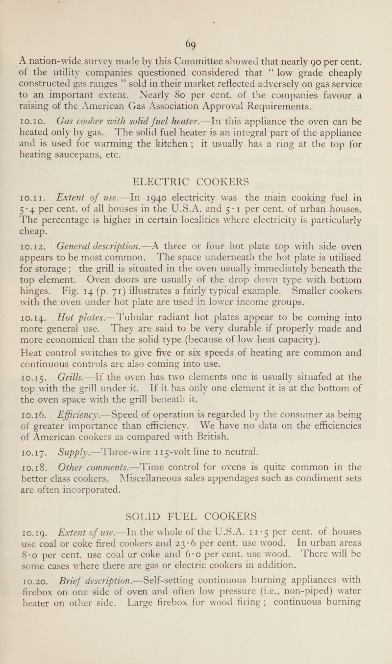 A nation-wide survey made by this Committee showed that nearly go per cent. of the utility companies questioned considered that “low grade cheaply constructed gas ranges ”’ sold in their market reflected adversely on gas service to an important extent. Nearly 80 per cent. of the companies favour a raising of the American Gas Association Approval Requirements.  10.10. Gas cooker with sohd fuel heater —In this appliance the oven can be heated only by gas. ‘The solid fuel heater is an integral part of the appliance and is used for warming the kitchen; it usually has a ring at the top for heating saucepans, etc. EERCTRIC COOKERS 10.11. Extent of use.—In 1940 electricity was the main cooking fuel in 5:4 per cent. of all houses in the U.S.A. and 5-1 per cent. of urban houses. The percentage is higher in certain localities where electricity is particularly cheap. 10.12. General description—A three or four hot plate top with side oven appears to be most common. ‘The space underneath the hot plate is utilised for storage; the grill is situated in the oven eva immediately beneath the top element. Oven doors are usually of the drop down type with bottom hinges. Fig. 14 (p. 71) illustrates a fairly typical example. Smaller cookers with the oven under hot plate are used in lower income groups. EQ: 14. Hot plates —Tubular radiant hot plates appear to be coming into more general use. ‘They are said to be very durable if properly made and more economical than the solid type (because of low heat capacity). Heat control switches to give five or six speeds of heating are common and continuous controls are also coming into use. 10.15. Grills.—if the oven has two elements one is usually situated at the top with the grill under it. If it has only one element it is at the bottom of the oven space with the grill beneath it. 10.16. Efficiency—Speed of operation is regarded by the consumer as being of greater importance than efficiency. We have no data on the efficiencies of American cookers as compared with British. 10.17. Supply.—Three-wire 115-volt line to neutral. 10.18. Other comments.—Time control for ovens is quite common in the better class cookers. Miscellaneous sales appendages such as condiment sets are often incorporated. SOLID FUEL COOKERS 10.19. Extent of use-—In the whole of the U.S.A. 11-5 per cent. of houses use coal or coke fired cookers and 23:6 per cent. use wood. In urban areas 8-o per cent. use coal or coke and 6-0 per cent. use wood. ‘There will be some cases where there are gas or electric cookers in addition. 10.20. Brief description —Self-setting continuous burning appliances with firebox on one side of oven and often low pressure (1.e., non-piped) water heater on other side. Large firebox for wood firing; continuous burning