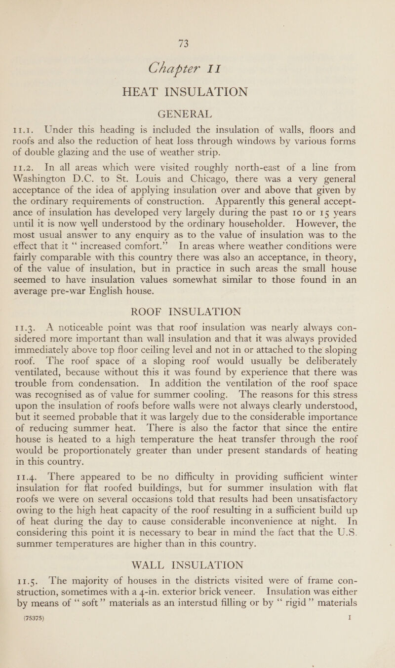 es Chapter II HEAT INSULATION GENERAL 11.1. Under this heading is included the insulation of walls, floors and roofs and also the reduction of heat loss through windows by various forms of double glazing and the use of weather strip. 11.2. In all areas which were visited roughly north-east of a line from Washington D.C. to St. Louis and Chicago, there was a very general acceptance of the idea of applying insulation over and above that given by the ordinary requirements of construction. Apparently this general accept- ance of insulation has developed very largely during the past 10 or 15 years until it is now well understood by the ordinary householder. However, the most usual answer to any enquiry as to the value of insulation was to the effect that it “increased comfort.’’ In areas where weather conditions were fairly comparable with this country there was also an acceptance, in theory, of the value of insulation, but 1n practice in such areas the small house seemed to have insulation values somewhat similar to those found in an average pre-war English house. ROOF INSULATION 11.3. A noticeable point was that roof insulation was nearly always con- sidered more important than wall insulation and that it was always provided immediately above top floor ceiling level and not in or attached to the sloping roof. The roof space of a sloping roof would usually be deliberately ventilated, because without this it was found by experience that there was trouble from condensation. In addition the ventilation of the roof space was recognised as of value for summer cooling. ‘The reasons for this stress upon the insulation of roofs before walls were not always clearly understood, but it seemed probable that it was largely due to the considerable importance of reducing summer heat. There is also the factor that since the entire house is heated to a high temperature the heat transfer through the roof would be proportionately greater than under present standards of heating in this country. 11.4. ‘There appeared to be no difficulty in providing sufficient winter insulation for flat roofed buildings, but for summer insulation with flat roofs we were on several occasions told that results had been unsatisfactory owing to the high heat capacity of the roof resulting in a sufficient build up of heat during the day to cause considerable inconvenience at night. In considering this point it is necessary to bear in mind the fact that the U.S. summer temperatures are higher than in this country. WALL INSULATION 11.5. The majority of houses in the districts visited were of frame con- struction, sometimes with a 4-in. exterior brick veneer. Insulation was either by means of “soft”’ materials as an interstud filling or by “ rigid” materials (75375) I