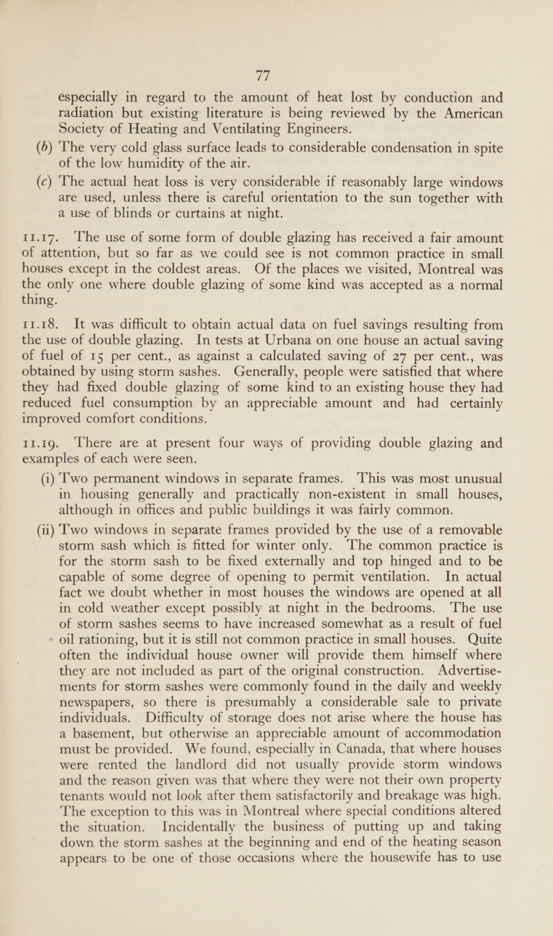 ty) especially in regard to the amount of heat lost by conduction and radiation but existing literature is being reviewed by the American Society of Heating and Ventilating Engineers. (5) ‘The very cold glass surface leads to considerable condensation in spite of the low humidity of the air. (c) ‘The actual heat loss is very considerable if reasonably large windows are used, unless there is careful orientation to the sun together with a use of blinds or curtains at night. 11.17. ‘he use of some form of double glazing has received a fair amount of attention, but so far as we could see is not common practice in small houses except in the coldest areas. Of the places we visited, Montreal was the only one where double glazing of some kind was accepted as a normal thing. 11.18. It was difficult to obtain actual data on fuel savings resulting from the use of double glazing. In tests at Urbana on one house an actual saving of fuel of 15 per cent., as against a calculated saving of 27 per cent., was obtained by using storm sashes. Generally, people were satisfied that where they had fixed double glazing of some kind to an existing house they had reduced fuel consumption by an appreciable amount and had certainly improved comfort conditions. 11.19. ‘There are at present four ways of providing double glazing and examples of each were seen. (i) (wo permanent windows in separate frames. This was most unusual in housing generally and practically non-existent in small houses, although in offices and public buildings it was fairly common. (ti) I'wo windows in separate frames provided by the use of a removable storm sash which is fitted for winter only. ‘The common practice is for the storm sash to be fixed externally and top hinged and to be capable of some degree of opening to permit ventilation. In actual fact we doubt whether in most houses the windows are opened at all in cold weather except possibly at night in the. bedrooms. ‘The use of storm sashes seems to have increased somewhat as a result of fuel oil rationing, but it is still not common practice in small houses. Quite often the individual house owner will provide them himself where they are not included as part of the original construction. Advertise- ments for storm sashes were commonly found in the daily and weekly newspapers, so there is presumably a considerable sale to private individuals. Difficulty of storage does not arise where the house has a basement, but otherwise an appreciable amount of accommodation must be provided. We found, especially in Canada, that where houses were rented the landlord did not usually provide storm windows and the reason given was that where they were not their own property tenants would not look after them satisfactorily and breakage was high. The exception to this was in Montreal where special conditions altered the situation. Incidentally the business of putting up and taking down the storm sashes at the beginning and end of the heating season appears to be one of those occasions where the housewife has to use