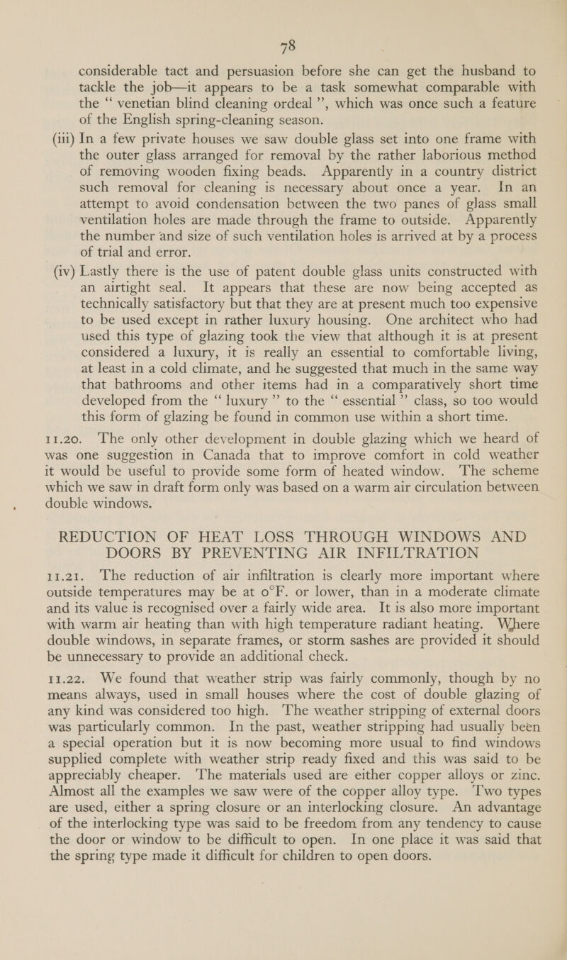 considerable tact and persuasion before she can get the husband to tackle the job—it appears to be a task somewhat comparable with the ‘‘ venetian blind cleaning ordeal’, which was once such a feature of the English spring-cleaning season. (111) In a few private houses we saw double glass set into one frame with the outer glass arranged for removal by the rather laborious method of removing wooden fixing beads. Apparently in a country district such removal for cleaning is necessary about once a year. In an attempt to avoid condensation between the two panes of glass small ventilation holes are made through the frame to outside. Apparently the number and size of such ventilation holes is arrived at by a process of trial and error. (iv) Lastly there is the use of patent double glass units constructed with an airtight seal. It appears that these are now being accepted as technically satisfactory but that they are at present much too expensive to be used except in rather luxury housing. One architect who had used this type of glazing took the view that although it is at present considered a luxury, it is really an essential to comfortable living, at least in a cold climate, and he suggested that much in the same way that bathrooms and other items had in a comparatively short time developed from the “luxury ” to the “ essential” class, so too would this form of glazing be found in common use within a short time. 11.20. The only other development in double glazing which we heard of was one suggestion in Canada that to improve comfort in cold weather it would be useful to provide some form of heated window. ‘The scheme which we saw in draft form only was based on a warm air circulation between double windows. REDUCTION OF HEAT LOSS THROUGH WINDOWS AND DOORS BY PREVENTING AIR INFILTRATION 11.21. The reduction of air infiltration is clearly more important where outside temperatures may be at o°F. or lower, than in a moderate climate and its value is recognised over a fairly wide area. It is also more important with warm air heating than with high temperature radiant heating. Where double windows, in separate frames, or storm sashes are provided it should be unnecessary to provide an additional check. 11.22. We found that weather strip was fairly commonly, though by no means always, used in small houses where the cost of double glazing of any kind was considered too high. ‘The weather stripping of external doors was particularly common. In the past, weather stripping had usually been a special operation but it is now becoming more usual to find windows supplied complete with weather strip ready fixed and this was said to be appreciably cheaper. ‘The materials used are either copper alloys or zinc. Almost all the examples we saw were of the copper alloy type. ‘Iwo types are used, either a spring closure or an interlocking closure. An advantage of the interlocking type was said to be freedom from any tendency to cause the door or window to be difficult to open. In one place it was said that the spring type made it difficult for children to open doors.