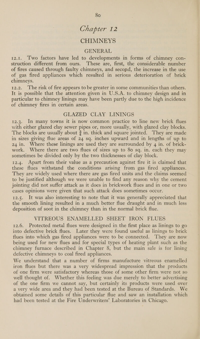 Chapter 12 CHIMNEYS GENERAL 12.1. Two factors have led to developments in forms of chimney con- struction different from ours. ‘These are, first, the considerable number of fires caused through faulty chimneys, and second, the increase in the use of gas fired appliances which resulted in serious deterioration of brick chimneys. 12.2. The risk of fire appears to be greater in some communities than others. It is possible that the attention given in U.S.A. to chimney design and in particular to chimney linings may have been partly due to the high incidence of chimney fires in certain areas. GLAZED CLAY LININGS 12.3. In many towns it is now common practice to line new brick flues with either glazed clay sewer pipes or, more usually, with glazed clay blocks. The blocks are usually about ? in. thick and square jointed. ‘They are made in sizes giving flue areas of 24 sq. inches upward and in lengths of up to 24 in. Where these linings are used they are surrounded by 4 in. of brick- work. Where there are two flues of sizes up to 80 sq. in. each they may sometimes be divided only by the two thicknesses of clay block. 12.4. Apart from their value as a precaution against fire it is claimed that these flues withstand the conditions arising from gas fired appliances. They are widely used where there are gas fired units and the claims seemed to be justified although we were unable to find any reason why the cement jointing did not suffer attack as it does in brickwork flues and in one or two cases opinions were given that such attack does sometimes occur. 12.5. It was also interesting to note that it was generally appreciated that the smooth lining resulted in a much better flue draught and in much less deposition of soot in the chimney than in the normal brick flue. VITREOUS ENAMELLED SHEET IRON FLUES 12.6. Protected metal flues were designed in the first place as linings to go into defective brick flues. Later they were found useful as linings to brick flues into which gas fired appliances were to be connected. ‘They are now being used for new flues and for special types of heating plant such as the chimney furnace described in Chapter 8, but the main sale is for lining defective chimneys to coal fired appliances. We understand that a number of firms manufacture vitreous enamelled iron flues but there was a very widespread impression that the products of one firm were satisfactory whereas those of some other firm were not so well thought of. Whether this feeling was due merely to better advertising of the one firm we cannot say, but certainly its products were used over a very wide area and they had been tested at the Bureau of Standards. We obtained some details of this particular flue and saw an installation which had been tested at the Fire Underwriters’ Laboratories in Chicago.